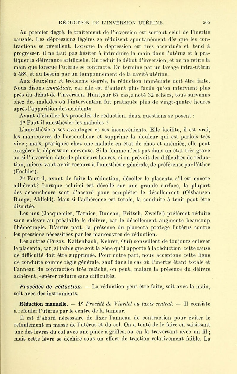 Au premier degré, le traitement de l'inversion est surtout celui de l'inertie causale. Les dépressions légères se réduisent spontanément dès que les con- tractions se réveillent. Lorsque la dépression est très accentuée et tend à progresser, il ne faut pas hésiter à introduire la main dans l'utérus et à pra- tiquer la délivrance artificielle. On réduit le début d'inversion, et on ne retire la main que lorsque l'utérus se contracte. On termine par un lavage intra-utérin à 48°, et au besoin par un tamponnement de la cavité utérine. Aux deuxième et troisième degrés, la réduction immédiate doit être faite. Nous disons immédiate, car elle est d'autant plus facile qu'on intervient plus près du début de l'inversion. Hunt,sur 67 cas, a noté 32 échecs, tous survenus chez des malades où l'intervention fut pratiquée plus de vingt-quatre heures après l'apparition des accidents. Avant d'étudier les procédés de réduction, deux questions se posent : 1° Faut-il anesthésier les malades ? L'anesthésie a ses avantages et ses inconvénients. Elle facilite, il est vrai, les manoeuvres de l'accoucheur et supprime la douleur qui est parfois très vive ; mais, pratiquée chez une malade en état de choc et anémiée, elle peut exagérer la dépression nerveuse. Si la femme n'est pas dans un état très grave ou si l'inversion date de plusieurs heures, si on prévoit des difficultés de réduc- tion, mieux vaut avoir recours à l'anesthésie générale, de préférence par l'éther (Fochier). 2° Faut-il, avant de faire la réduction, décoller le placenta s'il est encore adhérent? Lorsque celui-ci est décollé sur une grande surface, la plupart des accoucheurs sont d'accord pour compléter le décollement (Olshausen Bunge, Ahlfeld). Mais si l'adhérence est totale, la conduite à tenir peut être discutée. Les uns (Jacquemier, Tarnier, Duncan, Fritsch, Zweifel) préfèrent réduire sans enlever au préalable le délivre, car le décollement augmente beaucoup l'hémorragie. D'autre part, la présence du placenta protège l'utérus contre les pressions nécessitées par les manoeuvres de réduction. Les autres (Puzos, Kaltenbach, Kehrer, Oui) conseillent de toujours enlever le placenta, car, si faible que soit la gêne qu'il apporte à la réduction, cette cause de difficulté doit être supprimée. Pour notre part, nous acceptons cette ligne de conduite comme règle générale, sauf dans le cas où l'inertie étant totale et l'anneau de contraction très relâché, on peut, malgré la présence du délivre adhérent, espérer réduire sans difficultés. Procédés de réduction. — La réduction peut être faite, soit avec la main, soit avec des instruments. Réduction manuelle. — 1° Procédé de Viardel ou taxis central. — Il consiste à refouler l'utérus par le centre de la tumeur. Il est d'abord nécessaire de fixer l'anneau de contraction pour éviter le refoulement en masse de l'utérus et du col. On a tenté de le faire en saisissant une des lèvres du col avec une pince à griffes, ou en la traversant avec un fil ; mais cette lèvre se déchire sous un effort de traction relativement faible. La