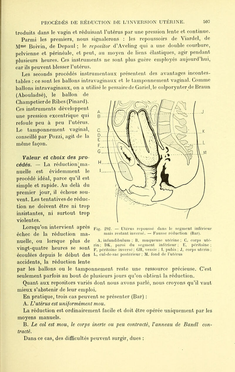 troduits dans le vagin et réduisant l'utérus par une pression lente et continue. Parmi les premiers, nous signalerons : les repoussoirs de Viardcl, de Mme Boivin, de Depaul ; le repositor d'Aveling qui a une double courbure, pelvienne et périnéale, et peut, au moyen de liens élastiques, agir pendant plusieurs heures. Ces instruments ne sont plus guère employés aujourd'hui, car ils peuvent blesser l'utérus. Les seconds procédés instrumentaux présentent des avantages incontes- tables : ce sont les ballons intravaginaux et le tamponnement vaginal. Comme ballons intravaginaux, on a utilisé le pessairedcGariel,le colporynter de Braun (Abouladsé), le ballon de Champetierde Ribes (Pinard). Ces instruments développent une pression excentrique qui refoule peu à peu l'utérus. Le tamponnement vaginal, conseillé par Pozzi, agit de la même façon. Valeur et choix des pro- cédés. — La réduction tma- nuelle est évidemment le procédé idéal, parce qu'il est simple et rapide. Au delà du premier jour, il échoue sou- vent. Les tentatives de réduc- tion ne doivent être ni trop insistantes, ni surtout trop violentes. Lorsqu'on intervient après Fig 292 _ utérus repoussé dans le segment inférieur échec de la réduction ma- mais restant inversé. — Fausse réduction (Bar). nuelle, OU lorsque plus de A., infundibulum ; B, muqueuse utérine ; C, corps uté- , , rin; DK, paroi du segment inférieur: E, péritoine; Vingt-quatre heures se sont F> péritoine inversé; GH, vessie ; I. pubis; J, corps utérin ; écoulées depuis le début des L> cul-de-sac postérieur ; M, fond de l'utérus accidents, la réduction lente par les ballons ou le tamponnement reste une ressource précieuse. C'est seulement parfois au bout de plusieurs jours qu'on obtient la réduction. Quant aux repositors variés dont nous avons parlé, nous croyons qu'il vaut mieux s'abstenir de leur emploi. En pratique, trois cas peuvent se présenter (Bar) : A. L'utérus est uniformément mou. La réduction est ordinairement facile et doit être opérée uniquement par les moyens manuels. B. Le col est mou, le corps inerte ou peu contracté, Vanneau de Bandl con- tracté. Dans ce cas, des difficultés peuvent surgir, dues :