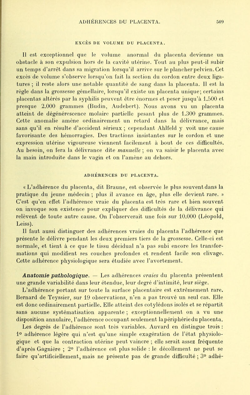 EXCÈS DE VOLUME DU PLACENTA. Il est exceptionnel que le volume anormal du placenta devienne un obstacle à son expulsion hors de la cavité utérine. Tout au plus peut-il subir un temps d'arrêt dans sa migration lorsqu'il arrive sur le plancher pelvien. Cet excès de volume s'observe lorsqu'on fait la section du cordon entre deux liga- tures ; il reste alors une notable quantité de sang dans la placenta. Il est la règle dans la grossesse gémellaire, lorsqu'il existe un placenta unique; certains placentas altérés par la syphilis peuvent être énormes et peser jusqu'à 1.500 et presque 2.000 grammes (Budin, Audebert). Nous avons vu un placenta atteint de dégénérescence molaire partielle pesant plus de 1.300 grammes. Cette anomalie amène ordinairement un retard dans la délivrance, mais sans qu'il en résulte d'accident sérieux ; cependant Ahlfeld y voit une cause favorisante des hémorragies. Des tractions insistantes sur le cordon et une expression utérine vigoureuse viennent facilement à bout de ces difficultés. Au besoin, on fera la délivrance dite manuelle ; on va saisir le placenta avec la main introduite dans le vagin et on l'amène au dehors. ADHÉRENCES DU PLACENTA. «L'adhérence du placenta, dit Braune, est observée le plus souvent dans la pratique du jeune médecin ; plus il avance en âge, plus elle devient rare. » C'est qu'en effet l'adhérence vraie du placenta est très rare et bien souvent on invoque son existence pour expliquer des difficultés de la délivrance qui relèvent de toute autre cause. On l'observerait une fois sur 10.000 (Léopold, Leiss). Il faut aussi distinguer des adhérences vraies du placenta l'adhérence que présente le délivre pendant les deux premiers tiers de la grossesse. Celle-ci est normale, et tient à ce que le tissu décidual n'a pas subi encore les transfor- mations qui modifient ses couches profondes et rendent facile son clivage. Cette adhérence physiologique sera étudiée avec l'avortement. Anatomie pathologique. — Les adhérences vraies du placenta présentent une grande variabilité dans leur étendue, leur degré d'intimité, leur siège. L'adhérence portant sur toute la surface placentaire est extrêmement rare. Bernard de Teyssier, sur 19 observations, n'en a pas trouvé un seul cas. Elle est donc ordinairement partielle. Elle atteint des cotylédons isolés et se répartit sans aucune systématisation apparente ; exceptionnellement on a vu une disposition annulaire, l'adhérence occupant seulement lapériphérie du placenta. Les degrés de l'adhérence sont très variables. Auvard en distingue trois : 1° adhérence légère qui n'est qu'une simple exagération de l'état physiolo- gique et que la contraction utérine peut vaincre ; elle serait assez fréquente d'après Gagnière ; 2° l'adhérence est plus solide : le décollement ne peut se faire qu'artificiellement, mais ne présente pas de grande difficulté ; 3° adhé-