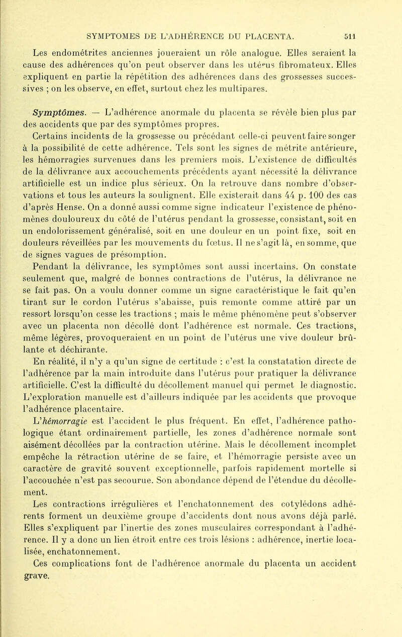 Les endométrites anciennes joueraient un rôle analogue. Elles seraient la cause des adhérences qu'on peut observer dans les uténis fibromateux. Elles expliquent en partie la répétition des adhérences dans des grossesses succes- sives ; on les observe, en effet, surtout chez les multipares. Symptômes. — L'adhérence anormale du placenta se révèle bien plus par des accidents que par des symptômes propres. Certains incidents de la grossesse ou précédant celle-ci peuvent faire songer à la possibilité de cette adhérence. Tels sont les signes de métrite antérieure, les hémorragies survenues dans les premiers mois. L'existence de difficultés de la délivrance aux accouchements précédents ayant nécessité la délivrance artificielle est un indice plus sérieux. On la retrouve dans nombre d'obser- vations et tous les auteurs la soulignent. Elle existerait dans 44 p. 100 des cas d'après Hense. On a donné aussi comme signe indicateur l'existence de phéno- mènes douloureux du côté de l'utérus pendant la grossesse, consistant, soit en un endolorissement généralisé, soit en une douleur en un point fixe, soit en douleurs réveillées par les mouvements du fœtus. Il ne s'agit là, en somme, que de signes vagues de présomption. Pendant la délivrance, les symptômes sont aussi incertains. On constate seulement que, malgré de bonnes contractions de l'utérus, la délivrance ne se fait pas. On a voulu donner comme un signe caractéristique le fait qu'en tirant sur le cordon l'utérus s'abaisse, puis remonte comme attiré par un ressort lorsqu'on cesse les tractions ; mais le même phénomène peut s'observer avec un placenta non décollé dont l'adhérence est normale. Ces tractions, même légères, provoqueraient en un point de l'utérus une vive douleur brû- lante et déchirante. En réalité, il n'y a qu'un signe de certitude : c'est la constatation directe de l'adhérence par la main introduite dans l'utérus pour pratiquer la délivrance artificielle. C'est la difficulté du décollement manuel qui permet le diagnostic. L'exploration manuelle est d'ailleurs indiquée par les accidents que provoque l'adhérence placentaire. L'hémorragie est l'accident le plus fréquent. En effet, l'adhérence patho- logique étant ordinairement partielle, les zones d'adhérence normale sont aisément décollées par la contraction utérine. Mais le décollement incomplet empêche la rétraction utérine de se faire, et l'hémorragie persiste avec un caractère de gravité souvent exceptionnelle, parfois rapidement mortelle si l'accouchée n'est pas secourue. Son abondance dépend de l'étendue du décolle- ment. Les contractions irrégulières et l'enchatonnement des cotylédons adhé- rents forment un deuxième groupe d'accidents dont nous avons déjà parlé. Elles s'expliquent par l'inertie des zones musculaires correspondant à l'adhé- rence. Il y a donc un lien étroit entre ces trois lésions : adhérence, inertie loca- lisée, enchatonnement. Ces complications font de l'adhérence anormale du placenta un accident grave.