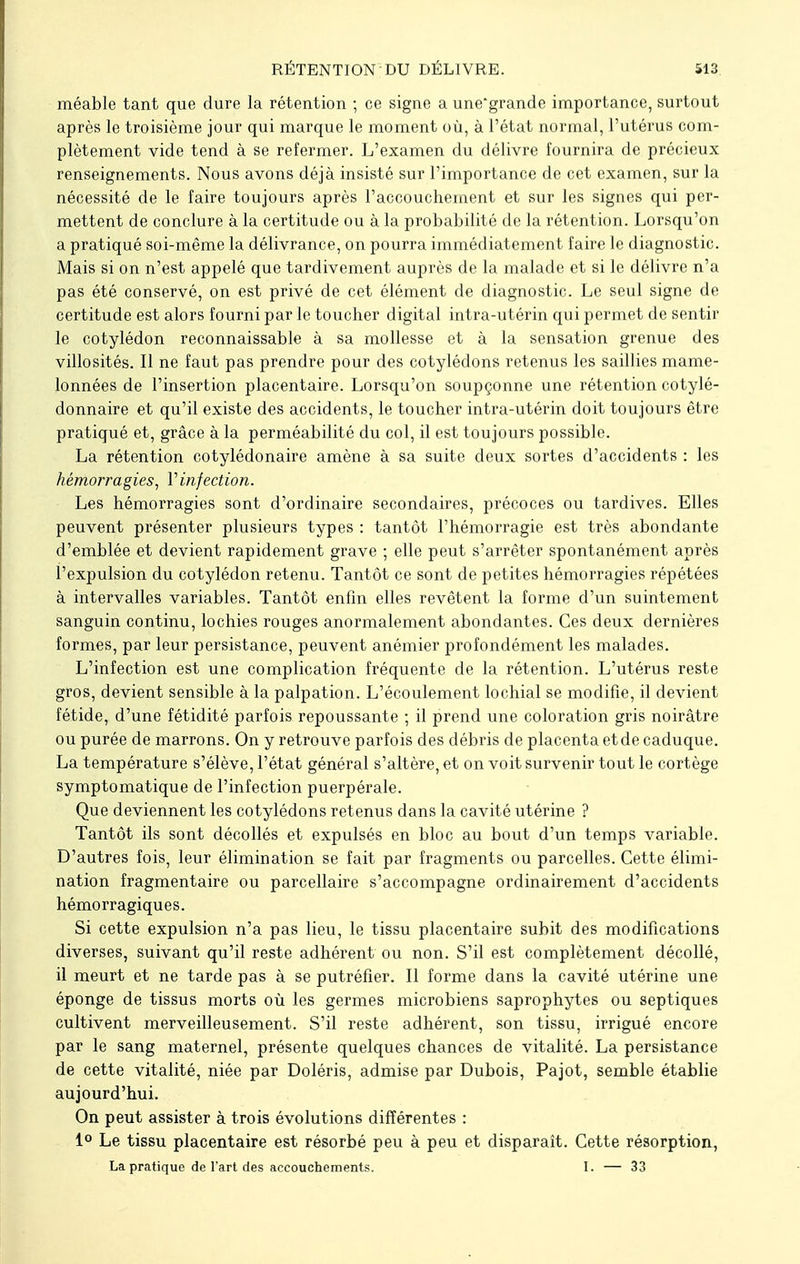 RÉTENTION DU DÉLIVRE. méable tant que dure la rétention ; ce signe a une'grande importance, surtout après le troisième jour qui marque le moment où, à l'état normal, l'utérus com- plètement vide tend à se refermer. L'examen du délivre fournira de précieux renseignements. Nous avons déjà insisté sur l'importance de cet examen, sur la nécessité de le faire toujours après l'accouchement et sur les signes qui per- mettent de conclure à la certitude ou à la probabilité de la rétention. Lorsqu'on a pratiqué soi-même la délivrance, on pourra immédiatement faire le diagnostic. Mais si on n'est appelé que tardivement auprès de la malade et si le délivre n'a pas été conservé, on est privé de cet élément de diagnostic. Le seul signe de certitude est alors fourni par le toucher digital intra-utérin qui permet de sentir le cotylédon reconnaissable à sa mollesse et à la sensation grenue des villosités. Il ne faut pas prendre pour des cotylédons retenus les saillies mame- lonnées de l'insertion placentaire. Lorsqu'on soupçonne une rétention cotylé- donnaire et qu'il existe des accidents, le toucher intra-utérin doit toujours être pratiqué et, grâce à la perméabilité du col, il est toujours possible. La rétention cotylédonaire amène à sa suite deux sortes d'accidents : les hémorragies, Y infection. Les hémorragies sont d'ordinaire secondaires, précoces ou tardives. Elles peuvent présenter plusieurs types : tantôt l'hémorragie est très abondante d'emblée et devient rapidement grave ; elle peut s'arrêter spontanément après l'expulsion du cotylédon retenu. Tantôt ce sont de petites hémorragies répétées à intervalles variables. Tantôt enfin elles revêtent la forme d'un suintement sanguin continu, lochies rouges anormalement abondantes. Ces deux dernières formes, par leur persistance, peuvent anémier profondément les malades. L'infection est une complication fréquente de la rétention. L'utérus reste gros, devient sensible à la palpation. L'écoulement lochial se modifie, il devient fétide, d'une fétidité parfois repoussante ; il prend une coloration gris noirâtre ou purée de marrons. On y retrouve parfois des débris de placenta et de caduque. La température s'élève, l'état général s'altère, et on voit survenir tout le cortège symptomatique de l'infection puerpérale. Que deviennent les cotylédons retenus dans la cavité utérine ? Tantôt ils sont décollés et expulsés en bloc au bout d'un temps variable. D'autres fois, leur élimination se fait par fragments ou parcelles. Cette élimi- nation fragmentaire ou parcellaire s'accompagne ordinairement d'accidents hémorragiques. Si cette expulsion n'a pas lieu, le tissu placentaire subit des modifications diverses, suivant qu'il reste adhérent ou non. S'il est complètement décollé, il meurt et ne tarde pas à se putréfier. Il forme dans la cavité utérine une éponge de tissus morts où les germes microbiens saprophytes ou septiques cultivent merveilleusement. S'il reste adhérent, son tissu, irrigué encore par le sang maternel, présente quelques chances de vitalité. La persistance de cette vitalité, niée par Doléris, admise par Dubois, Pajot, semble établie aujourd'hui. On peut assister à trois évolutions différentes : 1° Le tissu placentaire est résorbé peu à peu et disparaît. Cette résorption, La pratique de l'art des accouchements. I. — 33