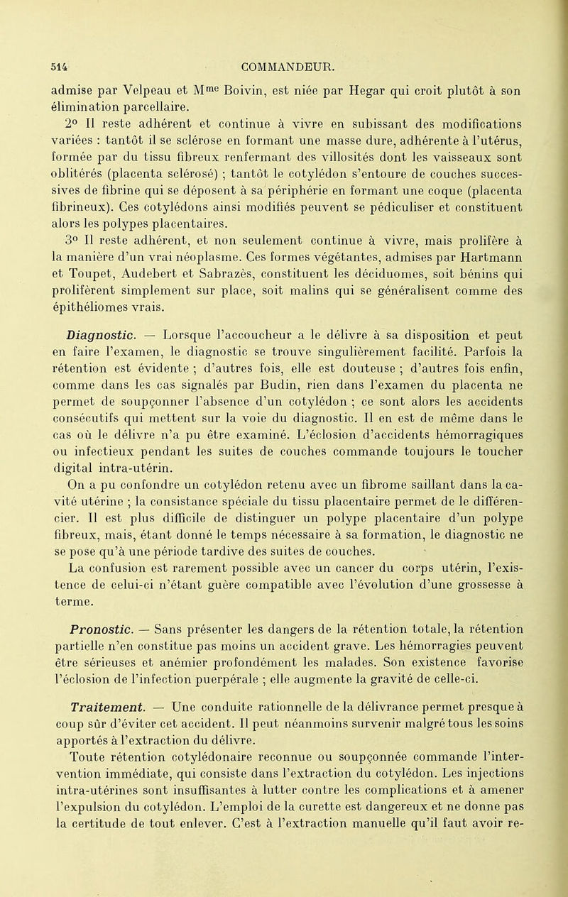 admise par Velpeau et Mme Boivin, est niée par Hegar qui croit plutôt à son élimination parcellaire. 2° Il reste adhérent et continue à vivre en subissant des modifications variées : tantôt il se sclérose en formant une masse dure, adhérente à l'utérus, formée par du tissu fibreux renfermant des villosités dont les vaisseaux sont oblitérés (placenta sclérosé) ; tantôt le cotylédon s'entoure de couches succes- sives de fibrine qui se déposent à sa périphérie en formant une coque (placenta fibrineux). Ces cotylédons ainsi modifiés peuvent se pédiculiser et constituent alors les polypes placentaires. 3° Il reste adhérent, et non seulement continue à vivre, mais prolifère à la manière d'un vrai néoplasme. Ces formes végétantes, admises par Hartmann et Toupet, Audebert et Sabrazès, constituent les déciduomes, soit bénins qui prolifèrent simplement sur place, soit malins qui se généralisent comme des épithéliomes vrais. Diagnostic. — Lorsque l'accoucheur a le délivre à sa disposition et peut en faire l'examen, le diagnostic se trouve singulièrement facilité. Parfois la rétention est évidente ; d'autres fois, elle est douteuse ; d'autres fois enfin, comme dans les cas signalés par Budin, rien dans l'examen du placenta ne permet de soupçonner l'absence d'un cotylédon ; ce sont alors les accidents consécutifs qui mettent sur la voie du diagnostic. Il en est de même dans le cas où le délivre n'a pu être examiné. L'éclosion d'accidents hémorragiques ou infectieux pendant les suites de couches commande toujours le toucher digital intra-utérin. On a pu confondre un cotylédon retenu avec un fibrome saillant dans la ca- vité utérine ; la consistance spéciale du tissu placentaire permet de le différen- cier. Il est plus difficile de distinguer un polype placentaire d'un polype fibreux, mais, étant donné le temps nécessaire à sa formation, le diagnostic ne se pose qu'à une période tardive des suites de couches. La confusion est rarement possible avec un cancer du corps utérin, l'exis- tence de celui-ci n'étant guère compatible avec l'évolution d'une grossesse à terme. Pronostic. — Sans présenter les dangers de la rétention totale, la rétention partielle n'en constitue pas moins un accident grave. Les hémorragies peuvent être sérieuses et anémier profondément les malades. Son existence favorise l'éclosion de l'infection puerpérale ; elle augmente la gravité de celle-ci. Traitement. — Une conduite rationnelle de la délivrance permet presque à coup sûr d'éviter cet accident. Il peut néanmoins survenir malgré tous les soins apportés à l'extraction du délivre. Toute rétention cotylédonaire reconnue ou soupçonnée commande l'inter- vention immédiate, qui consiste dans l'extraction du cotylédon. Les injections intra-utérines sont insuffisantes à lutter contre les complications et à amener l'expulsion du cotylédon. L'emploi de la curette est dangereux et ne donne pas la certitude de tout enlever. C'est à l'extraction manuelle qu'il faut avoir re-