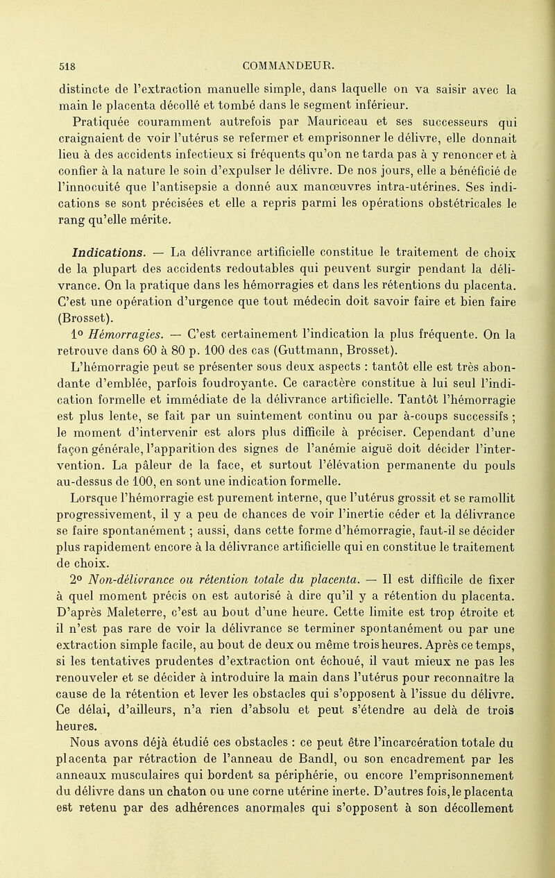 distincte de l'extraction manuelle simple, dans laquelle on va saisir avec la main le placenta décollé et tombé dans le segment inférieur. Pratiquée couramment autrefois par Mauriceau et ses successeurs qui craignaient de voir l'utérus se refermer et emprisonner le délivre, elle donnait lieu à des accidents infectieux si fréquents qu'on ne tarda pas à y renoncer et à confier à la nature le soin d'expulser le délivre. De nos jours, elle a bénéficié de l'innocuité que l'antisepsie a donné aux manoeuvres intra-utérines. Ses indi- cations se sont précisées et elle a repris parmi les opérations obstétricales le rang qu'elle mérite. Indications. — La délivrance artificielle constitue le traitement de choix de la plupart des accidents redoutables qui peuvent surgir pendant la déli- vrance. On la pratique dans les hémorragies et dans les rétentions du placenta. C'est une opération d'urgence que tout médecin doit savoir faire et bien faire (Brosset). 1° Hémorragies. — C'est certainement l'indication la plus fréquente. On la retrouve dans 60 à 80 p. 100 des cas (Guttmann, Brosset). L'hémorragie peut se présenter sous deux aspects : tantôt elle est très abon- dante d'emblée, parfois foudroyante. Ce caractère constitue à lui seul l'indi- cation formelle et immédiate de la délivrance artificielle. Tantôt l'hémorragie est plus lente, se fait par un suintement continu ou par à-coups successifs ; le moment d'intervenir est alors plus difficile à préciser. Cependant d'une façon générale, l'apparition des signes de l'anémie aiguë doit décider l'inter- vention. La pâleur de la face, et surtout l'élévation permanente du pouls au-dessus de 100, en sont une indication formelle. Lorsque l'hémorragie est purement interne, que l'utérus grossit et se ramollit progressivement, il y a peu de chances de voir l'inertie céder et la délivrance se faire spontanément ; aussi, dans cette forme d'hémorragie, faut-il se décider plus rapidement encore à la délivrance artificielle qui en constitue le traitement de choix. 2° Non-délivrance ou rétention totale du placenta. — Il est difficile de fixer à quel moment précis on est autorisé à dire qu'il y a rétention du placenta. D'après Maleterre, c'est au bout d'une heure. Cette limite est trop étroite et il n'est pas rare de voir la délivrance se terminer spontanément ou par une extraction simple facile, au bout de deux ou même trois heures. Après ce temps, si les tentatives prudentes d'extraction ont échoué, il vaut mieux ne pas les renouveler et se décider à introduire la main dans l'utérus pour reconnaître la cause de la rétention et lever les obstacles qui s'opposent à l'issue du délivre. Ce délai, d'ailleurs, n'a rien d'absolu et peut s'étendre au delà de trois heures. Nous avons déjà étudié ces obstacles : ce peut être l'incarcération totale du placenta par rétraction de l'anneau de Bandl, ou son encadrement par les anneaux musculaires qui bordent sa périphérie, ou encore l'emprisonnement du délivre dans un chaton ou une corne utérine inerte. D'autres fois,le placenta est retenu par des adhérences anormales qui s'opposent à son décollement