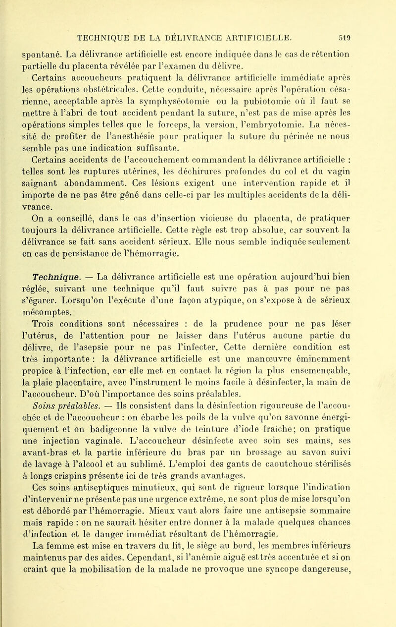 spontané. La délivrance artificielle est encore indiquée dans le cas de rétention partielle du placenta révélée par l'examen du délivre. Certains accoucheurs pratiquent la délivrance artificielle immédiate après les opérations obstétricales. Cette conduite, nécessaire après l'opération césa- rienne, acceptable après la symphyséotomie ou la pùbiotomie où il faut se mettre à l'abri de tout accident pendant la suture, n'est pas de mise après les opérations simples telles que le forceps, la version, l'embryotomie. La néces- sité de profiter de l'anesthésie pour pratiquer la suture du périnée ne nous semble pas une indication suffisante. Certains accidents de l'accouchement commandent la délivrance artificielle : telles sont les ruptures utérines, les déchirures profondes du col et du vagin saignant abondamment. Ces lésions exigent une intervention rapide et il importe de ne pas être gêné dans celle-ci par les multiples accidents de la déli- vrance. On a conseillé, dans le cas d'insertion vicieuse du placenta, de pratiquer toujours la délivrance artificielle. Cette règle est trop absolue, car souvent la délivrance se fait sans accident sérieux. Elle nous semble indiquée seulement en cas de persistance de l'hémorragie. Technique. — La délivrance artificielle est une opération aujourd'hui bien réglée, suivant une technique qu'il faut suivre pas à pas pour ne pas s'égarer. Lorsqu'on l'exécute d'une façon atypique, on s'expose à de sérieux mécomptes. Trois conditions sont nécessaires : de la prudence pour ne pas léser l'utérus, de l'attention pour ne laisser dans l'utérus aucune partie du délivre, de l'asepsie pour ne pas l'infecter. Cette dernière condition est très importante : la délivrance artificielle est une manoeuvre éminemment propice à l'infection, car elle met en contact la région la plus ensemencable, la plaie placentaire, avec l'instrument le moins facile à désinfecter, la main de l'accoucheur. D'où l'importance des soins préalables. Soins préalables. — Ils consistent dans la désinfection rigoureuse de l'accou- chée et de l'accoucheur : on ébarbe les poils de la vulve qu'on savonne énergi- quement et on badigeonne la vulve de teinture d'iode fraîche; on pratique une injection vaginale. L'accoucheur désinfecte avec soin ses mains, ses avant-bras et la partie inférieure du bras par un brossage au savon suivi de lavage à l'alcool et au sublimé. L'emploi des gants de caoutchouc stérilisés à longs crispins présente ici de très grands avantages. Ces soins antiseptiques minutieux, qui sont de rigueur lorsque l'indication d'intervenir ne présente pas une urgence extrême, ne sont plus de mise lorsqu'on est débordé par l'hémorragie. Mieux vaut alors faire une antisepsie sommaire mais rapide : on ne saurait hésiter entre donner à la malade quelques chances d'infection et le danger immédiat résultant de l'hémorragie. La femme est mise en travers du lit, le siège au bord, les membres inférieurs maintenus par des aides. Cependant, si l'anémie aiguë esttrès accentuée et si on craint que la mobilisation de la malade ne provoque une syncope dangereuse,