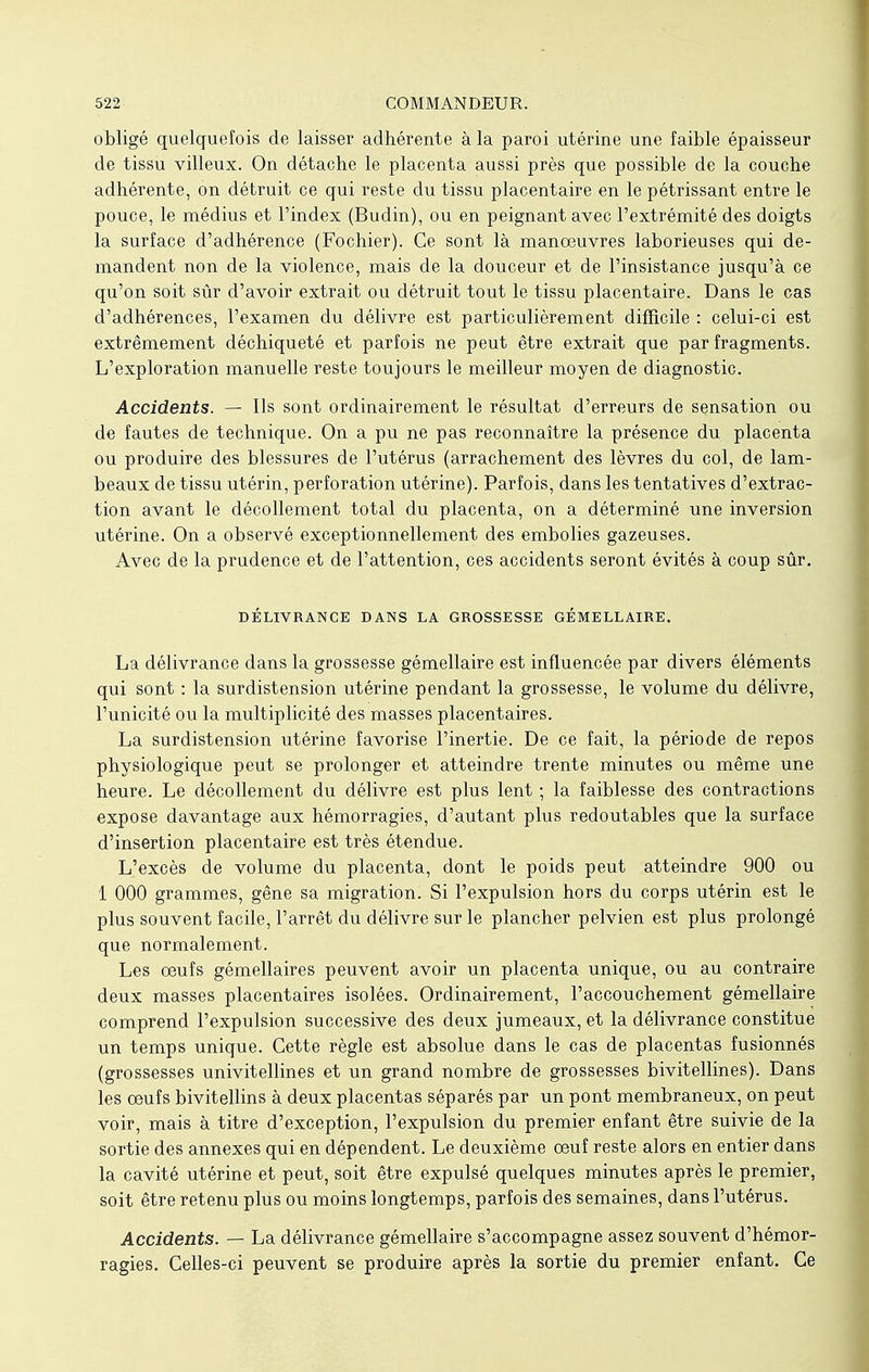 obligé quelquefois de laisser adhérente à la paroi utérine une faible épaisseur de tissu villeux. On détache le placenta aussi près que possible de la couche adhérente, on détruit ce qui reste du tissu placentaire en le pétrissant entre le pouce, le médius et l'index (Budin), ou en peignant avec l'extrémité des doigts la surface d'adhérence (Fochier). Ce sont là manœuvres laborieuses qui de- mandent non de la violence, mais de la douceur et de l'insistance jusqu'à ce qu'on soit sûr d'avoir extrait ou détruit tout le tissu placentaire. Dans le cas d'adhérences, l'examen du délivre est particulièrement difficile : celui-ci est extrêmement déchiqueté et parfois ne peut être extrait que par fragments. L'exploration manuelle reste toujours le meilleur moyen de diagnostic. Accidents. — Ils sont ordinairement le résultat d'erreurs de sensation ou de fautes de technique. On a pu ne pas reconnaître la présence du placenta ou produire des blessures de l'utérus (arrachement des lèvres du col, de lam- beaux de tissu utérin, perforation utérine). Parfois, dans les tentatives d'extrac- tion avant le décollement total du placenta, on a déterminé une inversion utérine. On a observé exceptionnellement des embolies gazeuses. Avec de la prudence et de l'attention, ces accidents seront évités à coup sûr. DÉLIVRANCE DANS LA GROSSESSE GÉMELLAIRE. La délivrance dans la grossesse gémellaire est influencée par divers éléments qui sont : la surdistension utérine pendant la grossesse, le volume du délivre, l'unicité ou la multiplicité des masses placentaires. La surdistension utérine favorise l'inertie. De ce fait, la période de repos physiologique peut se prolonger et atteindre trente minutes ou même une heure. Le décollement du délivre est plus lent ; la faiblesse des contractions expose davantage aux hémorragies, d'autant plus redoutables que la surface d'insertion placentaire est très étendue. L'excès de volume du placenta, dont le poids peut atteindre 900 ou 1 000 grammes, gêne sa migration. Si l'expulsion hors du corps utérin est le plus souvent facile, l'arrêt du délivre sur le plancher pelvien est plus prolongé que normalement. Les œufs gémellaires peuvent avoir un placenta unique, ou au contraire deux masses placentaires isolées. Ordinairement, l'accouchement gémellaire comprend l'expulsion successive des deux jumeaux, et la délivrance constitue un temps unique. Cette règle est absolue dans le cas de placentas fusionnés (grossesses univitellines et un grand nombre de grossesses bivitellines). Dans les œufs bivitellins à deux placentas séparés par un pont membraneux, on peut voir, mais à titre d'exception, l'expulsion du premier enfant être suivie de la sortie des annexes qui en dépendent. Le deuxième œuf reste alors en entier dans la cavité utérine et peut, soit être expulsé quelques minutes après le premier, soit être retenu plus ou moins longtemps, parfois des semaines, dans l'utérus. Accidents. — La délivrance gémellaire s'accompagne assez souvent d'hémor- ragies. Celles-ci peuvent se produire après la sortie du premier enfant. Ce