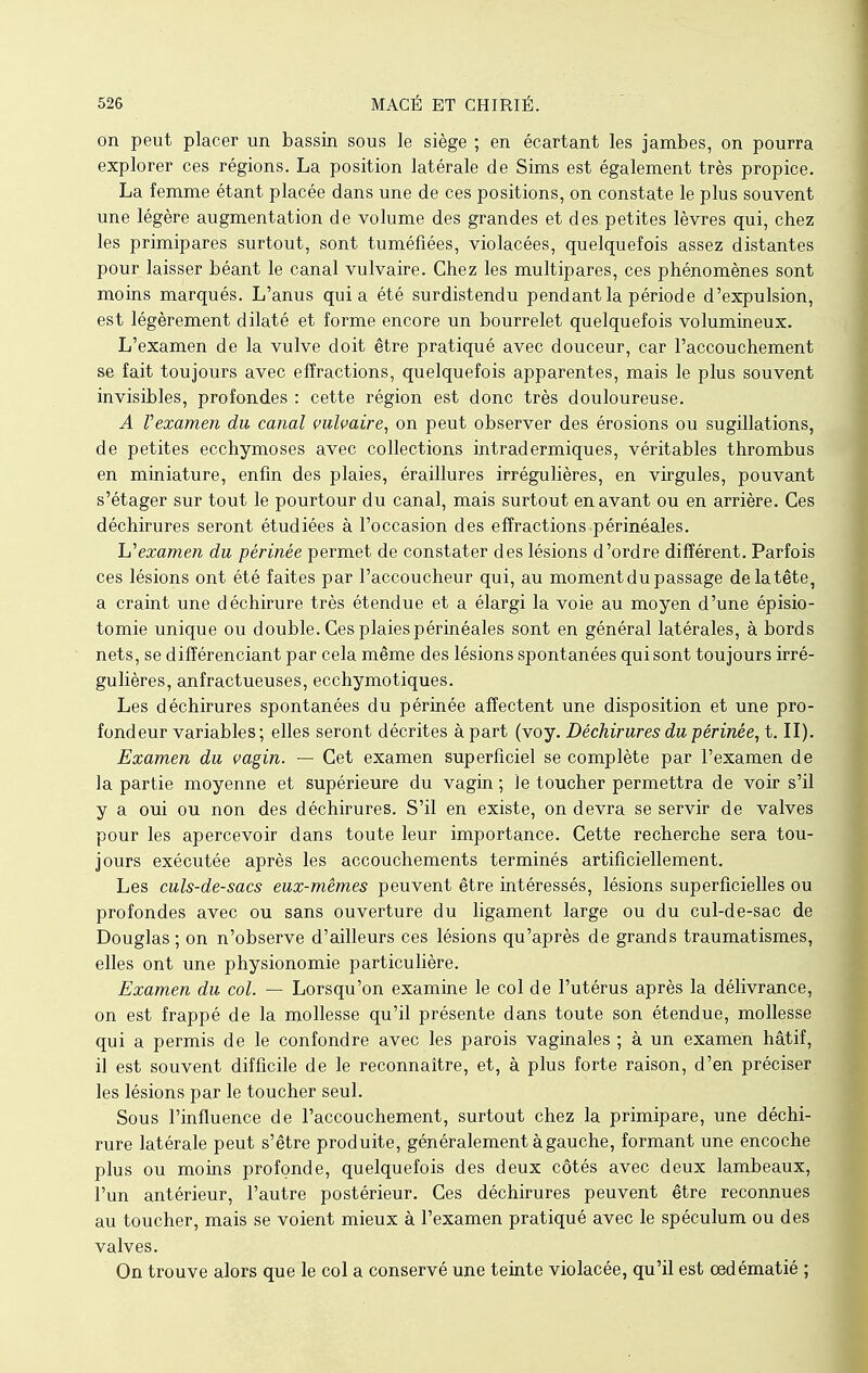 on peut placer un bassin sous le siège ; en écartant les jambes, on pourra explorer ces régions. La position latérale de Sims est également très propice. La femme étant placée dans une de ces positions, on constate le plus souvent une légère augmentation de volume des grandes et des petites lèvres qui, chez les primipares surtout, sont tuméfiées, violacées, quelquefois assez distantes pour laisser béant le canal vulvaire. Chez les multipares, ces phénomènes sont moins marqués. L'anus quia été surdistendu pendant la période d'expulsion, est légèrement dilaté et forme encore un bourrelet quelquefois volumineux. L'examen de la vulve doit être pratiqué avec douceur, car l'accouchement se fait toujours avec effractions, quelquefois apparentes, mais le plus souvent invisibles, profondes : cette région est donc très douloureuse. A rexamen du canal vulvaire, on peut observer des érosions ou sugillations, de petites ecchymoses avec collections intradermiques, véritables thrombus en miniature, enfin des plaies, éraillures irrégulières, en virgules, pouvant s'étager sur tout le pourtour du canal, mais surtout en avant ou en arrière. Ces déchirures seront étudiées à l'occasion des effractions périnéales. h1 examen du périnée permet de constater des lésions d'ordre différent. Parfois ces lésions ont été faites par l'accoucheur qui, au moment du passage de la tête, a craint une déchirure très étendue et a élargi la voie au moyen d'une épisio- tomie unique ou double. Ces plaies périnéales sont en général latérales, à bords nets, se différenciant par cela même des lésions spontanées qui sont toujours irré- gulières, anfractueuses, ecchymotiques. Les déchirures spontanées du périnée affectent une disposition et une pro- fondeur variables; elles seront décrites à part (voy. Déchirures du périnée, t. II). Examen du vagin. — Cet examen superficiel se complète par l'examen de la partie moyenne et supérieure du vagin ; le toucher permettra de voir s'il y a oui ou non des déchirures. S'il en existe, on devra se servir de valves pour les apercevoir dans toute leur importance. Cette recherche sera tou- jours exécutée après les accouchements terminés artificiellement. Les culs-de-sacs eux-mêmes peuvent être intéressés, lésions superficielles ou profondes avec ou sans ouverture du ligament large ou du cul-de-sac de Douglas; on n'observe d'ailleurs ces lésions qu'après de grands traumatismes, elles ont une physionomie particulière. Examen du col. — Lorsqu'on examine le col de l'utérus après la délivrance, on est frappé de la mollesse qu'il présente dans toute son étendue, mollesse qui a permis de le confondre avec les parois vaginales ; à un examen hâtif, il est souvent difficile de le reconnaître, et, à plus forte raison, d'en préciser les lésions par le toucher seul. Sous l'influence de l'accouchement, surtout chez la primipare, une déchi- rure latérale peut s'être produite, généralement à gauche, formant une encoche plus ou moins profonde, quelquefois des deux côtés avec deux lambeaux, l'un antérieur, l'autre postérieur. Ces déchirures peuvent être reconnues au toucher, mais se voient mieux à l'examen pratiqué avec le spéculum ou des valves. On trouve alors que le col a conservé une teinte violacée, qu'il est cedématié ;