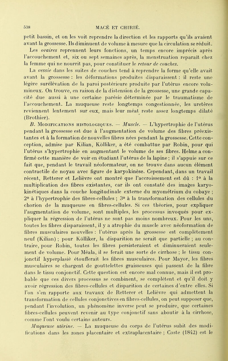 petit bassin, et on les voit reprendre la direction et les rapports qu'ils avaient avant la grossesse. Ils diminuent de volume à mesure que la circulation se réduit. Les ovaires reprennent leurs fonctions, un temps encore imprécis après l'accouchement et, six ou sept semaines après, la menstruation reparaît chez la femme qui ne nourrit pas, pour constituer le retour de couches. La vessie dans les suites de couches tend à reprendre la forme qu'elle avait avant la grossesse : les déformations produites disparaissent : il reste une légère surélévation de la paroi postérieure produite par l'utérus encore volu- mineux. On trouve, en raison de la distension de la grossesse, une grande capa- cité due aussi à une certaine parésie déterminée par le traumatisme de l'accouchement. La muqueuse reste longtemps congestionnée, les uretères reviennent lentement sur eux, mais leur méat reste assez longtemps dilaté (Brothier). B. Modifications histologiques. — Muscle. — L'hypertrophie de l'utérus pendant la grossesse est due à l'augmentation de volume des fibres préexis- tantes et à la formation de nouvelles fibres nées pendant la grossesse. Cette con- ception, admise par Kilian, Kôlliker, a été combattue par Robin, pour qui l'utérus s'hypertrophie en augmentant le volume de ses fibres. Helme a con- firmé cette manière de voir en étudiant l'utérus de la lapine; il s'appuie sur ce fait que, pendant le travail néoformateur, on ne trouve dans aucun élément contractile de noyau avec figure de karyokinèse. Cependant, dans un travail récent, Retterer et Lelièvre ont montré que l'accroissement est dû : 1° à la multiplication des fibres existantes, car ils ont constaté des images karyo- kinétiques dans la couche longitudinale externe du myométrium du cobaye ; 2° à l'hypertrophie des fibres-cellules ; 3° à la transformation des cellules du chorion de la muqueuse en fibres-cellules. Si ces théories, pour expliquer l'augmentation de volume, sont multiples, les processus invoqués pour ex- pliquer la régression de l'utérus ne sont pas moins nombreux. Pour les uns, toutes les fibres disparaissent, il y a atrophie du muscle avec néoformation de fibres musculaires nouvelles : l'utérus après la grossesse est complètement neuf (Kilian) ; pour Kôlliker, la disparition ne serait que partielle ; au con- traire, pour Robin, toutes les fibres persisteraient et diminueraient seule- ment de volume. Pour Méala, il se ferait une sorte de cirrhose ; le tissu con- jonctif hyperplasié étoufferait les fibres musculaires. Pour Mayor, les fibres musculaires se chargent de gouttelettes graisseuses qui passent de la fibre dans le tissu conjonctif. Cette question est encore mal connue, mais il est pro- bable que ces divers processus se combinent, se complètent et qu'il doit y avoir régression des fibres-cellules et disparition de certaines d'entre elles. Si l'on s'en rapporte aux travaux de Retterer et Lelièvre qui admettent la transformation de cellules conjonctives en fibres-cellules, on peut supposer que, pendant l'involution, un phénomène inverse peut se produire, que certaines fibres-cellules peuvent revenir au type conjonctif sans aboutir à la cirrhose, comme l'ont voulu certains auteurs. Muqueuse utérine. — La muqueuse du corps de l'utérus subit des modi- fications dans les zones placentaire et extraplacentaire ; Coste (1842) est le