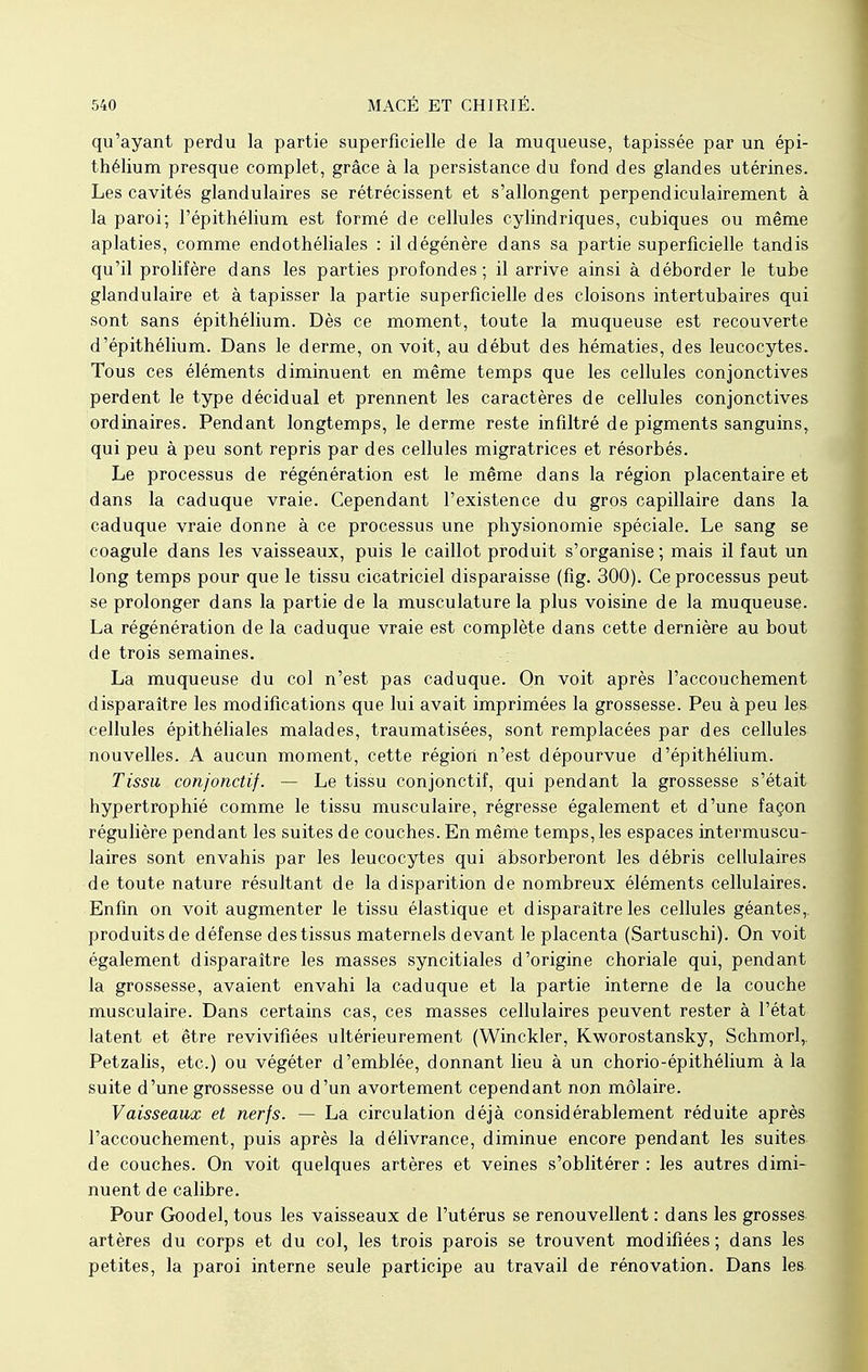 qu'ayant perdu la partie superficielle de la muqueuse, tapissée par un épi- thélium presque complet, grâce à la persistance du fond des glandes utérines. Les cavités glandulaires se rétrécissent et s'allongent perpendiculairement à la paroi; l'épithélium est formé de cellules cylindriques, cubiques ou même aplaties, comme endothéliales : il dégénère dans sa partie superficielle tandis qu'il prolifère dans les parties profondes; il arrive ainsi à déborder le tube glandulaire et à tapisser la partie superficielle des cloisons intertubaires qui sont sans épithélium. Dès ce moment, toute la muqueuse est recouverte d'épithélium. Dans le derme, on voit, au début des hématies, des leucocytes. Tous ces éléments diminuent en même temps que les cellules conjonctives perdent le type décidual et prennent les caractères de cellules conjonctives ordinaires. Pendant longtemps, le derme reste infiltré de pigments sanguins, qui peu à peu sont repris par des cellules migratrices et résorbés. Le processus de régénération est le même dans la région placentaire et dans la caduque vraie. Cependant l'existence du gros capillaire dans la caduque vraie donne à ce processus une physionomie spéciale. Le sang se coagule dans les vaisseaux, puis le caillot produit s'organise ; mais il faut un long temps pour que le tissu cicatriciel disparaisse (fig. 300). Ce processus peut se prolonger dans la partie de la musculature la plus voisine de la muqueuse. La régénération de la caduque vraie est complète dans cette dernière au bout de trois semaines. La muqueuse du col n'est pas caduque. On voit après l'accouchement disparaître les modifications que lui avait imprimées la grossesse. Peu à peu les cellules épithéliales malades, traumatisées, sont remplacées par des cellules nouvelles. A aucun moment, cette région n'est dépourvue d'épithélium. Tissu conjonctif. — Le tissu conjonctif, qui pendant la grossesse s'était hypertrophié comme le tissu musculaire, régresse également et d'une façon régulière pendant les suites de couches. En même temps, les espaces intermuscu- laires sont envahis par les leucocytes qui absorberont les débris cellulaires de toute nature résultant de la disparition de nombreux éléments cellulaires. Enfin on voit augmenter le tissu élastique et disparaître les cellules géantes,, produits de défense des tissus maternels devant le placenta (Sartuschi). On voit également disparaître les masses syncitiales d'origine choriale qui, pendant la grossesse, avaient envahi la caduque et la partie interne de la couche musculaire. Dans certains cas, ces masses cellulaires peuvent rester à l'état latent et être revivifiées ultérieurement (Winckler, Kworostansky, Schmorl,. Petzalis, etc.) ou végéter d'emblée, donnant lieu à un chorio-épithélium à la suite d'une grossesse ou d'un avortement cependant non molaire. Vaisseaux et nerfs. — La circulation déjà considérablement réduite après l'accouchement, puis après la délivrance, diminue encore pendant les suites de couches. On voit quelques artères et veines s'oblitérer : les autres dimi- nuent de calibre. Pour Goodel, tous les vaisseaux de l'utérus se renouvellent : dans les grosses artères du corps et du col, les trois parois se trouvent modifiées ; dans les petites, la paroi interne seule participe au travail de rénovation. Dans les