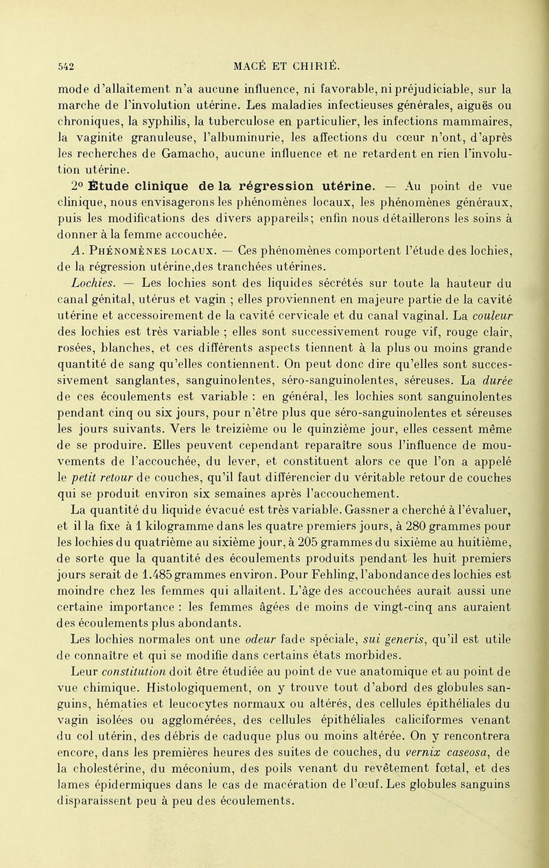 mode d'allaitement n'a aucune influence, ni favorable, ni préjudiciable, sur la marche de l'involution utérine. Les maladies infectieuses générales, aiguës ou chroniques, la syphilis, la tuberculose en particulier, les infections mammaires, la vaginite granuleuse, l'albuminurie, les affections du coeur n'ont, d'après les recherches de Gamacho, aucune influence et ne retardent en rien Finvolu- tion utérine. 2° Étude clinique de la régression utérine. — Au point de vue clinique, nous envisagerons les phénomènes locaux, les phénomènes généraux, puis les modifications des divers appareils; enfin nous détaillerons les soins à donner à la femme accouchée. A. Phénomènes locaux. — Ces phénomènes comportent l'étude des lochies, de la régression utérine,des tranchées utérines. Lochies. — Les lochies sont des liquides sécrétés sur toute la hauteur du canal génital, utérus et vagin ; elles proviennent en majeure partie de la cavité utérine et accessoirement de la cavité cervicale et du canal vaginal. La couleur des lochies est très variable ; elles sont successivement rouge vif, rouge clair, rosées, blanches, et ces différents aspects tiennent à la plus ou moins grande quantité de sang qu'elles contiennent. On peut donc dire qu'elles sont succes- sivement sanglantes, sanguinolentes, séro-sanguinolentes, séreuses. La durée de ces écoulements est variable : en général,.les lochies sont sanguinolentes pendant cinq ou six jours, pour n'être plus que séro-sanguinolentes et séreuses les jours suivants. Vers le treizième ou le quinzième jour, elles cessent même de se produire. Elles peuvent cependant reparaître sous l'influence de mou- vements de l'accouchée, du lever, et constituent alors ce que l'on a appelé le petit retour de couches, qu'il faut différencier du véritable retour de couches qui se produit environ six semaines après l'accouchement. La quantité du liquide évacué est très variable. Gassner a cherché à l'évaluer, et il la fixe à 1 kilogramme dans les quatre premiers jours, à 280 grammes pour les lochies du quatrième au sixième jour, à 205 grammes du sixième au huitième, de sorte que la quantité des écoulements produits pendant les huit premiers jours serait de 1.485 grammes environ. Pour Fehling, l'abondance des lochies est moindre chez les femmes qui allaitent. L'âge des accouchées aurait aussi une certaine importance : les femmes âgées de moins de vingt-cinq ans auraient des écoulements plus abondants. Les lochies normales ont une odeur fade spéciale, sui generis, qu'il est utile de connaître et qui se modifie dans certains états morbides. Leur constitution doit être étudiée au point de vue anatomique et au point de vue chimique. Histologiquement, on y trouve tout d'abord des globules san- guins, hématies et leucocytes normaux ou altérés, des cellules épithéliales du vagin isolées ou agglomérées, des cellules épithéliales caliciformes venant du col utérin, des débris de caduque plus ou moins altérée. On y rencontrera encore, dans les premières heures des suites de couches, du vernix caseosa, de la cholestérine, du méconium, des poils venant du revêtement fœtal, et des lames épidermiques dans le cas de macération de l'oeuf. Les globules sanguins disparaissent peu à peu des écoulements.