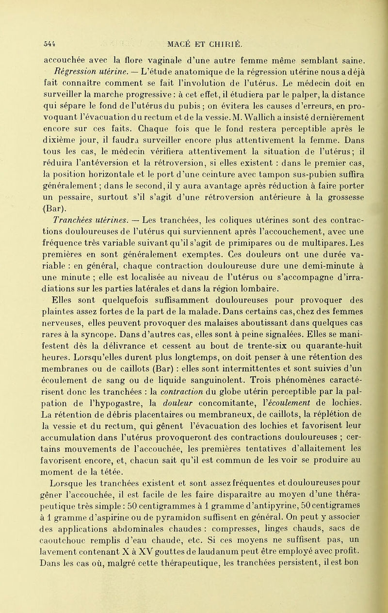 accouchée avec la flore vaginale d'une autre femme même semblant saine. Régression utérine. — L'étude anatomique de la régression utérine nous a déjà fait connaître comment se fait l'involution de l'utérus. Le médecin doit en surveiller la marche progressive : à cet effet, il étudiera par le palper, la distance qui sépare le fond de l'utérus du pubis ; on évitera les causes d'erreurs, en pro- voquant l'évacuation du rectum et de la vessie. M. Wallich a insisté dernièrement encore sur ces faits. Chaque fois que le fond restera perceptible après le dixième jour, il faudra surveiller encore plus attentivement la femme. Dans tous les cas, le médecin vérifiera attentivement la situation de l'utérus; il réduira l'antéversion et la rétroversion, si elles existent : dans le premier cas, la position horizontale et le port d'une ceinture avec tampon sus-pubien suffira généralement ; dans le second, il y aura avantage après réduction à faire porter un pessaire, surtout s'il s'agit d'une rétroversion antérieure à la grossesse {Bar). Tranchées utérines. — Les tranchées, les coliques utérines sont des contrac- tions douloureuses de l'utérus qui surviennent après l'accouchement, avec une fréquence très variable suivant qu'il s'agit de primipares ou de multipares. Les premières en sont généralement exemptes. Ces douleurs ont une durée va- riable : en général, chaque contraction douloureuse dure une demi-minute à une minute ; elle est localisée au niveau de i'utérus ou s'accompagne d'irra- diations sur les parties latérales et dans la région lombaire. Elles sont quelquefois suffisamment douloureuses pour provoquer des plaintes assez fortes de la part de la malade. Dans certains cas, chez des femmes nerveuses, elles peuvent provoquer des malaises aboutissant dans quelques cas rares à la syncope. Dans d'autres cas, elles sont à peine signalées. Elles se mani- festent dès la délivrance et cessent au bout de trente-six ou quarante-huit heures. Lorsqu'elles durent plus longtemps, on doit penser à une rétention des membranes ou de caillots (Bar) : elles sont intermittentes et sont suivies d'un écoulement de sang ou de liquide sanguinolent. Trois phénomènes caracté- risent donc les tranchées : la contraction du globe utérin perceptible par la pal- pation de l'hypogastre, la douleur concomitante, Y écoulement de lochies. La rétention de débris placentaires ou membraneux, de caillots, la réplétion de la vessie et du rectum, qui gênent l'évacuation des lochies et favorisent leur accumulation dans l'utérus provoqueront des contractions douloureuses ; cer- tains mouvements de l'accouchée, les premières tentatives d'allaitement les favorisent encore, et, chacun sait qu'il est commun de les voir se produire au moment de la tétée. Lorsque les tranchées existent et sont assez fréquentes et douloureuses pour gêner l'accouchée, il est facile de les faire disparaître au moyen d'une théra- peutique très simple : 50 centigrammes à 1 gramme d'antipyrine, 50 centigrames à 1 gramme d'aspirine ou de pyramidon suffisent en général. On peut y associer des applications abdominales chaudes : compresses, linges chauds, sacs de caoutchouc remplis d'eau chaude, etc. Si ces moyens ne suffisent pas, un lavement contenant X à XV gouttes de laudanum peut être employé avec profit. Dans les cas où, malgré cette thérapeutique, les tranchées persistent, il est bon