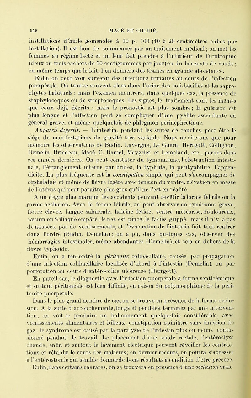 instillations d'huile gomenolée à 10 p. 100 (10 à 20 centimètres cubes par instillation). Il est bon de commencer par un traitement médical; on met les femmes au régime lacté et on leur fait prendre à l'intérieur de l'urotropine (deux ou trois cachets de 50 centigrammes par jour) ou du benzoate de soude ; en même temps que le lait, l'on donnera des tisanes en grande abondance. Enfin on peut voir survenir des infections urinaires au cours de l'infection puerpérale. On trouve souvent alors dans l'urine des coli-bacilles et les sapro- phytes habituels ; mais l'examen montrera, dans quelques cas, la présence de staphylocoques ou de streptocoques. Les signes, le traitement sont les mêmes que ceux déjà décrits ; mais le pronostic est plus sombre; la guérison est plus longue et l'affection peut se compliquer d'une pyélite ascendante en général grave, et même quelquefois de phlegmon périnéphrétique. Appareil digestif. — L'intestin, pendant les suites de couches, peut être le siège de manifestations de gravité très variable. Nous ne citerons que pour mémoire les observations de Budin, Lavergne, Le Guern, Herrgott, Collignon, Demelin, Brindeau, Macé, C. Daniel, Maygrier et Lemeland, etc., parues dans ces années dernières. On peut constater du tympanisme, l'obstruction intesti- nale, l'étranglement interne par brides, la typhlite, la pérityphilite, l'appen- dicite. La plus fréquente est la constipation simple qui peut s'accompagner de céphalalgie et même de fièvre légère avec tension du ventre, élévation en masse de l'utérus qui peut paraître plus gros qu'il ne l'est en réalité. A un degré plus marqué, les accidents peuvent revêtir la forme fébrile ou la /orme occlusion. Avec la forme fébrile, on peut observer un syndrome grave, fièvre élevée, langue saburrale, haleine fétide, ventre météorisé,douloureux, caecum ou S iliaque empâté ; le nez est pincé, le faciès grippé, mais il n'y a pas denausées, pas de vomissements, et l'évacuation de l'intestin fait tout rentrer dans l'ordre (Budin, Demelin) ; on a pu, dans quelques cas, observer des hémorragies intestinales, même abondantes (Demelin), et cela en dehors delà fièvre typhoïde. Enfin, on a rencontré la péritonite colibacillaire, causée par propagation d'une infection colibacillaire localisée d'abord à l'intestin (Demelin), ou par perforation au cours d'entérocolite ulcéreuse (Herrgott). En pareil cas, le diagnostic avec l'infection puerpérale à forme septicémique et surtout péritonéale est bien difficile, en raison du polymorphisme de la péri- tonite puerpérale. Dans le plus grand nombre de cas, on se trouve en présence de la forme occlu- sion. A la suite d'accouchements,longs et pénibles, terminés par une interven- tion, on voit se produire un ballonnement quelquefois considérable, avec vomissements alimentaires et bilieux, constipation opiniâtre sans émission de gaz: le syndrome est causé par la paralysie de l'intestin plus ou moins contu- sionné pendant le travail. Le placement d'une sonde rectale, l'entéroclyse chaude, enfin et surtout le lavement électrique peuvent réveiller les contrac- tions et rétablir le cours des matières; en dernier recours, on pourra s'adresser à l'entérostomie qui semble donner de bons résultats à condition d'être précoce. Enfin,dans certains cas rares, on se trouvera en présence d'une occlusion vraie