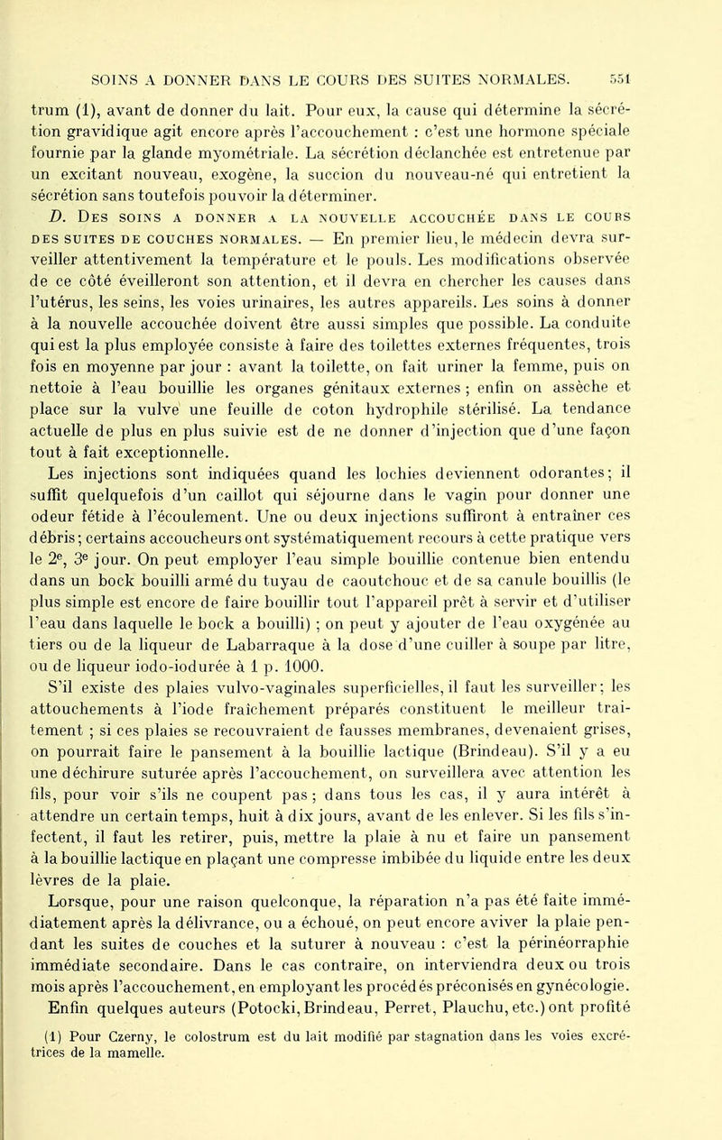 trum (1), avant de donner du lait. Pour eux, la cause qui détermine la sécré- tion gravidique agit encore après l'accouchement : c'est une hormone spéciale fournie par la glande myométriale. La sécrétion déclanchée est entretenue par un excitant nouveau, exogène, la succion du nouveau-né qui entretient la sécrétion sans toutefois pouvoir la déterminer. D. Des soins a donner a la nouvelle accouchée dans le cours des suites de couches normales. — En premier lieu, le médecin devra sur- veiller attentivement la température et le pouls. Les modifications observée de ce côté éveilleront son attention, et il devra en chercher les causes dans l'utérus, les seins, les voies urinaires, les autres appareils. Les soins à donner à la nouvelle accouchée doivent être aussi simples que possible. La conduite qui est la plus employée consiste à faire des toilettes externes fréquentes, trois fois en moyenne par jour : avant la toilette, on fait uriner la femme, puis on nettoie à l'eau bouillie les organes génitaux externes ; enfin on assèche et place sur la vulve une feuille de coton hydrophile stérilisé. La tendance actuelle de plus en plus suivie est de ne donner d'injection que d'une façon tout à fait exceptionnelle. Les injections sont indiquées quand les lochies deviennent odorantes; il suffit quelquefois d'un caillot qui séjourne dans le vagin pour donner une odeur fétide à l'écoulement. Une ou deux injections suffiront à entraîner ces débris; certains accoucheurs ont systématiquement recours à cette pratique vers le 2e, 3e jour. On peut employer l'eau simple bouillie contenue bien entendu dans un bock bouilli armé du tuyau de caoutchouc et de sa canule bouillis (le plus simple est encore de faire bouillir tout l'appareil prêt à servir et d'utiliser l'eau dans laquelle le bock a bouilli) ; on peut y ajouter de l'eau oxygénée au tiers ou de la liqueur de Labarraque à la dose d'une cuiller à soupe par litre, ou de liqueur iodo-iodurée à 1 p. 1000. S'il existe des plaies vulvo-vaginales superficielles, il faut les surveiller; les attouchements à l'iode fraîchement préparés constituent le meilleur trai- tement ; si ces plaies se recouvraient de fausses membranes, devenaient grises, on pourrait faire le pansement à la bouillie lactique (Brindeau). S'il y a eu une déchirure suturée après l'accouchement, on surveillera avec attention les fils, pour voir s'ils ne coupent pas; dans tous les cas, il y aura intérêt à attendre un certain temps, huit à dix jours, avant de les enlever. Si les fils s'in- fectent, il faut les retirer, puis, mettre la plaie à nu et faire un pansement à la bouillie lactique en plaçant une compresse imbibée du liquide entre les deux lèvres de la plaie. Lorsque, pour une raison quelconque, la réparation n'a pas été faite immé- diatement après la délivrance, ou a échoué, on peut encore aviver la plaie pen- dant les suites de couches et la suturer à nouveau : c'est la périnéorraphie immédiate secondaire. Dans le cas contraire, on interviendra deux ou trois mois après l'accouchement, en employant les procédés préconisés en gynécologie. Enfin quelques auteurs (Potocki,Brindeau, Perret, Plauchu, etc.) ont profité (1) Pour Czerny, le colostrura est du lait modifié par stagnation dans les voies excré- trices de la mamelle.