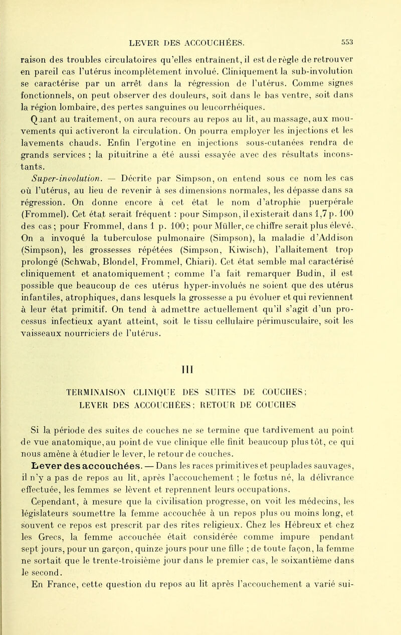 raison des troubles circulatoires qu'elles entraînent, il estderègle deretrouver en pareil cas l'utérus incomplètement involué. Cliniquement la sub-involution se caractérise par un arrêt dans la régression de l'utérus. Comme signes fonctionnels, on peut observer des douleurs, soit dans le bas ventre, soit dans la région lombaire, des pertes sanguines ou leucorrhéiques. Qjant au traitement, on aura recours au repos au lit, au massage, aux mou- vements qui activeront la circulation. On pourra employer les injections et les lavements chauds. Enfin l'ergotine en injections sous-cutanées rendra de grands services ; la pituitrine a été aussi essayée avec des résultats incons- tants. Super-involution. — Décrite par Simpson, on entend sous ce nom les cas où l'utérus, au lieu de revenir à ses dimensions normales, les dépasse dans sa régression. On donne encore à cet état le nom d'atrophie puerpérale (Frommel). Cet état serait fréquent : pour Simpson, il existerait dans 1,7p. 100 des cas; pour Frommel, dans 1 p. 100; pour Mûller, ce chiffre serait plus élevé. On a invoqué la tuberculose pulmonaire (Simpson), la maladie d'Addison (Simpson), les grossesses répétées (Simpson, Kiwisch), l'allaitement trop prolongé (Schwab, Blondel, Frommel, Chiari). Cet état semble mal caractérisé cliniquement et anatomiquement ; comme l'a fait remarquer Budin, il est possible que beaucoup de ces utérus hyper-involués ne soient que des utérus infantiles, atrophiques, dans lesquels la grossesse a pu évoluer et qui reviennent à leur état primitif. On tend à admettre actuellement qu'il s'agit d'un pro- cessus infectieux ayant atteint, soit le tissu cellulaire périmusculaire, soit les vaisseaux nourriciers de l'utérus. III TERMINAISON CLINIQUE DES SUITES DE COUCHES; LEVER DES ACCOUCHÉES; RETOUR DE COUCHES Si la période des suites de couches ne se termine que tardivement au point de vue anatomique, au point de vue clinique elle finit beaucoup plus tôt, ce qui nous amène à étudier le lever, le retour de couches. Lever des accouchées. — Dans les races primitives et peuplades sauvages, il n'y a pas de repos au lit, après l'accouchement ; le fœtus né, la délivrance effectuée, les femmes se lèvent et reprennent leurs occupations. Cependant, à mesure que la civilisation progresse, on voit les médecins, les législateurs soumettre la femme accouchée à un repos plus ou moins long, et souvent ce repos est prescrit par des rites religieux. Chez les Hébreux et chez les Grecs, la femme accouchée était considérée comme impure pendant sept jours, pour un garçon, quinze jours pour une fille ; de toute façon, la femme ne sortait que le trente-troisième jour dans le premier cas, le soixantième dans le second. En France, cette question du repos au lit après l'accouchement a varié sui-