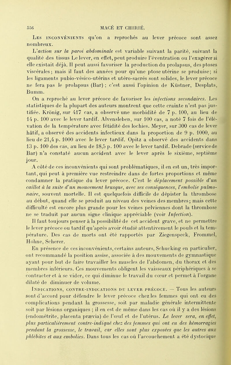 Les inconvénients qu'on a reprochés au lever précoce sont assez nombreux. Inaction sur la paroi abdominale est variable suivant la parité, suivant la qualité des tissus Le lever, en effet, peut produire l'éventration ou l'exagérer si elle existait déjà. Il peut aussi favoriser la production du prolapsus, des ptôses viscérales; mais il faut des années pour qu'une ptôse utérine se produise; si les ligaments pubio-vésico-utérins et utéro-sacrés sont solides, le lever précoce ne fera pas le prolapsus (Bar) ; c'est aussi l'opinion de Kûstner, Desplats, Bumm. On a reproché au lever précoce de favoriser les infections secondaires. Les statistiques de la plupart des auteurs montrent que cette crainte n'est pas jus- tifiée. Krônig, sur 417 cas, a observé une morbidité de 7 p. 100, au lieu de 14 p. 100 avec le lever tardif. Alvensleben, sur 100 cas, a noté 7 fois de l'élé- vation de la température avec fétidité des lochies. Meyer, sur 300 cas de lever hâtif, a observé des accidents infectieux dans la proportion de 9 p. 1000, au lieu de 21,4 p. 1000 avec le lever tardif. Opitz a observé des accidents dans 13 p. 100 des câs, au lieu de 18,5 p. 100 avec le lever tardif. Debrade (servicede Bar) n'a constaté aucun accident avec le lever après le sixième, septième jour. A côté de ces inconvénients qui sont problématiques, il en est un, très impor- tant, qui peut à première vue restreindre dans de fortes proportions et même condamner la pratique du lever précoce. C'est le déplacement possible d'un caillot à la suite d'un mouvement brusque, avec ses conséquences, Vembolie pulmo- naire, souvent mortelle. Il est quelquefois difficile de dépister la thrombose au début, quand elle se produit au niveau des veines des membres; mais cette difficulté est encore plus grande pour les veines pelviennes dont la thrombose ne se traduit par aucun signe clinique appréciable (voir Infection). Il faut toujours penser à la possibilité de cet accident grave, et ne permettre le lever précoce ou tardif qu'après avoir étudié attentivement le pouls et la tem- pérature. Des cas de morts ont été rapportés par Ziegenspeck, Frommel, Hohne, Scherer. En présence de ces inconvénients, certains auteurs, Schucking en particulier, ont recommandé la position assise, associée à des mouvements de gymnastique ayant pour but de faire travailler les muscles de l'abdomen, du thorax et des membres inférieurs. Ces mouvements obligent les vaisseaux périphériques à se contracter et à se vider, ce qui diminue le travail du coeur et permet à l'organe dilaté de diminuer de volume. Indications, contre-indications du lever précoce. — Tous les auteurs sont d'accord pour défendre le lever précoce chez les femmes qui ont eu des complications pendant la grossesse, soit par maladie générale intermittente soit par lésions organiques ; il en est de même dans les cas où il y a des lésions (endométrite, placenta prœvia) de l'œuf et de l'utérus. Le lever sera, en effet, plus particulièrement contre-indiqué chez des femmes qui ont eu des hémorragies pendant la grossesse, le travail, car elles sont plus exposées que les autres aux phlébites et aux embolies. Dans tous les cas où l'accouchement a été dystocique