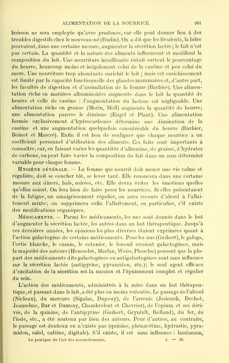 boisson ne sera employée qu'avec prudence, car elle peut donner lieu à des troubles digestifs chez le nouveau-né (Budin). On a dit que les féculents, la bière pouvaient,dans une certaine mesure, augmenter la sécrétion lactée; le fait n'est pas certain. La quantité et la nature des aliments influencent et modifient la composition du lait. Une nourriture insuffisante réduit surtout le pourcentage du beurre, beaucoup moins et inégalement celui de la caséine et peu celui du sucre. Une nourriture trop abondante enrichit le lait ; mais cet enrichissement est limité par la capacité fonctionnelle des glandes mammaires et, d'autre part, les facultés de digestion et d'assimilation de la femme (Barbier). Une alimen- tation riche en matières albuminoïdes augmente dans le lait la quantité de beurre et celle de caséine : l'augmentation du lactose est négligeable. Une alimentation riche en graisse (Morin, Moll) augmente la quantité de beurre; une alimentation pauvre le diminue (Engel et Plaut). Une alimentation formée exclusivement d'hydrocarbones détermine une diminution de la caséine et une augmentation quelquefois considérable du beurre (Barbier, Boinot et Mascré). Enfin il est bon de souligner que chaque nourrice a un coefficient personnel d'utilisation des aliments. Ces faits sont importants à connaître, car, en faisant varier les quantités d'albumine, de graisse, d'hydrates de carbone, on peut faire varier la composition du lait dans un sens déterminé variable pour chaque femme. Hygiène générale. — La femme qui nourrit doit mener une vie calme et régulière, doit se coucher tôt, se lever tard. Elle renoncera dans une certaine mesure aux dîners, bals, soirées, etc. Elle devra éviter les émotions quelles qu'elles soient. On fera bien de faire peser les nourrices. Si elles présentaient de la fatigue, un amaigrissement régulier, on aura recours d'abord à l'allai- tement mixte; on supprimera enfin l'allaitement, en particulier, s'il existe des modifications organiques. Médicaments. — Parmi les médicaments, les uns sont donnés dans le but d'augmenter la sécrétion lactée, les autres dans un but thérapeutique. Jusqu'à ces dernières années, les opinions les plus diverses étaient exprimées quant à l'action galactogène de certains médicaments. Pour les uns (Guibert), le galega, l'ortie blanche, le cumin, le cotonier, le fenouil seraient galactogènes, mais la majorité des auteurs (Housselot, Marfan, Weiss, Plauchu) pensent que la plu- part des médicaments dits galactogènes ou antigalactogènes sont sans influence sur la sécrétion lactée (antipyrine, pyramidon, etc.); le seul agent efficace d'excitation de la sécrétion est la succion et l'épuisement complet et régulier du sein. L'action des médicaments, administrés à la mère dans un but thérapeu- tique, et passant dans le lait, a été plus ou moins redoutée. Le passage de l'alcool (Nicloux), du mercure (Sigalas, Dupouy), de l'arsenic (Jesionek, Dechot, Jeanselme, Bar et Daunay, Chambrelent et Chevrier), de l'opium et ses déri- vés, de la quinine, de l'antipyrine (Guibert, Grynfelt, Bolland), du fer, de l'iode, etc., a été soutenu par bien des auteurs. Pour d'autres, au contraire, le passage est douteux ou n'existe pas (quinine, phénacétine, hydrastis, pyra- midon, salol, caféine, digitale). S'il existe, il est sans influence : laudanum, La pratique de l'art des accouchements. I. — 36