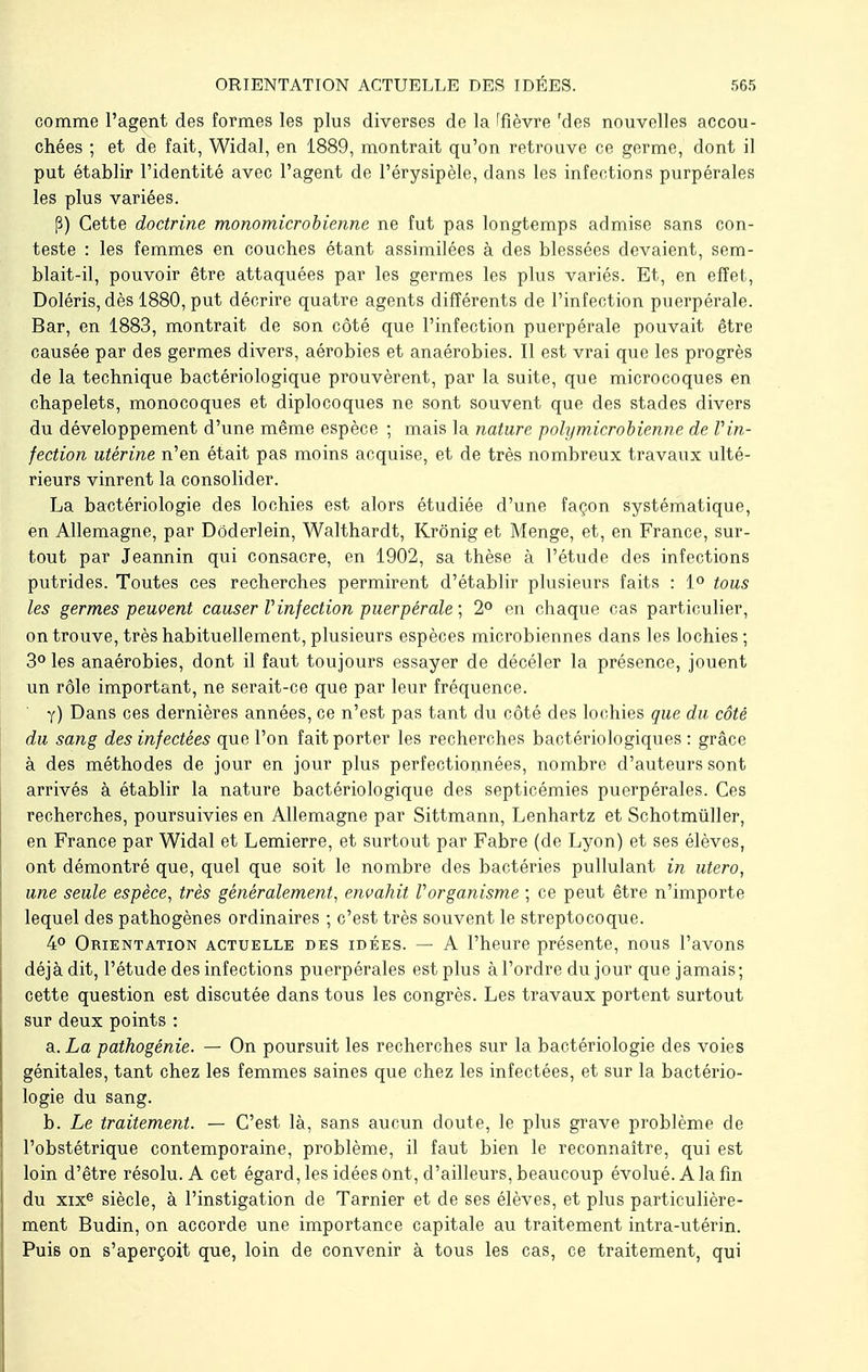 comme l'agent des formes les plus diverses de la ffîèvre 'des nouvelles accou- chées ; et de fait, Widal, en 1889, montrait qu'on retrouve ce germe, dont il put établir l'identité avec l'agent de l'érysipèle, dans les infections purpérales les plus variées. P) Cette doctrine monomicrobienne ne fut pas longtemps admise sans con- teste : les femmes en couches étant assimilées à des blessées devaient, sem- blait-il, pouvoir être attaquées par les germes les plus variés. Et, en effet, Doléris, dès 1880, put décrire quatre agents différents de l'infection puerpérale. Bar, en 1883, montrait de son côté que l'infection puerpérale pouvait être causée par des germes divers, aérobies et anaérobies. Il est vrai que les progrès de la technique bactériologique prouvèrent, par la suite, que microcoques en chapelets, monocoques et diplocoques ne sont souvent que des stades divers du développement d'une même espèce ; mais la nature polymicrobienne de Vin- fection utérine n'en était pas moins acquise, et de très nombreux travaux ulté- rieurs vinrent la consolider. La bactériologie des lochies est alors étudiée d'une façon systématique, en Allemagne, par Dôderlein, Walthardt, Krônig et Menge, et, en France, sur- tout par Jeannin qui consacre, en 1902, sa thèse à l'étude des infections putrides. Toutes ces recherches permirent d'établir plusieurs faits : 1° tous les germes peuvent causer V'infection puerpérale ; 2° en chaque cas particulier, on trouve, très habituellement, plusieurs espèces microbiennes dans les lochies; 3° les anaérobies, dont il faut toujours essayer de décéler la présence, jouent un rôle important, ne serait-ce que par leur fréquence. y) Dans ces dernières années, ce n'est pas tant du côté des lochies que du côté du sang des infectées que l'on fait porter les recherches bactériologiques : grâce à des méthodes de jour en jour plus perfectionnées, nombre d'auteurs sont arrivés à établir la nature bactériologique des septicémies puerpérales. Ces recherches, poursuivies en Allemagne par Sittmann, Lenhartz et Schotmuller, en France par Widal et Lemierre, et surtout par Fabre (de Lyon) et ses élèves, ont démontré que, quel que soit le nombre des bactéries pullulant in utero, une seule espèce, très généralement, envahit Vorganisme ; ce peut être n'importe lequel des pathogènes ordinaires ; c'est très souvent le streptocoque. 4° Orientation actuelle des idées. — A l'heure présente, nous l'avons déjà dit, l'étude des infections puerpérales est plus à l'ordre du jour que jamais ; cette question est discutée dans tous les congrès. Les travaux portent surtout sur deux points : Si. La pathogénie. — On poursuit les recherches sur la bactériologie des voies génitales, tant chez les femmes saines que chez les infectées, et sur la bactério- logie du sang. b. Le traitement. — C'est là, sans aucun doute, le plus grave problème de l'obstétrique contemporaine, problème, il faut bien le reconnaître, qui est loin d'être résolu. A cet égard, les idées Ont, d'ailleurs, beaucoup évolué. A la fin du xixe siècle, à l'instigation de Tarnier et de ses élèves, et plus particulière- ment Budin, on accorde une importance capitale au traitement intra-utérin. Puis on s'aperçoit que, loin de convenir à tous les cas, ce traitement, qui