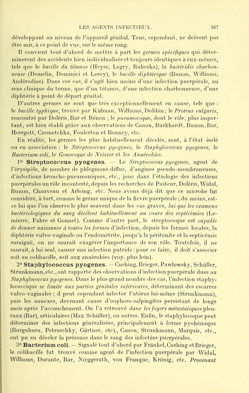 développant au niveau de l'appareil génital. Tous, cependant, ne doivent pas être mis, à ce point de vue, sur le même rang. Il convient tout d'abord de mettre à part les germes spécifiques qui déter- mineront des accidents bien individualisés et toujours identiques à eux-mêmes, tels que le bacille du tétanos (Heyse, Legry, Rubeska), la bactèridie charbon- neuse (Demelin, Dominici et Leroy), le bacille diphtérique (Bumm, Williams, Andérodias). Dans ces cas, il s'agit bien moins d'une infection puerpérale, au sens clinique du terme, que d'un tétanos, d'une infection charbonneuse, d'une diphtérie à point de départ génital. D'autres germes ne sont que très exceptionnellement en cause, tels que : le bacille typhique, trouvé par Ktilman, Williams, Dobbin; le Proteus vulgaris, rencontré par Doléris,Bar et Rénon ; le pneumocoque, dont le rôle, plus impor- tant, est bien établi grâce aux observations de Canon, Burkhardt, Bumm, Bar, Herrgott, Czemetchka, Foulerton et Bonney, etc. En réalité, les germes les plus habituellement décelés, sont, à l'état isolé ou en association : le Streptococcus pyogenes, le Staphylococcus pyogenes, le Bacterium coli, le Gonocoque de Neisser et les Anaérobies. 1° Streptococcus pyogenes. — Le Streptococcus pyogenes, agent de l'érysipèle, de nombre de phlegmons diffus, d'angines pseudo-membraneuses, d'infections broncho-pneumoniques, etc., joue dans l'étiologie des infections puerpérales un rôle incontesté, depuis les recherches de Pasteur, Doléris, Widal, Bumm, Chauveau et Arloing, etc. Nous avons déjà dit que ce microbe fut considéré, à tort, comme le germe unique de la fièvre puerpérale ; du moins, est- ce lui que l'on observe le plus souvent dans les cas graves, lui que les examens bactériologiques du sang décèlent habituellement au cours des septicémies (Le- mierre, Fabre et Gonnet). Comme d'autre part, le streptocoque est capable de donner naissance à toutes les formes d'infection, depuis les formes locales, la diphtérie vulvo-vaginale ou l'endométrite, jusqu'à la péritonite et la septicémie suraiguë, on ne saurait exagérer l'importance de son rôle. Toutefois, il ne saurait, à lui seul, causer une infection putride : pour ce faire, il doit s'associer soit au colibacille, soit aux anaérobies (voy. plus loin). 2° Staphylococcus pyogenes. — Cushing, Brieger, Pawlowsky, Schiïller, Strunkmann,etc.,ont rapporté des observations d'infection puerpérale dues au Staphylococcus pyogenes. Dans le plus grand nombre des cas, l'infection staphy- lococcique se limite aux parties génitales inférieures, déterminant des escarres vulvo-vaginales ; il peut cependant infecter l'utérus lui-même (Strunkmann), puis les annexes, devenant cause d'oophoro-salpingites persistant de longs mois après l'accouchement. On l'a retrouvé dans les foyers métastatiques pleu- raux (Bar), articulaires (Max Schùller), ou autres. Enfin, le staphylocoque peut déterminer des infections généralisées, principalement à forme pyohémique (Burguburu, Petruschky, Gartner, etc)., Canon, Strunkmann, Marquis, etc., ont pu en déceler la présence dans le sang des infectées puerpérales. 3° Bacterium coli. — Signalé tout d'abord par Frânkel, Cushing et Brieger, le colibacille fut trouvé comme agent de l'infection puerpérale par Widal, Williams, Durante, Bar, Noeggerath, von Franque, Krônig, etc. Provenant