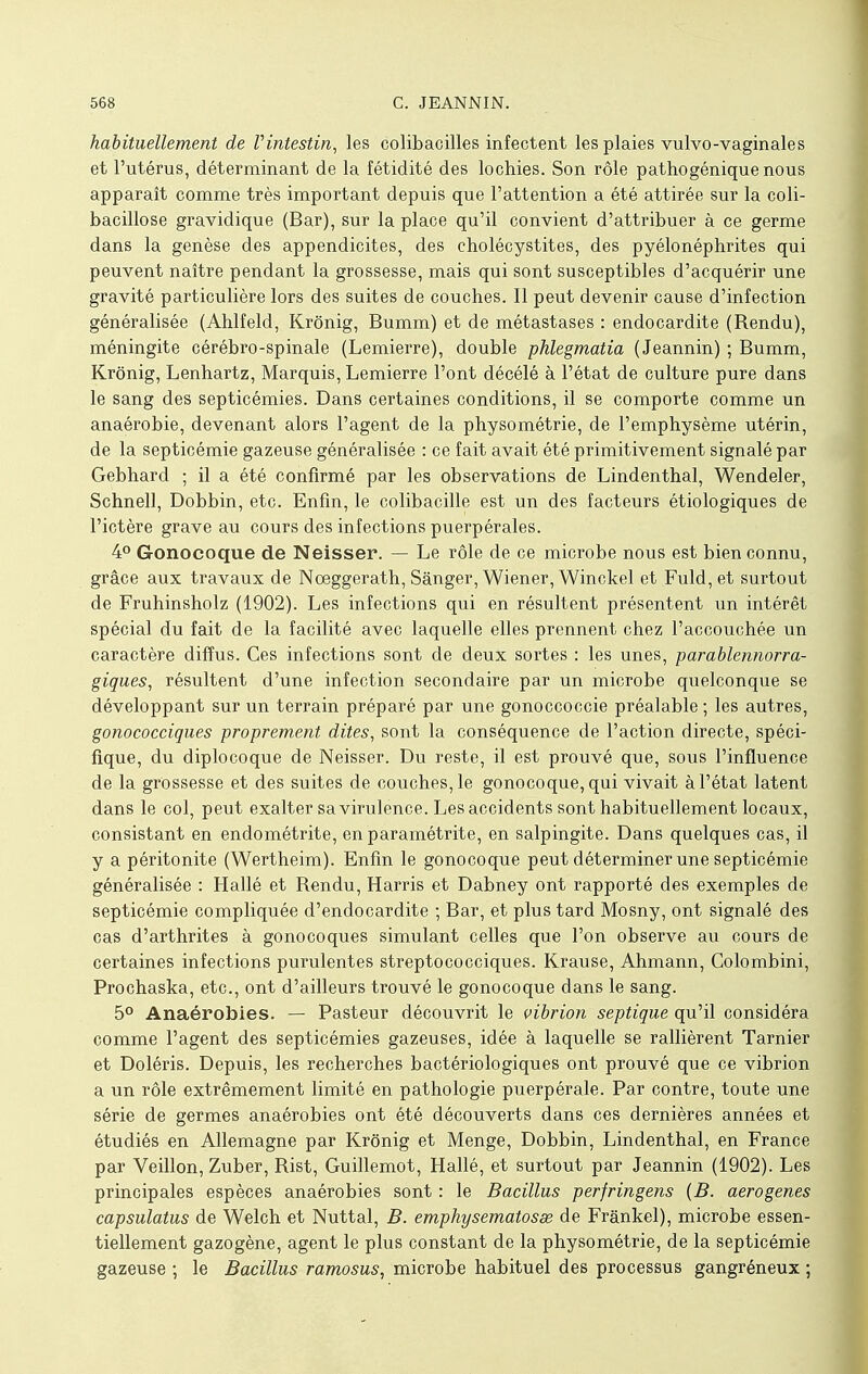 habituellement de Vintestin, les colibacilles infectent les plaies vulvo-vaginales et l'utérus, déterminant de la fétidité des lochies. Son rôle pathogénique nous apparaît comme très important depuis que l'attention a été attirée sur la coli- bacillose gravidique (Bar), sur la place qu'il convient d'attribuer à ce germe dans la genèse des appendicites, des cholécystites, des pyélonéphrites qui peuvent naître pendant la grossesse, mais qui sont susceptibles d'acquérir une gravité particulière lors des suites de couches. Il peut devenir cause d'infection généralisée (Ahlfeld, Krônig, Bumm) et de métastases : endocardite (Rendu), méningite cérébro-spinale (Lemierre), double phlegmatia (Jeannin) ; Bumm, Krônig, Lenhartz, Marquis, Lemierre l'ont décélé à l'état de culture pure dans le sang des septicémies. Dans certaines conditions, il se comporte comme un anaérobie, devenant alors l'agent de la physométrie, de l'emphysème utérin, de la septicémie gazeuse généralisée : ce fait avait été primitivement signalé par Gebhard ; il a été confirmé par les observations de Lindenthal, Wendeler, Schnell, Dobbin, etc. Enfin, le colibacille est un des facteurs étiologiques de l'ictère grave au cours des infections puerpérales. 4° Gonocoque de Neisser. — Le rôle de ce microbe nous est bien connu, grâce aux travaux de Noeggerath, Sânger, Wiener, Winckel et Fuld,et surtout de Fruhinsholz (1902). Les infections qui en résultent présentent un intérêt spécial du fait de la facilité avec laquelle elles prennent chez l'accouchée un caractère diffus. Ces infections sont de deux sortes : les unes, parablennorra- giques, résultent d'une infection secondaire par un microbe quelconque se développant sur un terrain préparé par une gonoccoccie préalable ; les autres, gonococciques proprement dites, sont la conséquence de l'action directe, spéci- fique, du diplocoque de Neisser. Du reste, il est prouvé que, sous l'influence de la grossesse et des suites de couches, le gonocoque, qui vivait à l'état latent dans le col, peut exalter sa virulence. Les accidents sont habituellement locaux, consistant en endométrite, en paramétrite, en salpingite. Dans quelques cas, il y a péritonite (Wertheim). Enfin le gonocoque peut déterminer une septicémie généralisée : Hallé et Rendu, Harris et Dabney ont rapporté des exemples de septicémie compliquée d'endocardite ; Bar, et plus tard Mosny, ont signalé des cas d'arthrites à gonocoques simulant celles que l'on observe au cours de certaines infections purulentes streptococciques. Krause, Ahmann, Colombini, Prochaska, etc., ont d'ailleurs trouvé le gonocoque dans le sang. 5° Anaérobies. — Pasteur découvrit le vibrion septique qu'il considéra comme l'agent des septicémies gazeuses, idée à laquelle se rallièrent Tarnier et Doléris. Depuis, les recherches bactériologiques ont prouvé que ce vibrion a un rôle extrêmement limité en pathologie puerpérale. Par contre, toute une série de germes anaérobies ont été découverts dans ces dernières années et étudiés en Allemagne par Krônig et Menge, Dobbin, Lindenthal, en France par Veillon, Zuber, Rist, Guillemot, Hallé, et surtout par Jeannin (1902). Les principales espèces anaérobies sont : le Bacillus perfringens (B. aerogenes capsulatus de Welch et Nuttal, B. emphysematosse de Frânkel), microbe essen- tiellement gazogène, agent le plus constant de la physométrie, de la septicémie gazeuse ; le Bacillus ramosus, microbe habituel des processus gangréneux ;