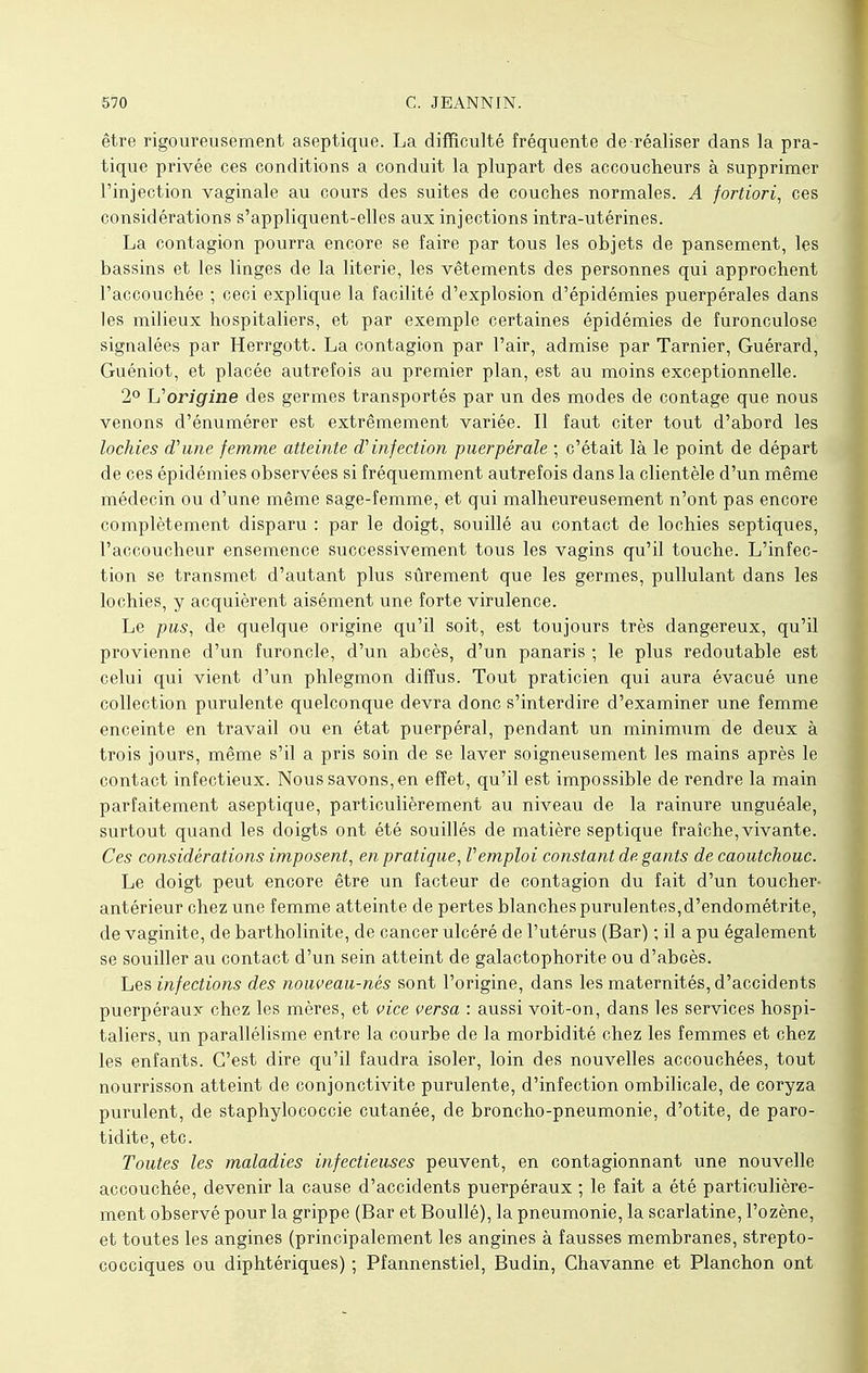 être rigoureusement aseptique. La difficulté fréquente de réaliser dans la pra- tique privée ces conditions a conduit la plupart des accoucheurs à supprimer l'injection vaginale au cours des suites de couches normales. A fortiori, ces considérations s'appliquent-elles aux injections intra-utérines. La contagion pourra encore se faire par tous les objets de pansement, les bassins et les linges de la literie, les vêtements des personnes qui approchent l'accouchée ; ceci explique la facilité d'explosion d'épidémies puerpérales dans les milieux hospitaliers, et par exemple certaines épidémies de furonculose signalées par Herrgott. La contagion par l'air, admise par Tarnier, Guérard, Guéniot, et placée autrefois au premier plan, est au moins exceptionnelle. 2° L'origine des germes transportés par un des modes de contage que nous venons d'énumérer est extrêmement variée. Il faut citer tout d'abord les lochies d'une femme atteinte d'infection puerpérale ; c'était là le point de départ de ces épidémies observées si fréquemment autrefois dans la clientèle d'un même médecin ou d'une même sage-femme, et qui malheureusement n'ont pas encore complètement disparu : par le doigt, souillé au contact de lochies septiques, l'accoucheur ensemence successivement tous les vagins qu'il touche. L'infec- tion se transmet d'autant plus sûrement que les germes, pullulant dans les lochies, y acquièrent aisément une forte virulence. Le pus, de quelque origine qu'il soit, est toujours très dangereux, qu'il provienne d'un furoncle, d'un abcès, d'un panaris ; le plus redoutable est celui qui vient d'un phlegmon diffus. Tout praticien qui aura évacué une collection purulente quelconque devra donc s'interdire d'examiner une femme enceinte en travail ou en état puerpéral, pendant un minimum de deux à trois jours, même s'il a pris soin de se laver soigneusement les mains après le contact infectieux. Nous savons, en effet, qu'il est impossible de rendre la main parfaitement aseptique, particulièrement au niveau de la rainure unguéale, surtout quand les doigts ont été souillés de matière septique fraîche, vivante. Ces considérations imposent, en pratique, l'emploi constant de gants de caoutchouc. Le doigt peut encore être un facteur de contagion du fait d'un toucher- antérieur chez une femme atteinte de pertes blanches purulentes, d'endométrite, de vaginite, de bartholinite, de cancer ulcéré de l'utérus (Bar) ; il a pu également se souiller au contact d'un sein atteint de galactophorite ou d'abcès. Les infections des nouveau-nés sont l'origine, dans les maternités, d'accidents puerpéraux chez les mères, et vice versa : aussi voit-on, dans les services hospi- taliers, un parallélisme entre la courbe de la morbidité chez les femmes et chez les enfants. C'est dire qu'il faudra isoler, loin des nouvelles accouchées, tout nourrisson atteint de conjonctivite purulente, d'infection ombilicale, de coryza purulent, de staphylococcie cutanée, de broncho-pneumonie, d'otite, de paro- tidite, etc. Toutes les maladies infectieuses peuvent, en contagionnant une nouvelle accouchée, devenir la cause d'accidents puerpéraux ; le fait a été particulière- ment observé pour la grippe (Bar et Boullé), la pneumonie, la scarlatine, l'ozène, et toutes les angines (principalement les angines à fausses membranes, strepto- cocciques ou diphtériques) ; Pfannenstiel, Budin, Chavanne et Planchon ont