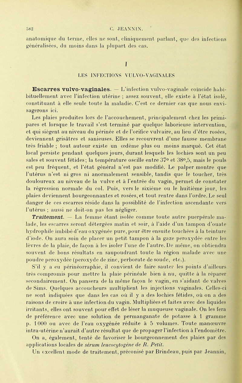 anatomique du terme, elles ne sont, cliniquement parlant, que des infections généralisées, du moins dans la plupart des cas. I LES INFECTIONS VULVO-VAGINALES Escarres vulvo-vaginales. — L'infection vulvo-vaginale coïncide habi- bituellement avec l'infection utérine ; assez souvent, elle existe à l'état isolé, constituant à elle seule toute la maladie. C'est ce dernier cas que nous envi- sagerons ici. Les plaies produites lors de l'accouchement, principalement chez les primi- pares et lorsque le travail s'est terminé par quelque laborieuse intervention, et qui siègent au niveau du périnée et de l'orifice vulvaire, au lieu d'être rosées, deviennent grisâtres et sanieuses. Elles se recouvrent d'une fausse membrane très friable ; tout autour existe un œdème plus ou moins marqué. Cet état local persiste pendant quelques jours, durant lesquels les lochies sont un peu sales et souvent fétides; la température oscille entre 37° et 38°,5, mais le pouls est peu fréquent, et l'état général n'est pas modifié. Le palper montre que l'utérus n'est ni gros ni anormalement sensible, tandis que le toucher, très douloureux au niveau de la vulve et à l'entrée du vagin, permet de constater la régression normale du col. Puis, vers le sixième ou le huitième jour, les plaies deviennent bourgeonnantes et rosées, et tout rentre dans l'ordre. Le seul danger de ces escarres réside dans la possiblité de l'infection ascendante vers l'utérus ; aussi ne doit-on pas les négliger. Traitement. — La femme étant isolée comme toute autre puerpérale ma- lade, les escarres seront détergées matin et soir, à l'aide d'un tampon d'ouate hydrophile imbibé d'eau oxygénée pure, pour être ensuite touchées à la teinture d'iode. On aura soin de placer un petit tampon à la gaze peroxydée entre les lèvres de la plaie, de façon à les isoler l'une de l'autre. De même, on obtiendra souvent de bons résultats en saupoudrant toute la région malade avec une poudre peroxydée (peroxyde de zinc, perborate de soude, etc.). S'il y a eu périnéorraphie, il convient de faire sauter les points d'ailleurs très compromis pour mettre la plaie périnéale bien à nu, quitte à la réparer secondairement. On pansera de la même façon le vagin, en s'aidant de valves de Sims. Quelques accoucheurs multiplient les injections vaginales. Celles-ci ne sont indiquées que dans les cas où il y a des lochies fétides, où on a des raisons de croire à une infection du vagin. Multipliées et faites avec des liquides irritants, elles ont souvent pour effet de léser la muqueuse vaginale. On les fera de préférence avec une solution de permanganate de potasse à 1 gramme p. 1000 ou avec de l'eau oxygénée réduite à 5 volumes. Toute manœuvre intra-utérine n'aurait d'autre résultat que de propager l'infection à l'endomètre. On a, également, tenté de favoriser le bourgeonnement des plaies par des applications locales de sérum leucocytogène de R. Petit. Un excellent mode de traitement, préconisé par Brindeau, puis par Jeannin,