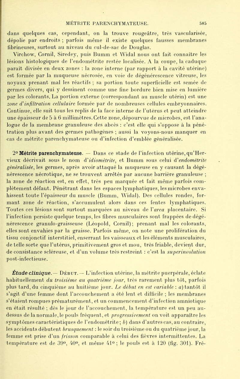 dans quelques cas, cependant, on la trouve rougeâtre, très vascularisée, dépolie par endroits ; parfois même il existe quelques fausses membranes fibrineuses, surtout au niveau du cul-de-sac de Douglas. Virchow, Cornil, Siredey, puis Bumm et Widal nous ont fait connaître les lésions histologiques de l'endométrite restée localisée. A la coupe, la caduque paraît divisée en deux zones : la zone interne (par rapport à la cavité utérine) est formée par la muqueuse nécrosée, en voie de dégénérescence vitreuse, les noyaux prenant mal les réactifs ; sa portion toute superficielle est semée de germes divers, qui y dessinent comme une fine bordure bien mise en lumière par les colorants. La portion externe (correspondant au muscle utérin) est une zone oVinfiltration cellulaire formée par de nombreuses cellules embryonnaires. Continue, elle suit tous les replis de la face interne de l'utérus et peut atteindre une épaisseur de 5 à 6 millimètres. Cette zone, dépourvue de microbes, est l'ana- logue de la membrane granuleuse des abcès : c'est elle qui s'oppose à la péné- tration plus avant des germes pathogènes ; aussi la voyons-nous manquer en cas de métrite parenchymateuse ou d'infection d'emblée généralisée. 2°Métrite parenchymateuse. — Dans ce stade de l'infection utérine, qu'Her- vieux décrivait sous le nom d'idiométrite, et Bumm sous celui d''endométrite généralisée, les germes, après avoir attaqué la muqueuse en y causant la dégé- nérescence nécrotique, ne se trouvent arrêtés par aucune barrière granuleuse ; la zone de réaction est, en effet, très peu marquée et fait même parfois com- plètement défaut. Pénétrant dans les espaces lymphatiques, les microbes enva- hissent toute l'épaisseur du muscle (Bumm, Widal). Des cellules rondes, for- mant zone de réaction, s'accumulent alors dans ces fentes lymphatiques. Toutes ces lésions sont surtout marquées au niveau de Varea placentaire. Si l'infection persiste quelque temps, les fibres musculaires sont frappées de dégé- nérescence granulo-graisseuse (Léopold, Cornil); prenant mal les colorants, elles sont envahies par la graisse. Parfois même, on note une prolifération du tissu conjonctif interstitiel, enserrant les vaisseaux et les éléments musculaires, de telle sorte que l'utérus, primitivement gros et mou, très friable, devient dur, de consistance scléreuse, et d'un volume très restreint : c'est la superinvolution post-infectieuse. Étude clinique. — Début. — L'infection utérine, la métrite puerpérale, éclate habituellement du troisième au quatrième jour, très rarement plus tôt, parfois plus tard, du cinquième au huitième jour. Le début en est variable : a) tantôt il s'agit d'une femme dont l'accouchement a été lent et difficile ; les membranes s'étaient rompues prématurément, et un commencement d'infection amniotique en était résulté ; dès le jour de l'accouchement, la température est un peu au- dessus de la normale, le pouls fréquent, et progressivement on voit apparaître les symptômes caractéristiques de l'endométrite ; b) dans d'autres cas, au contraire, les accidents débutent brusquement : le soir du troisième ou du quatrième jour, la femme est prise d'un frisson comparable à celui des fièvres intermittentes. La température est de 39°, 40°, et même 41°; le pouls est à 120 (fig. 301). Fré-