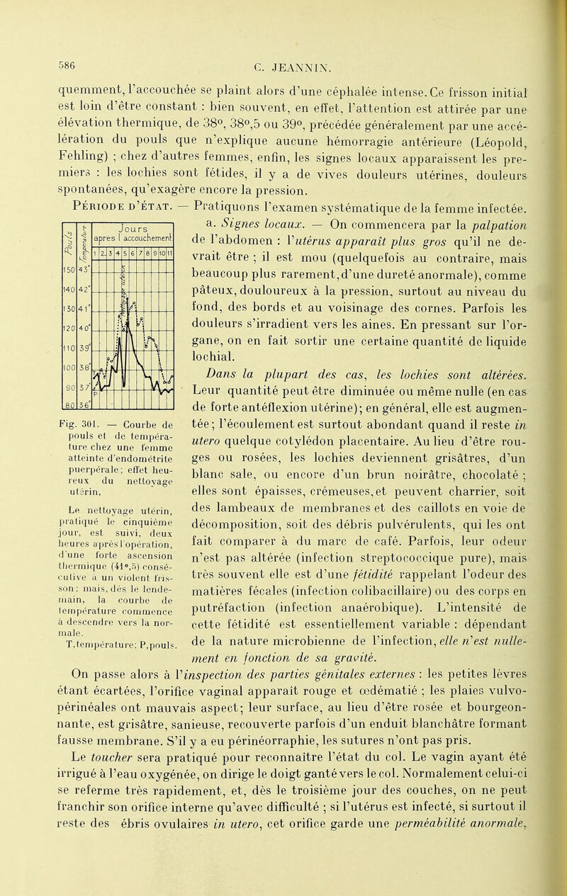 quemment, l'accouchée se plaint alors d'une céphalée intense. Ce frisson initial est loin d'être constant : hien souvent, en effet, l'attention est attirée par une élévation thermique, de 38°, 38°,5 ou 39°, précédée généralement par une accé- lération du pouls que n'explique aucune hémorragie antérieure (Léopold,. Fehling) ; chez d'autres femmes, enfin, les signes locaux apparaissent les pre- miers : les lochies sont fétides, il y a de vives douleurs utérines, douleurs spontanées, qu'exagère encore la pression. Période d'état. — Pratiquons l'examen systématique de la femme infectée. a. Signes locaux. — On commencera par la palpation de l'abdomen : Vutérus apparaît plus gros qu'il ne de- vrait être ; il est mou (quelquefois au contraire, mais beaucoup plus rarement, d'une dureté anormale), comme pâteux, douloureux à la pression, surtout au niveau du fond, des bords et au voisinage des cornes. Parfois les douleurs s'irradient vers les aines. En pressant sur l'or- gane, on en fait sortir une certaine quantité de liquide lochial. Dans la plupart des cas, les lochies sont altérées. Leur quantité peut être diminuée ou même nulle (en cas: de forte antéflexion utérine); en général, elle est augmen- tée; l'écoulement est surtout abondant quand il reste in utero quelque cotylédon placentaire. Au lieu d'être rou- ges ou rosées, les lochies deviennent grisâtres, d'un blanc sale, ou encore d'un brun noirâtre, chocolaté ; elles sont épaisses, crémeuses, et peuvent charrier, soit des lambeaux de membranes et des caillots en voie de décomposition, soit des débris pulvérulents, qui les ont fait comparer à du marc de café. Parfois, leur odeur n'est pas altérée (infection streptococcique pure), mais très souvent elle est d'une fétidité rappelant l'odeur des matières fécales (infection colibacillaire) ou des corps en putréfaction (infection anaérobique). L'intensité de cette fétidité est essentiellement variable : dépendant de la nature microbienne de l'infection, elle n'est nulle- ment en fonction de sa gravité. On passe alors à Vinspection des parties génitales externes : les petites lèvres étant écartées, l'orifice vaginal apparaît rouge et œdématié ; les plaies vulvo- périnéales ont mauvais aspect; leur surface, au lieu d'être rosée et bourgeon- nante, est grisâtre, sanieuse, recouverte parfois d'un enduit blanchâtre formant fausse membrane. S'il y a eu périnéorraphie, les sutures n'ont pas pris. Le toucher sera pratiqué pour reconnaître l'état du col. Le vagin ayant été irrigué à l'eau oxygénée, on dirige le doigt ganté vers le col. Normalement celui-ci se referme très rapidement, et, dès le troisième jour des couches, on ne peut franchir son orifice interne qu'avec difficulté ; si l'utérus est infecté, si surtout il reste des ébris ovulaires in utero, cet orifice garde une perméabilité anormale,. Fig. 301. — Courbe de pouls et do tempéra- ture chez une femme atteinte d'endométrite puerpérale; effet heu- reux du nettoyage utérin, Le nettoyage utérin, pratiqué le cinquième jour, est suivi, deux heures après l'opération, d'une forte ascension thermique (41°,fi) consé- cutive à un violent fris- son: mais, dès le lende- main, la courbe de température commence à descendre vers la nor- male. T,température; P,pouls