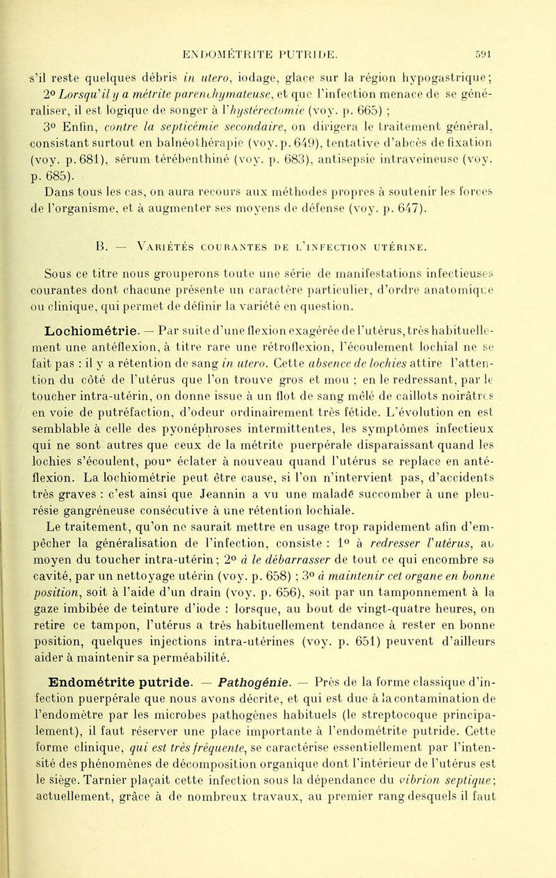 s'il reste quelques débris in utero, iodage, glace sur la région hypogastrique; 2° Lorsqu'il y a métrite parenchymateuse, et que l'infection menace de se géné- raliser, il est logique de songer à V h y stéréotomie (voy. p. 665) ; 3° Enfin, contre la septicémie secondaire, on dirigera le traitement général, consistant surtout en balnéothérapie (voy. p. 649), tentative d'abcès de fixation (voy. p. 681), sérum térébenthiné (voy. p. 683), antisepsie intraveineuse (voy. p. 685). Dans tous les cas, on aura recours aux méthodes propres à soutenir les forces de l'organisme, et à augmenter ses moyens de défense (voy. p. 647). B. — Variétés courantes de l'infection utérine. Sous ce titre nous grouperons toute une série de manifestations infectieuses courantes dont chacune présente un caractère particulier, d'ordre anatomiqce ou clinique, qui permet de définir la variété en question. Lochiométrie. — Par suite d'une flexion exagérée de l'utérus, très habituelle- ment une antéflexion, à titre rare une rétroflexion, l'écoulement lochial ne se fait pas : il y a rétention de sang in utero. Cette absence de lochies attire l'atten- tion du côté de l'utérus que l'on trouve gros et mou ; en le redressant, par le toucher intra-utérin, on donne issue à un flot de sang mêlé de caillots noirâtres en voie de putréfaction, d'odeur ordinairement très fétide. L'évolution en est semblable à celle des pyonéphroses intermittentes, les symptômes infectieux qui ne sont autres que ceux de la métrite puerpérale disparaissant quand les lochies s'écoulent, pou1* éclater à nouveau quand l'utérus se replace en anté- flexion. La lochiométrie peut être cause, si l'on n'intervient pas, d'accidents très graves : c'est ainsi que Jeannin a vu une maladé succomber à une pleu- résie gangréneuse consécutive à une rétention lochiale. Le traitement, qu'on ne saurait mettre en usage trop rapidement afin d'em- pêcher la généralisation de l'infection, consiste : 1° à redresser l'utérus, au moyen du toucher intra-utérin ; 2° à le débarrasser de tout ce qui encombre sa cavité, par un nettoyage utérin (voy. p. 658) ; 3° à maintenir cet organe en bonne position, soit à l'aide d'un drain (voy. p. 656), soit par un tamponnement à la gaze imbibée de teinture d'iode : lorsque, au bout de vingt-quatre heures, on retire ce tampon, l'utérus a très habituellement tendance à rester en bonne position, quelques injections intra-utérines (voy. p. 651) peuvent d'ailleurs aider à maintenir sa perméabilité. Endométrite putride. — Pathogénie. — Près de la forme classique d'in- fection puerpérale que nous avons décrite, et qui est due à la contamination de l'endomètre par les microbes pathogènes habituels (le streptocoque principa- lement), il faut réserver une place importante à l'endométrite putride. Cette forme clinique, qui est très fréquente, se caractérise essentiellement par l'inten- sité des phénomènes de décomposition organique dont l'intérieur de l'utérus est le siège. Tarnier plaçait cette infection sous la dépendance du vibrion septique; actuellement, grâce à de nombreux travaux, au premier rang desquels il faut