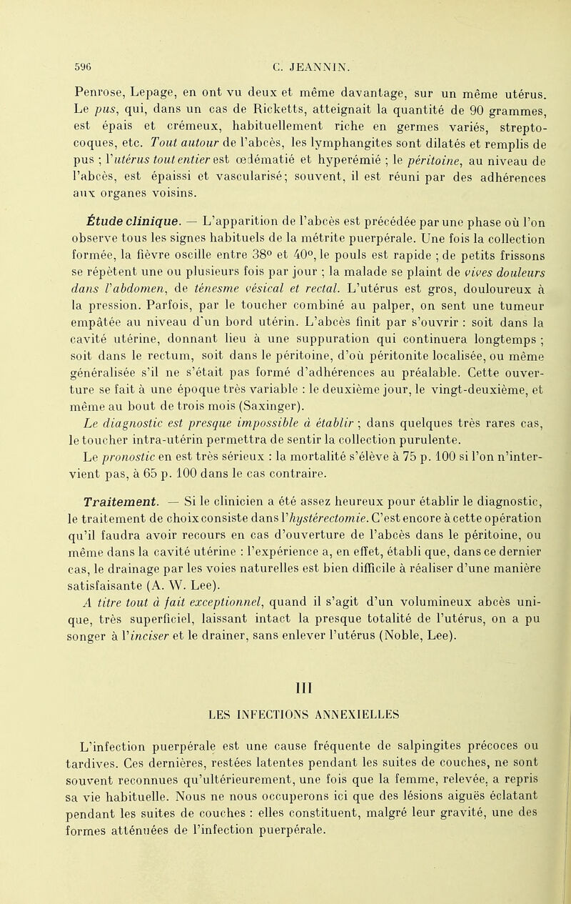 Penrose, Lepage, en ont vu deux et même davantage, sur un même utérus. Le pus, qui, dans un cas de Ricketts, atteignait la quantité de 90 grammes, est épais et crémeux, habituellement riche en germes variés, strepto- coques, etc. Tout autour de l'abcès, les lymphangites sont dilatés et remplis de pus ; Y utérus tout entier est oedématié et hyperémié ; le péritoine, au niveau de l'abcès, est épaissi et vascularisé; souvent, il est réuni par des adhérences aux organes voisins. Étude clinique. — L'apparition de l'abcès est précédée par une phase où l'on observe tous les signes habituels de la métrite puerpérale. Une fois la collection formée, la fièvre oscille entre 38° et 40°, le pouls est rapide ; de petits frissons se répètent une ou plusieurs fois par jour ; la malade se plaint de vives douleurs dans l'abdomen, de ténesme vésical et rectal. L'utérus est gros, douloureux à la pression. Parfois, par le toucher combiné au palper, on sent une tumeur empâtée au niveau d'un bord utérin. L'abcès finit par s'ouvrir : soit dans la cavité utérine, donnant lieu à une suppuration qui continuera longtemps ; soit dans le rectum, soit dans le péritoine, d'où péritonite localisée, ou même généralisée s'il ne s'était pas formé d'adhérences au préalable. Cette ouver- ture se fait à une époque très variable : le deuxième jour, le vingt-deuxième, et même au bout de trois mois (Saxinger). Le diagnostic est presque impossible à établir ; dans quelques très rares cas, le toucher intra-utérin permettra de sentir la collection purulente. Le pronostic en est très sérieux : la mortalité s'élève à 75 p. 100 si l'on n'inter- vient pas, à 65 p. 100 dans le cas contraire. Traitement. — Si le clinicien a été assez heureux pour établir le diagnostic, le traitement de choix consiste àa.nsVhystérectomie. C'est encore à cette opération qu'il faudra avoir recours en cas d'ouverture de l'abcès dans le péritoine, ou même dans la cavité utérine : l'expérience a, en effet, établi que, dans ce dernier cas, le drainage par les voies naturelles est bien difficile à réaliser d'une manière satisfaisante (A. W. Lee). A titre tout à fait exceptionnel, quand il s'agit d'un volumineux abcès uni- que, très superficiel, laissant intact la presque totalité de l'utérus, on a pu songer à Vinciser et le drainer, sans enlever l'utérus (Noble, Lee). III LES INFECTIONS ANNEXIELLES L'infection puerpérale est une cause fréquente de salpingites précoces ou tardives. Ces dernières, restées latentes pendant les suites de couches, ne sont souvent reconnues qu'ultérieurement, une fois que la femme, relevée, a repris sa vie habituelle. Nous ne nous occuperons ici que des lésions aiguës éclatant pendant les suites de couches : elles constituent, malgré leur gravité, une des formes atténuées de l'infection puerpérale.