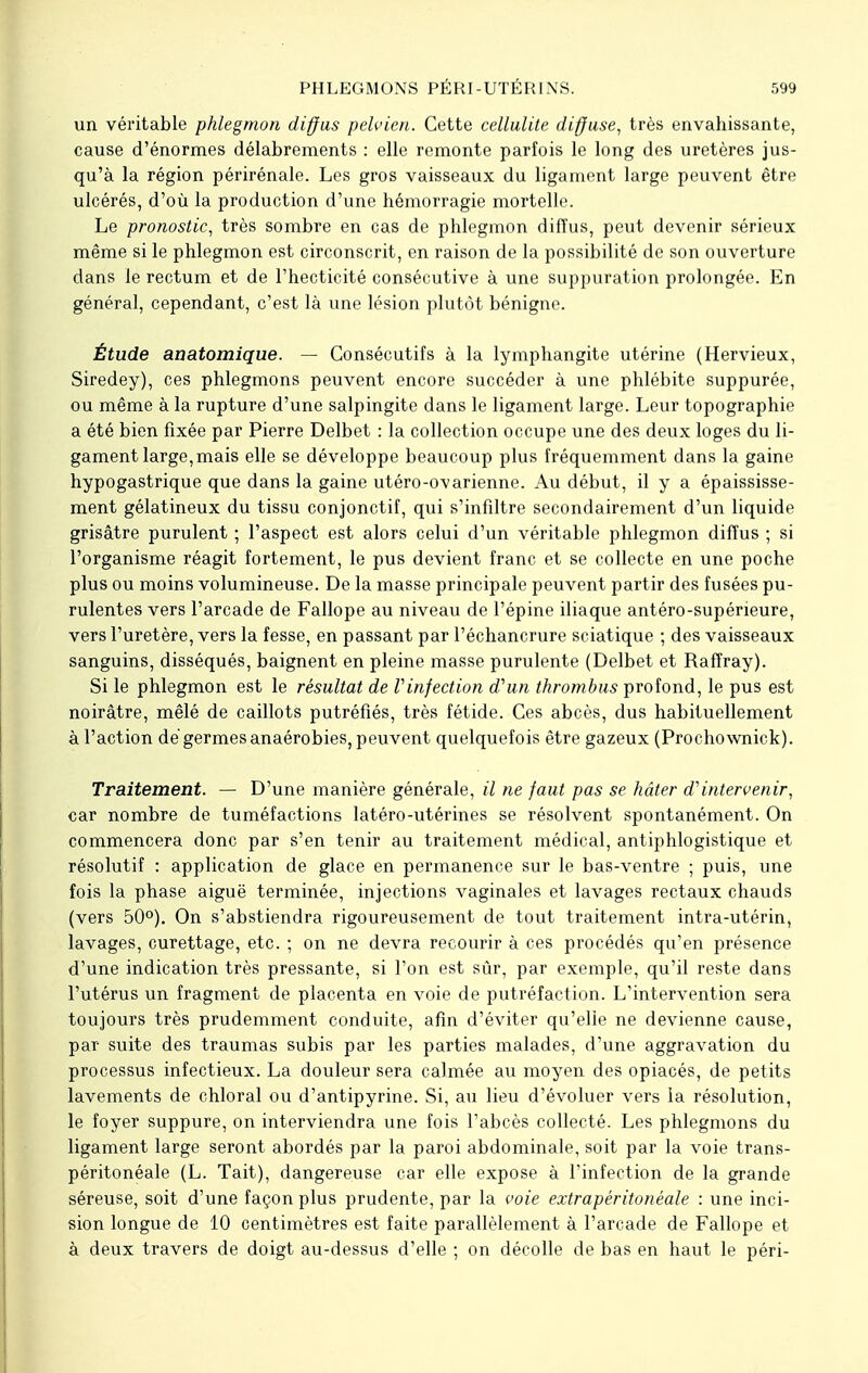 un véritable phlegmon diffus pelvien. Cette cellulite diffuse, très envahissante, cause d'énormes délabrements : elle remonte parfois le long des uretères jus- qu'à la région périrénale. Les gros vaisseaux du ligament large peuvent être ulcérés, d'où la production d'une hémorragie mortelle. Le pronostic, très sombre en cas de phlegmon diffus, peut devenir sérieux même si le phlegmon est circonscrit, en raison de la possibilité de son ouverture dans le rectum et de l'hecticité consécutive à une suppuration prolongée. En général, cependant, c'est là une lésion plutôt bénigne. Étude anatomique. — Consécutifs à la lymphangite utérine (Hervieux, Siredey), ces phlegmons peuvent encore succéder à une phlébite suppurée, ou même à la rupture d'une salpingite dans le ligament large. Leur topographie a été bien fixée par Pierre Delbet : la collection occupe une des deux loges du li- gament large, mais elle se développe beaucoup plus fréquemment dans la gaine hypogastrique que dans la gaine utéro-ovarienne. Au début, il y a épaississe- ment gélatineux du tissu conjonctif, qui s'infdtre secondairement d'un liquide grisâtre purulent ; l'aspect est alors celui d'un véritable phlegmon diffus ; si l'organisme réagit fortement, le pus devient franc et se collecte en une poche plus ou moins volumineuse. De la masse principale peuvent partir des fusées pu- rulentes vers l'arcade de Fallope au niveau de l'épine iliaque antéro-supérieure, vers l'uretère, vers la fesse, en passant par l'échancrure sciatique ; des vaisseaux sanguins, disséqués, baignent en pleine masse purulente (Delbet et Raffray). Si le phlegmon est le résultat de l'infection d'un thrombus profond, le pus est noirâtre, mêlé de caillots putréfiés, très fétide. Ces abcès, dus habituellement à l'action dé germes anaérobies, peuvent quelquefois être gazeux (Prochownick). Traitement. — D'une manière générale, il ne faut pas se hâter d'intervenir, car nombre de tuméfactions latéro-utérines se résolvent spontanément. On commencera donc par s'en tenir au traitement médical, antiphlogistique et résolutif : application de glace en permanence sur le bas-ventre ; puis, une fois la phase aiguë terminée, injections vaginales et lavages rectaux chauds (vers 50°). On s'abstiendra rigoureusement de tout traitement intra-utérin, lavages, curettage, etc. ; on ne devra recourir à ces procédés qu'en présence d'une indication très pressante, si Ton est sûr, par exemple, qu'il reste dans l'utérus un fragment de placenta en voie de putréfaction. L'intervention sera toujours très prudemment conduite, afin d'éviter qu'elle ne devienne cause, par suite des traumas subis par les parties malades, d'une aggravation du processus infectieux. La douleur sera calmée au moyen des opiacés, de petits lavements de chloral ou d'antipyrine. Si, au lieu d'évoluer vers la résolution, le foyer suppure, on interviendra une fois l'abcès collecté. Les phlegmons du ligament large seront abordés par la paroi abdominale, soit par la voie trans- péritonéale (L. Tait), dangereuse car elle expose à l'infection de la grande séreuse, soit d'une façon plus prudente, par la voie extrapéritonéale : une inci- sion longue de 10 centimètres est faite parallèlement à l'arcade de Fallope et à deux travers de doigt au-dessus d'elle ; on décolle de bas en haut le péri-