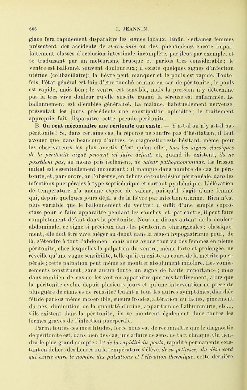 glace fera rapidement disparaître les signes locaux. Enfin, certaines femmes présentent des accidents de stercorémie ou des phénomènes encore impar- faitement classés d'occlusion intestinale incomplète, par iléus par exemple, et se traduisant par un météorisme brusque et parfois très considérable ; le ventre est ballonné, souvent douloureux; il existe quelques signes d'infection utérine (colibacillaire) ; la fièvre peut manquer et le pouls est rapide. Toute- fois, l'état général est loin d'être touché comme en cas de péritonite ; le pouls est rapide, mais bon ; le ventre est sensible, mais la pression n'y détermine pas la très vive douleur qu'elle suscite quand la séreuse est enflammée. Le ballonnement est d'emblée généralisé. La malade, habituellement nerveuse, présentait les jours précédents une constipation opiniâtre ; le traitement approprié fait disparaître cette pseudo-péritonite. B. On peut méconnaître une péritonite qui existe. — Y a-t-il ou n'y a-t-il pas péritonite? Si, dans certains cas, la réponse ne souffre pas d'hésitation, il faut avouer que, dans beaucoup d'autres, ce diagnostic reste hésitant, même pour les observateurs les plus avertis. C'est qu'en effet, tous les signes classiques de la péritonite aiguë peuvent ici faire défaut, et, quand ils existent, ils ne possèdent pas, au moins pris isolément, de valeur pathognomonique. Le frisson initial est essentiellement inconstant : il manque dans nombre de cas de péri- tonite, et, par contre, on l'observe, en dehors de toute lésion péritonéale, dans les infections puerpérales à type septicémique et surtout pyohémique. L'élévation de température n'a aucune espèce de valeur, puisqu'il s'agit d'une femme qui, depuis quelques jours déjà, a de la fièvre par infection utérine. Rien n'est plus variable que le ballonnement du ventre ; il suffit d'une simple copro- stase pour le faire apparaître pendant les couches, et, par contre, il peut faire complètement défaut dans la péritonite. Nous en dirons autant de la douleur abdominale, ce signe si précieux dans les péritonites chirurgicales : classique- ment, elle doit être vive, siéger au début dans la région hypogastrique pour, de là, s'étendre à tout l'abdomen ; mais nous avons tous vu des femmes en pleine péritonite, chez lesquelles la palpation du ventre, même forte et prolongée, ne réveille qu'une vague sensibilité, telle qu'il en existe au cours de la métrite puer- pérale ; cette palpation peut même se montrer absolument indolore. Les vomis- sements constituent, sans aucun doute, un signe de haute importance ; mais dans combien de cas ne les voit-on apparaître que très tardivement, alors que la péritonite évolue depuis plusieurs jours et qu'une intervention ne présente plus guère de chances de réussite? Quant à tous les autres symptômes, diarrhée fétide parfois même incoercible, sueurs froides, altération du faciès, pincement du nez, diminution de la quantité d'urine, apparition de l'albuminurie, etc., s'ils existent dans la péritonite, ils se montrent également dans toutes les formes graves de l'infection puerpérale. Parmi toutes ces incertitudes, force nous est de reconnaître que le diagnostic de péritonite est, dans bien des cas, une affaire de sens, de tact clinique. On tien- dra le plus grand compte : 1° de la rapidité du pouls, rapidité permanente exis- tant en dehors des heures où la température s'élève, de sa petitesse, du désaccord qui existe entre le nombre des pulsations et Vélévation thermique, cette dernière