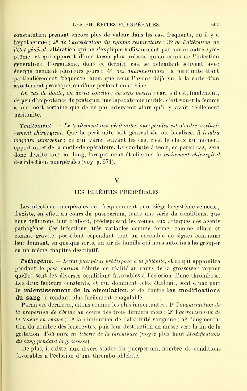 constatation prenant encore plus de valeur dans les cas, fréquents, où il y a hypothermie ; 2° de Vaccélération du rythme respiratoire ; 3° de Valtération de Vétat général, altération qui ne s'explique suffisamment par aucun autre sym- ptôme, et qui apparaît d'une façon plus précoce qu'au cours de l'infection généralisée, l'organisme, dans ce dernier cas, se défendant souvent avec énergie pendant plusieurs jours ; 4° des anamnestiques, la péritonite étant particulièrement fréquente, ainsi que nous l'avons déjà vu, à la suite d'un avortement provoqué, ou d'une perforation utérine. En cas de doute, on devra conclure en sens positif : car, s'il est, finalement , de peu d'importance de pratiquer une laparotomie inutile, c'est vouer la femme à une mort certaine que de ne pas intervenir alors qu'il y avait réellement péritonite. Traitement. — Le traitement des péritonites puerpérales est d'ordre exclusi- vement chirurgical. Que la péritonite soit généralisée ou localisée, il faudra toujours intervenir ; ce qui varie, suivant les cas, c'est le choix du moment opportun, et de la méthode opératoire. La conduite à tenir, en pareil cas, sera donc décrite tout au long, lorsque nous étudierons le traitement chirurgical des infections puerpérales (voy. p. 671). V LES PHLÉBITES PUERPÉRALES Les infections puerpérales ont fréquemment pour siège le système veineux ; il existe, en effet, au cours du puerpérium, toute une série de conditions, que nous définirons tout d'abord, prédisposant les veines aux attaques des agents pathogènes. Ces infections, très variables comme forme, comme allure et comme gravité, possèdent cependant tout un ensemble de signes communs leur donnant, en quelque sorte, un air de famille qui nous autorise à les grouper en un même chapitre descriptif. Pathogénie. — L'état puerpéral prédispose à la phlébite, et ce qui apparaîtra pendant le post partum débute en réalité au cours de la grossesse ; voyons quelles sont les diverses conditions favorables à l'éclosion d'une thrombose. Les deux facteurs constants, et qui dominent cette étiologie, sont d'une part le ralentissement de la circulation, et de l'autre les modifications du sang le rendant plus facilement coagulable. Parmi ces dernières, citons comme les plus importantes : 1° Vaugmentation de la proportion de fibrine au cours des trois derniers mois ; 2° Y accroissement de la teneur en chaux ; 3° la diminution de l'alcalinité sanguine ; 4° l'augmenta- tion du nombre des leucocytes, puis leur destruction en masse vers la fin de la gestation, d'où mise en liberté de la thrombose (voyez plus haut Modifications du sang pendant la grossesse). De plus, il existe, aux divers stades du puerpérium, nombre de conditions favorables à l'éclosion d'une thrombo-phlébite.