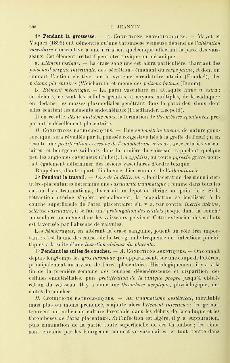 1° Pendant la grossesse. — A. Conditions physiologiques. — Mayet et Vaquez (1896) ont démontré qu'une thrombose veineuse dépend de Y altération vasculaire consécutive à une irritation quelconque affectant la paroi des vais- seaux. Cet élément irritatif peut être toxique ou mécanique. a. Elément toxique. — La crase sanguine est, alors, particulière, charriant des poisons d'origine intestinale, des sécrétions émanant du corps jaune, et dont on connaît l'action élective sur le système circulatoire utérin (Frankel), des poisons placentaires (Weichardt), et même des poisons fœtaux (Bumm). b. Elément mécanique. — La paroi vasculaire est attaquée intus et extra : en dehors, ce sont les cellules géantes, à noyaux multiples, de la caduque ; en dedans, les masses plasmodiales pénétrant dans la paroi des sinus dont elles écartent les éléments endothéliaux (Friedlander, Léopold). Il en résulte, dès le huitième mois, la formation de thromboses spontanées pré- parant le décollement placentaire. B. Conditions pathologiques. — Une endométrite latente, de nature gono- coccique, sera réveillée par la poussée congestive liée à la greffe de l'œuf ; il en résulte une prolifération excessive de Vendothélium veineux, avec ectasies vascu- laires, et bourgeons saillants dans la lumière du vaisseau, rappelant quelque peu les angiomes caverneux (Pilliet). La syphilis, ou toute pyrexie grave pour- rait également déterminer des lésions vasculaires d'ordre toxique. Rappelons, d'autre part, l'influence, bien connue, de l'albuminurie. 2° Pendant le travail. — Lors de la délivrance, la dilacération des sinus inter- utéro-placentaires détermine une vascularite traumatique ; comme dans tous les cas où il y a traumatisme, il s'ensuit un dépôt de fibrine, au point lésé. Si la rétraction utérine s'opère normalement, la coagulation se localisera à la couche superficielle de l'area placentaire; s'il y a, par contre, inertie utérine, sclérose vasculaire, il se fait une prolongation des caillots jusque dans la couche musculaire ou même dans les vaisseaux pelviens. Cette extension des caillots est favorisée par l'absence de valvules. Les hémorragies, en altérant la crase sanguine, jouent un rôle très impor- tant : c'est là une des causes de la très grande fréquence des infections phlébi- tiques à la suite d'une insertion vicieuse du placenta. 3° Pendant les suites de couches. — A. Conditions aseptiques. — On connaît depuis longtemps les gros thrombus qui apparaissent, sur une coupe de l'utérus, principalement au niveau de l'area placentaire. Histologiquement il y a, à la fin de la première semaine des couches, dégénérescence et disparition des cellules endothéliales, puis prolifération de la tunique propre jusqu'à oblité- ration du vaisseau. Il y a donc une thrombose aseptique, physiologique, des suites de couches. B. Conditions pathologiques. — Au traumatisme obstétrical, inévitable mais plus ou moins prononcé, s'ajoute alors Vêlement infectieux ; les germes trouvent un milieu de culture favorable dans les débris de la caduque et les thromboses de l'area placentaire. Si l'infection est légère, il y a suppuration, puis élimination de la partie toute superficielle de ces thrombus ; les sinus sont envahis par les bourgeons connectivo-vasculaires, et tout rentre dans