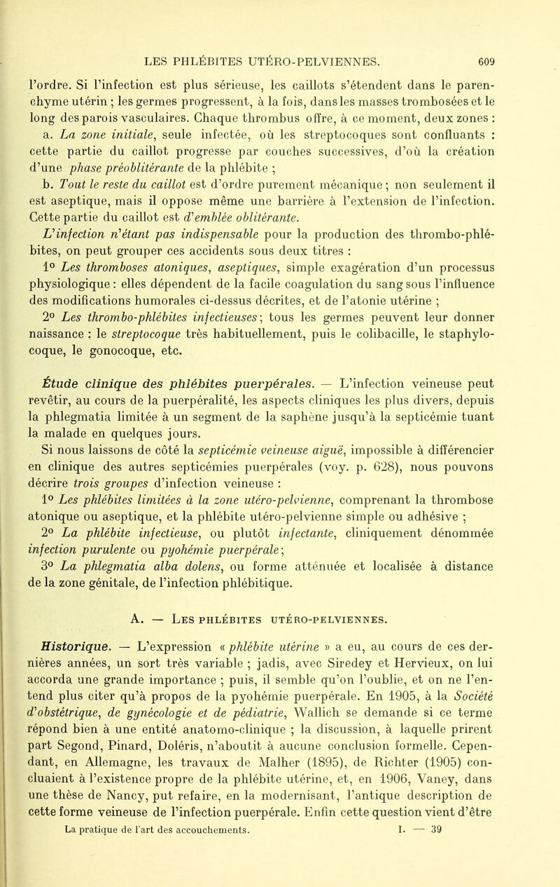 l'ordre. Si l'infection est plus sérieuse, les caillots s'étendent dans le paren- chyme utérin ; les germes progressent, à la fois, dans les masses trombosées et le long des parois vasculaires. Chaque thrombus offre, à ce moment, deux zones : a. La zone initiale, seule infectée, où les streptocoques sont confluants : cette partie du caillot progresse par couches successives, d'où la création d'une phase préoblitérante de la phlébite ; b. Tout le reste du caillot est d'ordre purement mécanique ; non seulement il est aseptique, mais il oppose même une barrière à l'extension de l'infection. Cette partie du caillot est d'emblée oblitérante. L'infection n'étant pas indispensable pour la production des thrombo-phlé- bites, on peut grouper ces accidents sous deux titres : 1° Les thromboses atoniques, aseptiques, simple exagération d'un processus physiologique : elles dépendent de la facile coagulation du sang sous l'influence des modifications humorales ci-dessus décrites, et de l'atonie utérine ; 2° Les thrombo-phlébites infectieuses; tous les germes peuvent leur donner naissance : le streptocoque très habituellement, puis le colibacille, le staphylo- coque, le gonocoque, etc. Étude clinique des phlébites puerpérales. — L'infection veineuse peut revêtir, au cours de la puerpéralité, les aspects cliniques les plus divers, depuis la phlegmatia limitée à un segment de la saphène jusqu'à la septicémie tuant la malade en quelques jours. Si nous laissons de côté la septicémie veineuse aiguë, impossible à différencier en clinique des autres septicémies puerpérales (voy. p. 628), nous pouvons décrire trois groupes d'infection veineuse : 1° Les phlébites limitées à la zone utéro-pelvienne, comprenant la thrombose atonique ou aseptique, et la phlébite utéro-pelvienne simple ou adhésive ; 2° La phlébite infectieuse, ou plutôt infectante, cliniquement dénommée infection purulente ou pyohémie puerpérale; 3° La phlegmatia alba dolens, ou forme atténuée et localisée à distance de la zone génitale, de l'infection phlébitique. A. — Les phlébites utéro-pelviennes. Historique. — L'expression « phlébite utérine » a eu, au cours de ces der- nières années, un sort très variable ; jadis, avec Siredey et Hervieux, on lui accorda une grande importance ; puis, il semble qu'on l'oublie, et on ne l'en- tend plus citer qu'à propos de la pyohémie puerpérale. En 1905, à la Société d'obstétrique, de gynécologie et de pédiatrie, Wallich se demande si ce terme répond bien à une entité anatomo-clinique ; la discussion, à laquelle prirent part Segond, Pinard, Doléris, n'aboutit à aucune conclusion formelle. Cepen- dant, en Allemagne, les travaux de Malher (1895), de Richter (1905) con- cluaient à l'existence propre de la phlébite utérine, et, en 1906, Vaney, dans une thèse de Nancy, put refaire, en la modernisant, l'antique description de cette forme veineuse de l'infection puerpérale. Enfin cette question vient d'être La pratique de l'art des accouchements. I. — 39