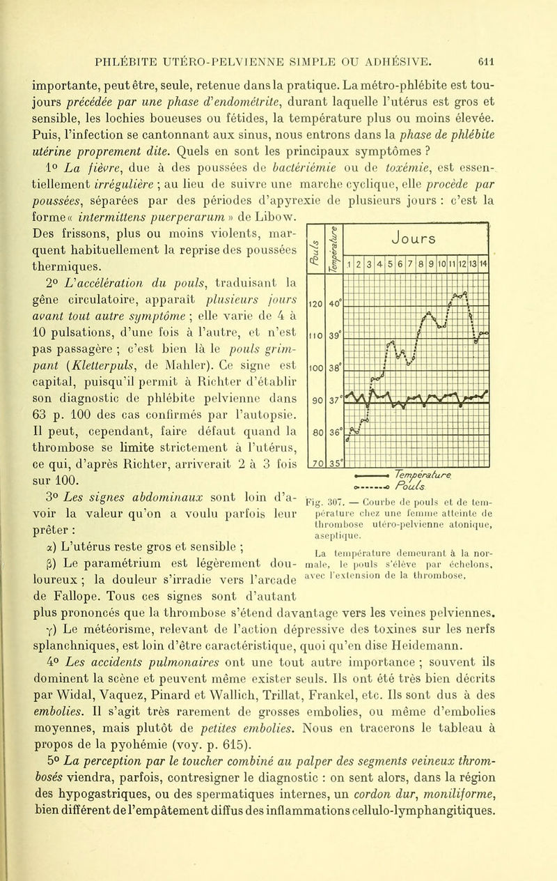 importante, peut être, seule, retenue dans la pratique. La métro-phlébite est tou- jours précédée par une phase d'endométrite, durant laquelle l'utérus est gros et sensible, les lochies boueuses ou fétides, la température plus ou moins élevée. Puis, l'infection se cantonnant aux sinus, nous entrons dans la phase de phlébite utérine proprement dite. Quels en sont les principaux symptômes ? 1° La fièvre, due à des poussées de bactériêmie ou de toxémie, est essen- tiellement irrégulière ; au lieu de suivre une marche cyclique, elle procède par poussées, séparées par des périodes d'apyrexie de plusieurs jours : c'est la forme « intermittens puerperarum » de Libow. Des frissons, plus ou moins violents, mar- quent habituellement la reprise des poussées thermiques. 2° L'accélération du pouls, traduisant la gêne circulatoire, apparaît plusieurs jours avant tout autre symptôme ; elle varie de 4 à 10 pulsations, d'une fois à l'autre, et n'est pas passagère ; c'est bien là le pouls grim- pant (Kletterpuls, de Mahler). Ce signe est capital, puisqu'il permit à Richter d'établir son diagnostic de phlébite pelvienne dans 63 p. 100 des cas confirmés par l'autopsie. 11 peut, cependant, faire défaut quand la thrombose se limite strictement à l'utérus, ce qui, d'après Richter, arriverait 2 à 3 fois sur 100. 3° Les signes abdominaux sont loin d'a- voir la valeur qu'on a voulu parfois leur prêter : x) L'utérus reste gros et sensible ; (3) Le paramétrium est légèrement dou- loureux ; la douleur s'irradie vers l'arcade de Fallope. Tous ces signes sont d'autant plus prononcés que la thrombose s'étend davantage vers les veines pelviennes. y) Le météorisme, relevant de l'action dépressive des toxines sur les nerfs splanchniques, est loin d'être caractéristique, quoi qu'en dise Heidemann. 4° Les accidents pulmonaires ont une tout autre importance ; souvent ils dominent la scène et peuvent même exister seuls. Ils ont été très bien décrits par Widal, Vaquez, Pinard et Wallich, Trillat, Frankel, etc. Ils sont dus à des embolies. Il s'agit très rarement de grosses embolies, ou même d'embolies moyennes, mais plutôt de petites embolies. Nous en tracerons le tableau à propos de la pyohémie (voy. p. 615). 5° La perception par le toucher combiné au palper des segments veineux throm- boses viendra, parfois, contresigner le diagnostic : on sent alors, dans la région des hypogastriques, ou des spermatiques internes, un cordon dur, moniliforme, bien différent de l'empâtement diffus des inflammations cellulo-lymphangitiques. Jou rs 1 2 3 4 5 6 7 8 9 10 11 12 13 14 I20 i IO IOO 90 80 40 39 38' 37 36' 70 35 A Température Pouls Fig. 307. — Courbe de pouls et de tem- pérature chez une femme atteinte de thrombose utéro-pelvienne atonique, aseptique. La température demeurant à la nor- male, le pouls s'élève par échelons, avec l'extension de la thrombose,