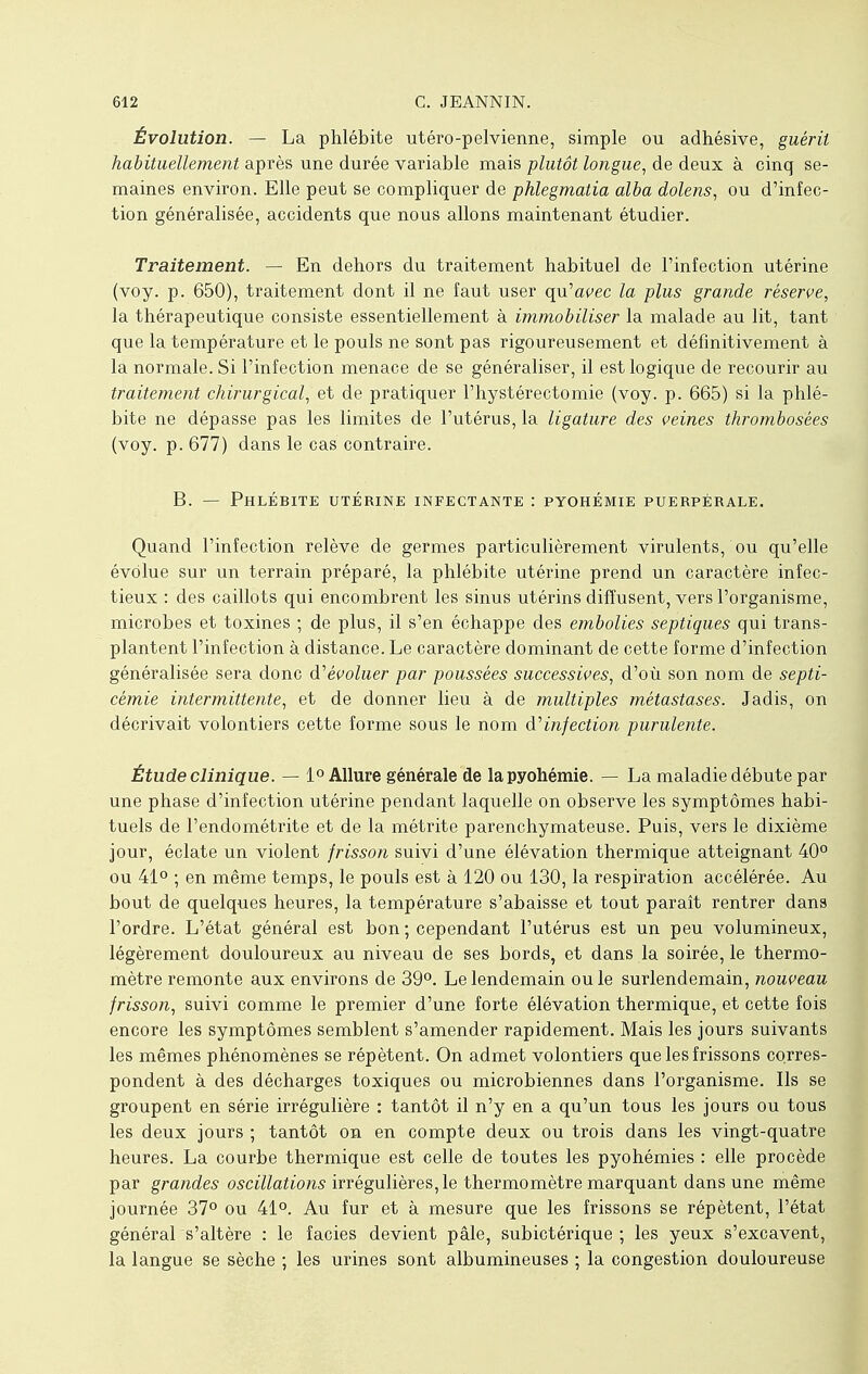 Évolution. — La phlébite utéro-pelvienne, simple ou adhésive, guérit habituellement après une durée variable mais plutôt longue, de deux à cinq se- maines environ. Elle peut se compliquer de phlegmatia alba dolens, ou d'infec- tion généralisée, accidents que nous allons maintenant étudier. Traitement. — En dehors du traitement habituel de l'infection utérine (voy. p. 650), traitement dont il ne faut user qu'avec la plus grande réserve, la thérapeutique consiste essentiellement à immobiliser la malade au lit, tant que la température et le pouls ne sont pas rigoureusement et définitivement à la normale. Si l'infection menace de se généraliser, il est logique de recourir au traitement chirurgical, et de pratiquer l'hystérectomie (voy. p. 665) si la phlé- bite ne dépasse pas les limites de l'utérus, la ligature des veines thrombosées (voy. p. 677) dans le cas contraire. B. — Phlébite utérine infectante : pyohémie puerpérale. Quand l'infection relève de germes particulièrement virulents, ou qu'elle évolue sur un terrain préparé, la phlébite utérine prend un caractère infec- tieux : des caillots qui encombrent les sinus utérins diffusent, vers l'organisme, microbes et toxines ; de plus, il s'en échappe des embolies septiques qui trans- plantent l'infection à distance. Le caractère dominant de cette forme d'infection généralisée sera donc d'évoluer par poussées successives, d'où son nom de septi- cémie intermittente, et de donner lieu à de multiples métastases. Jadis, on décrivait volontiers cette forme sous le nom d'infection purulente. Étude clinique. — 1° Allure générale de la pyohémie. — La maladie débute par une phase d'infection utérine pendant laquelle on observe les symptômes habi- tuels de l'endométrite et de la métrite parenchymateuse. Puis, vers le dixième jour, éclate un violent frisson suivi d'une élévation thermique atteignant 40° ou 41° ; en même temps, le pouls est à 120 ou 130, la respiration accélérée. Au bout de quelques heures, la température s'abaisse et tout paraît rentrer dans l'ordre. L'état général est bon ; cependant l'utérus est un peu volumineux, légèrement douloureux au niveau de ses bords, et dans la soirée, le thermo- mètre remonte aux environs de 39°. Le lendemain ou le surlendemain, nouveau frisson, suivi comme le premier d'une forte élévation thermique, et cette fois encore les symptômes semblent s'amender rapidement. Mais les jours suivants les mêmes phénomènes se répètent. On admet volontiers que les frissons corres- pondent à des décharges toxiques ou microbiennes dans l'organisme. Ils se groupent en série irrégulière : tantôt il n'y en a qu'un tous les jours ou tous les deux jours ; tantôt on en compte deux ou trois dans les vingt-quatre heures. La courbe thermique est celle de toutes les pyohémies : elle procède par grandes oscillations irrégulières, le thermomètre marquant dans une même journée 37° ou 41°. Au fur et à mesure que les frissons se répètent, l'état général s'altère : le faciès devient pâle, subictérique ; les yeux s'excavent, la langue se sèche ; les urines sont albumineuses ; la congestion douloureuse