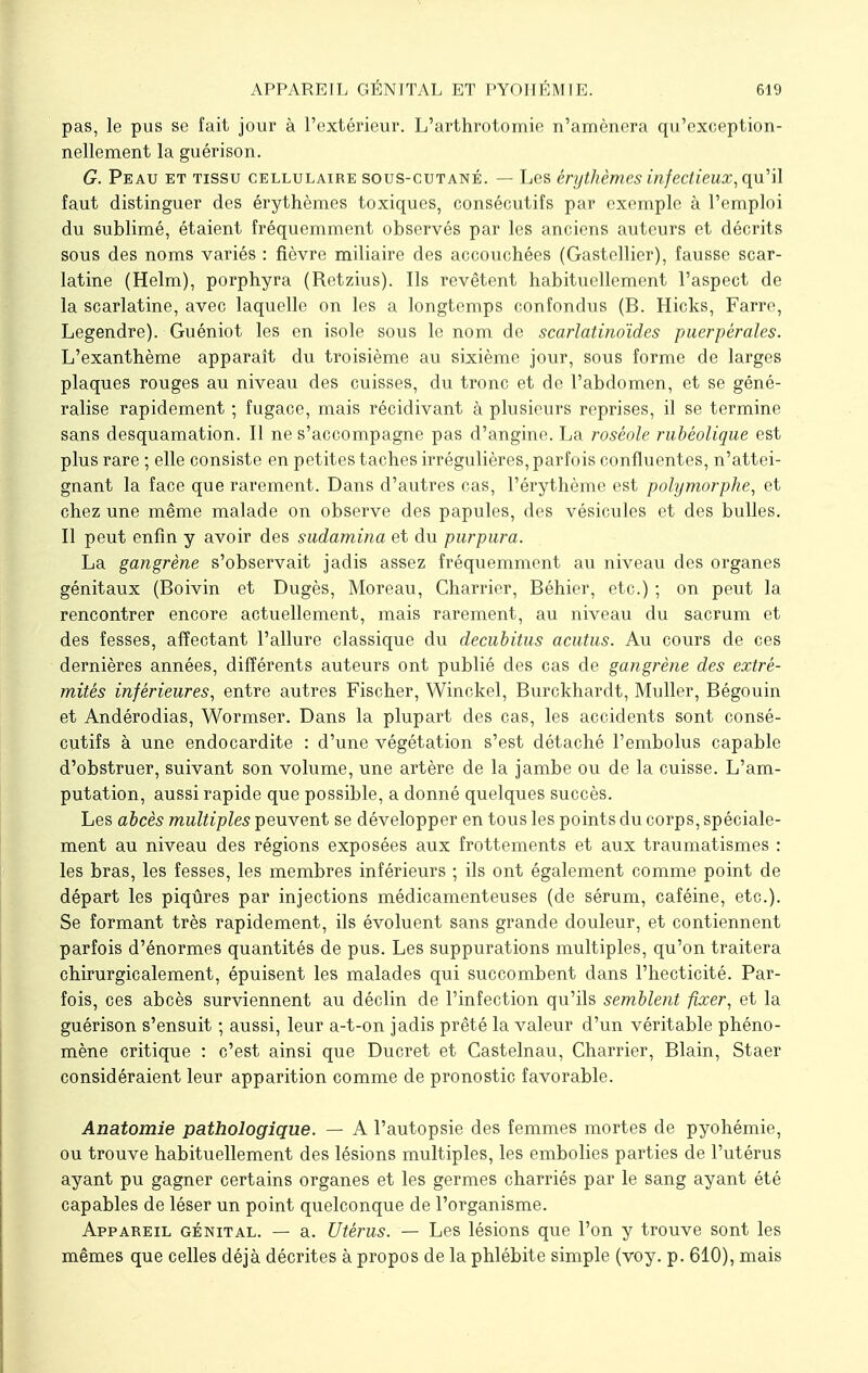 pas, le pus se fait jour à l'extérieur. L'arthrotomie n'amènera qu'exception- nellement la guérison. G. Peau et tissu cellulaire sous-cutané. — Les érythèmes infectieux, qu'il faut distinguer des érythèmes toxiques, consécutifs par exemple à l'emploi du sublimé, étaient fréquemment observés par les anciens auteurs et décrits sous des noms variés : fièvre miliaire des accouchées (Gastcllier), fausse scar- latine (Helm), porphyra (Retzius). Ils revêtent habituellement l'aspect de la scarlatine, avec laquelle on les a longtemps confondus (B. Hicks, Farre, Legendre). Guéniot les en isole sous le nom de scarlatinoïdes puerpérales. L'exanthème apparaît du troisième au sixième jour, sous forme de larges plaques rouges au niveau des cuisses, du tronc et de l'abdomen, et se géné- ralise rapidement ; fugace, mais récidivant à plusieurs reprises, il se termine sans desquamation. Il ne s'accompagne pas d'angine. La roséole rubéolique est plus rare ; elle consiste en petites taches irrégulières, parfois confluentes, n'attei- gnant la face que rarement. Dans d'autres cas, l'érythème est polymorphe, et chez une même malade on observe des papules, des vésicules et des bulles. Il peut enfin y avoir des sudamina et du purpura. La gangrène s'observait jadis assez fréquemment au niveau des organes génitaux (Boivin et Dugès, Moreau, Charrier, Béhier, etc.) ; on peut la rencontrer encore actuellement, mais rarement, au niveau du sacrum et des fesses, affectant l'allure classique du decubitus acutus. Au cours de ces dernières années, différents auteurs ont publié des cas de gangrène des extré- mités inférieures, entre autres Fischer, Winckel, Burckhardt, Muller, Bégouin et Andérodias, Wormser. Dans la plupart des cas, les accidents sont consé- cutifs à une endocardite : d'une végétation s'est détaché l'embolus capable d'obstruer, suivant son volume, une artère de la jambe ou de la cuisse. L'am- putation, aussi rapide que possible, a donné quelques succès. Les abcès multiples peuvent se développer en tous les points du corps, spéciale- ment au niveau des régions exposées aux frottements et aux traumatismes : les bras, les fesses, les membres inférieurs ; ils ont également comme point de départ les piqûres par injections médicamenteuses (de sérum, caféine, etc.). Se formant très rapidement, ils évoluent sans grande douleur, et contiennent parfois d'énormes quantités de pus. Les suppurations multiples, qu'on traitera chirurgiealement, épuisent les malades qui succombent dans l'hecticité. Par- fois, ces abcès surviennent au déclin de l'infection qu'ils semblent fixer, et la guérison s'ensuit ; aussi, leur a-t-on jadis prêté la valeur d'un véritable phéno- mène critique : c'est ainsi que Ducret et Castelnau, Charrier, Blain, Staer considéraient leur apparition comme de pronostic favorable. Anatomie pathologique. — A l'autopsie des femmes mortes de pyohémie, ou trouve habituellement des lésions multiples, les embolies parties de l'utérus ayant pu gagner certains organes et les germes charriés par le sang ayant été capables de léser un point quelconque de l'organisme. Appareil génital. — a. Utérus. — Les lésions que l'on y trouve sont les mêmes que celles déjà décrites à propos de la phlébite simple (voy. p. 610), mais