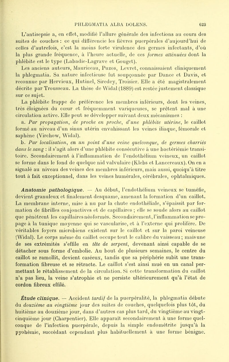 L'antisepsie a, en effet, modifié l'allure générale des infections au cours des suites de couches : ce qui différencie les fièvres puerpérales d'aujourd'hui de celles d'autrefois, c'est la moins forte virulence des germes infectants, d'où la plus grande fréquence, à l'heure actuelle, de ces formes atténuées dont la phlébite est le type (Labadie-Lagrave et Gouget). Les anciens auteurs, Mauriceau, Puzos, Levret, connaissaient cliniquement la phlegmatia. Sa nature infectieuse fut soupçonnée par Dance et Davis, et reconnue par Hervieux, Hutinel, Siredey, Troisier. Elle a été magistralement décrite par Trousseau. La thèse de Widal (1889) est restée justement classique sur ce sujet. La phlébite frappe de préférence les membres inférieurs, dont les veines, très éloignées du cœur et fréquemment variqueuses, se prêtent mal à une circulation active. Elle peut se développer suivant deux mécanismes : a. Par propagation, de proche en proche, d'une phlébite utérine, le caillot formé au niveau d'un sinus utérin envahissant les veines iliaque, fémorale et saphène (Virchow, Widal). b. Par localisation, en un point d'une veine quelconque, de germes charriés dans le sang : il s'agit alors d'une phlébite consécutive à une bactériémie transi- toire. Secondairement à l'inflammation de l'endothélium veineux, un caillot se forme dans le fond de quelque nid valvulaire (Klebs et Lancereaux). On en a signalé au niveau des veines des membres inférieurs, mais aussi, quoiqu'à titre tout à fait exceptionnel, dans les veines numérales, cérébrales, ophtalmiques. Anatomie pathologique. — Au début, l'endothélium veineux se tuméfie, devient granuleux et finalement desquame, amenant la formation d'un caillot. La membrane interne, mise à nu par la chute endothéliale, s'épaissit par for- mation de fibrilles conjonctives et de capillaires ; elle se soude alors au caillot que pénètrent les capillaires néoformés. Secondairement, l'inflammation se pro- page à la tunique moyenne qui se vascularise, et à l'externe qui prolifère. De véritables foyers microbiens existent sur le caillot et sur la paroi veineuse (Widal). Le corps même du caillot occupe tout le calibre du vaisseau ; mais une de ses extrémités s'effile en tête de serpent, devenant ainsi capable de se détacher sous forme d'embolie. Au bout de plusieurs semaines, le centre du caillot se ramollit, devient caséeux, tandis que sa périphérie subit une trans- formation fibreuse et se rétracte. Le caillot s'est ainsi mué en un canal per- mettant le rétablissement de la circulation. Si cette transformation du caillot n'a pas lieu, la veine s'atrophie et ne persiste ultérieurement qu'à l'état de cordon fibreux effilé. Étude clinique. — Accident tardif de la puerpéralité, la phlegmatia débute du douzième au vingtième jour des suites de couches, quelquefois plus tôt, du huitième au douzième jour, dans d'autres cas plus tard, du vingtième au vingt- cinquième jour (Charpentier). Elle apparaît secondairement à une forme quel- conque de l'infection puerpérale, depuis la simple endométrite jusqu'à la pyohémie, succédant cependant plus habituellement à une forme bénigne.