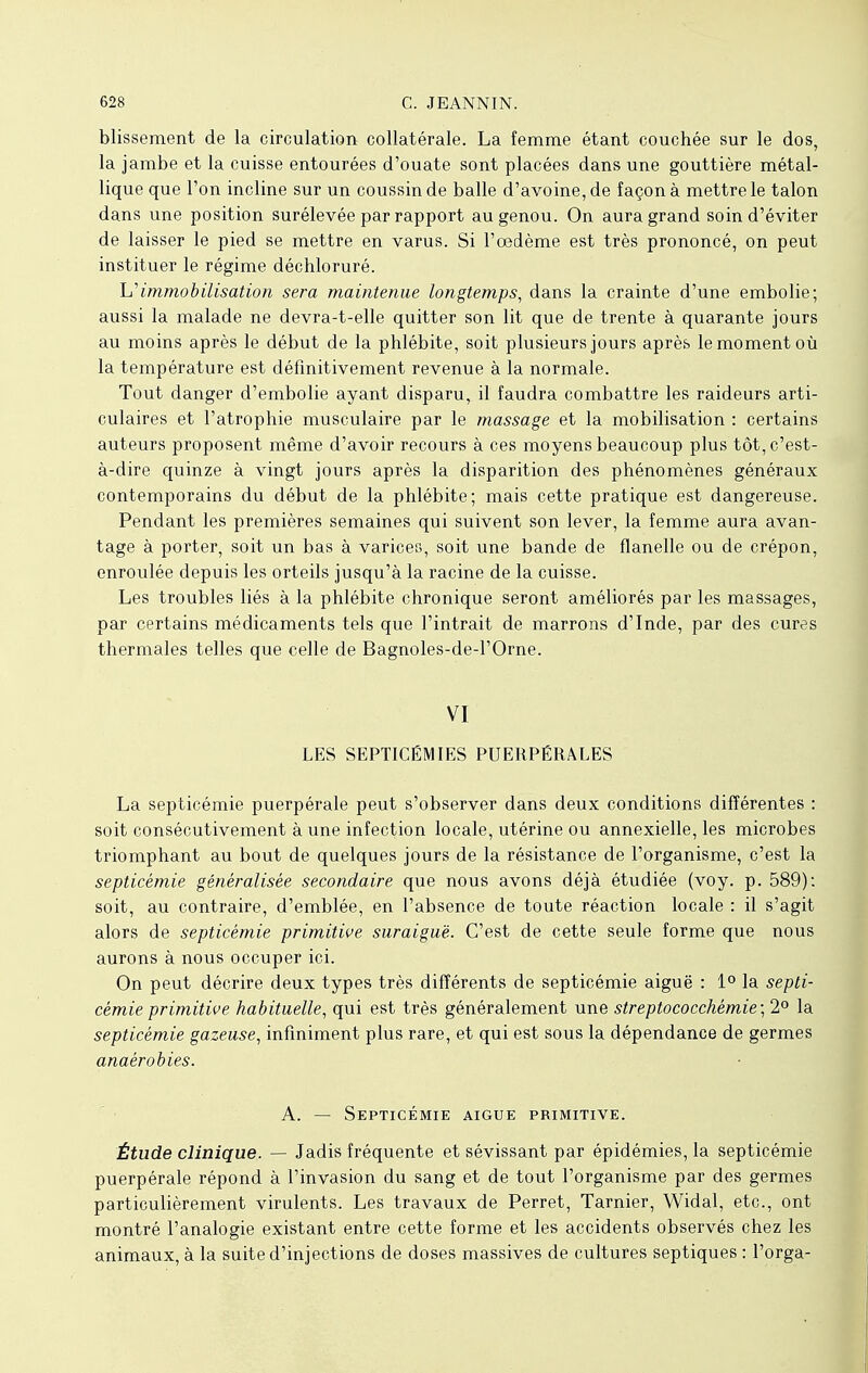 blisseraent de la circulation collatérale. La femme étant couchée sur le dos, la jambe et la cuisse entourées d'ouate sont placées dans une gouttière métal- lique que l'on incline sur un coussin de balle d'avoine, de façon à mettre le talon dans une position surélevée par rapport au genou. On aura grand soin d'éviter de laisser le pied se mettre en varus. Si l'œdème est très prononcé, on peut instituer le régime déchloruré. h''immobilisation sera maintenue longtemps, dans la crainte d'une embolie; aussi la malade ne devra-t-elle quitter son lit que de trente à quarante jours au moins après le début de la phlébite, soit plusieurs jours après le moment où la température est définitivement revenue à la normale. Tout danger d'embolie ayant disparu, il faudra combattre les raideurs arti- culaires et l'atrophie musculaire par le massage et la mobilisation : certains auteurs proposent même d'avoir recours à ces moyens beaucoup plus tôt, c'est- à-dire quinze à vingt jours après la disparition des phénomènes généraux contemporains du début de la phlébite; mais cette pratique est dangereuse. Pendant les premières semaines qui suivent son lever, la femme aura avan- tage à porter, soit un bas à varices, soit une bande de flanelle ou de crépon, enroulée depuis les orteils jusqu'à la racine de la cuisse. Les troubles liés à la phlébite chronique seront améliorés par les massages, par certains médicaments tels que l'intrait de marrons d'Inde, par des cures thermales telles que celle de Bagnoles-de-l'Orne. VI LES SEPTICÉMIES PUERPÉRALES La septicémie puerpérale peut s'observer dans deux conditions différentes : soit consécutivement à une infection locale, utérine ou annexielle, les microbes triomphant au bout de quelques jours de la résistance de l'organisme, c'est la septicémie généralisée secondaire que nous avons déjà étudiée (voy. p. 589): soit, au contraire, d'emblée, en l'absence de toute réaction locale : il s'agit alors de septicémie primitive suraiguë. C'est de cette seule forme que nous aurons à nous occuper ici. On peut décrire deux types très différents de septicémie aiguë : 1° la septi- cémie primitive habituelle, qui est très généralement une streptococchémie;2° la septicémie gazeuse, infiniment plus rare, et qui est sous la dépendance de germes anaérobies. A. — Septicémie aiguë primitive. Étude clinique. — Jadis fréquente et sévissant par épidémies, la septicémie puerpérale répond à l'invasion du sang et de tout l'organisme par des germes particulièrement virulents. Les travaux de Perret, Tarnier, Widal, etc., ont montré l'analogie existant entre cette forme et les accidents observés chez les animaux, à la suite d'injections de doses massives de cultures septiques : l'orga-