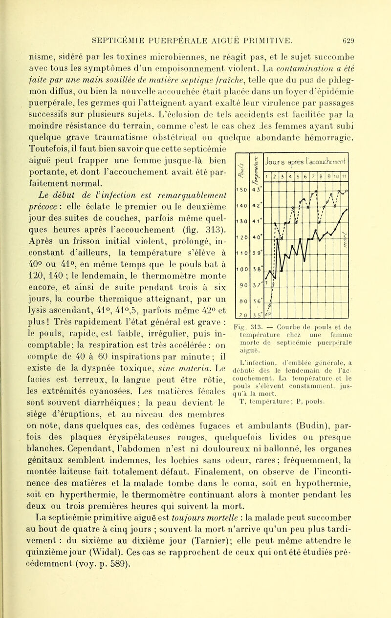 nisme, sidéré par les toxines microbiennes, ne réagit pas, et le sujet succombe avec tous les symptômes d'un empoisonnement violent. La contamination a été faite par une main souillée de matière septique fraîche, telle que du pus de phleg- mon diffus, ou bien la nouvelle accouchée était placée dans un foyer d'épidémie puerpérale, les germes qui l'atteignent ayant exalté leur virulence par passages successifs sur plusieurs sujets. L'éclosion de tels accidents est facilitée par la moindre résistance du terrain, comme c'est le cas chez des femmes ayant subi quelque grave traumatisme obstétrical ou quelque abondante hémorragie. Toutefois, il faut bien savoir que cette septicémie aiguë peut frapper une femme jusque-là bien portante, et dont l'accouchement avait été par- faitement normal. Le début de l'infection est remarquablement précoce : elle éclate le premier ou le deuxième jour des suites de couches, parfois même quel- ques heures après l'accouchement (fîg. 313). Après un frisson initial violent, prolongé, in- constant d'ailleurs, la température s'élève à 40° ou 41°, en même temps que le pouls bat à 120, 140 ; le lendemain, le thermomètre monte encore, et ainsi de suite pendant trois à six jours, la courbe thermique atteignant, par un lysis ascendant, 41°, 41°,5, parfois même 42° et plus ! Très rapidement l'état général est grave : le pouls, rapide, est faible, irrégulier, puis in- comptable; la respiration est très accélérée : on compte de 40 à 60 inspirations par minute ; il existe de la dyspnée toxique, sine materia. Le faciès est terreux, la langue peut être rôtie, les extrémités cyanosées. Les matières fécales sont souvent diarrhéiques ; la peau devient le siège d'éruptions, et au niveau des membres on note, dans quelques cas, des œdèmes fugaces et ambulants (Budin), par- fois des plaques érysipélateuses rouges, quelquefois livides ou presque blanches. Cependant, l'abdomen n'est ni douloureux ni ballonné, les organes génitaux semblent indemnes, les lochies sans odeur, rares ; fréquemment, la montée laiteuse fait totalement défaut. Finalement, on observe de l'inconti- nence des matières et la malade tombe dans le coma, soit en hypothermie, soit en hyperthermie, le thermomètre continuant alors à monter pendant les deux ou trois premières heures qui suivent la mort. La septicémie primitive aiguë est toujours mortelle : la malade peut succomber au bout de quatre à cinq jours ; souvent la mort n'arrive qu'un peu plus tardi- vement : du sixième au dixième jour (Tarnier); elle peut même attendre le quinzième jour (Widal). Ces cas se rapprochent de ceux qui ont été étudiés pré- cédemment (voy. p. 589). Fig. 313. — Courbe de pouls et de température chez une femme morte de septicémie puerpérale aiguë. L'infection, d'emblée générale, a débuté dés le lendemain de l'ac- couchement. La température pouls s'élèvent constamment qu'à la mort. T, température; P, pouls. t le jus-