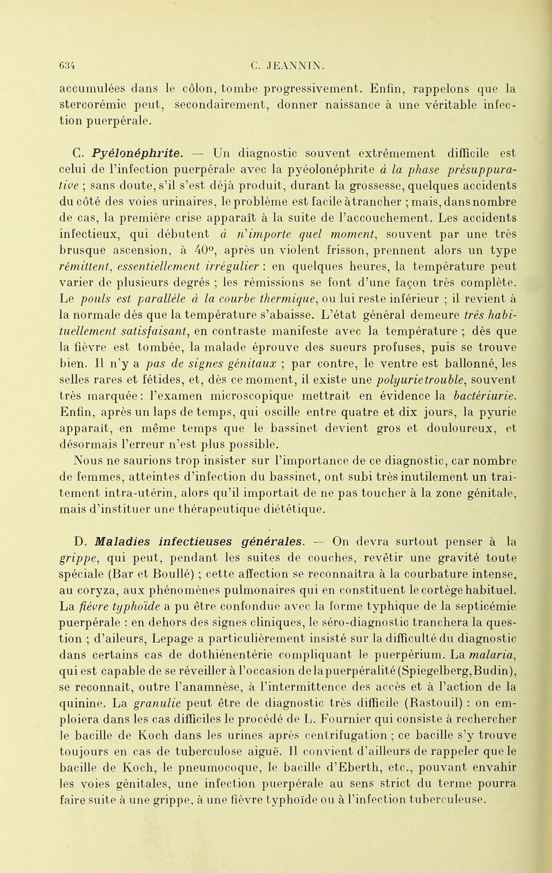 accumulées dans le côlon, tombe progressivement. Enfin, rappelons que la stercorémie peut, secondairement, donner naissance à une véritable infec- tion puerpérale. C. Pyélonéphrite. — Un diagnostic souvent extrêmement difficile est celui de l'infection puerpérale avec la pyéolonéphrite à la phase présuppura- tive ; sans doute, s'il s'est déjà produit, durant la grossesse, quelques accidents du côté des voies urinaires, le problème est facile àtrancher ; mais, dans nombre de cas, la première crise apparaît à la suite de l'accouchement. Les accidents infectieux, qui débutent à n'importe quel moment, souvent par une très brusque ascension, à 40°, après un violent frisson, prennent alors un type rémittent, essentiellement irrégulier : en quelques heures, la température peut varier de plusieurs degrés ; les rémissions se font d'une façon très complète. Le pouls est parallèle à la courbe thermique, ou lui reste inférieur ; il revient à la normale dès que la température s'abaisse. L'état général demeure très habi- tuellement satisfaisant, en contraste manifeste avec la température ; dès que la fièvre est tombée, la malade éprouve des sueurs profuses, puis se trouve bien. Il n'y a pas de signes génitaux ; par contre, le ventre est ballonné, les selles rares et fétides, et, dès ce moment, il existe une polyurietrouble, souvent très marquée : l'examen microscopique mettrait en évidence la bactériurie. Enfin, après un laps de temps, qui oscille entre quatre et dix jours, la pyurie apparaît, en même temps que le bassinet devient gros et douloureux, et désormais l'erreur n'est plus possible. Nous ne saurions trop insister sur l'importance de ce diagnostic, car nombre de femmes, atteintes d'infection du bassinet, ont subi très inutilement un trai- tement intra-utérin, alors qu'il importait de ne pas toucher à la zone génitale, mais d'instituer une thérapeutique diététique. D. Maladies infectieuses générales. — On devra surtout penser à la grippe, qui peut, pendant les suites de couches, revêtir une gravité toute spéciale (Bar et Boullé) ; cette affection se reconnaîtra à la courbature intense, au coryza, aux phénomènes pulmonaires qui en constituent le cortège habituel. La fièvre typhoïde a pu être confondue avec la forme typhique de la septicémie puerpérale : en dehors des signes cliniques, le séro-diagnostic tranchera la ques- tion ; d'aileurs, Lepage a particulièrement insisté sur la difficulté du diagnostic dans certains cas de dothiénentérie compliquant le puerpérium. La malaria, qui est capable de se réveiller à l'occasion delapuerpéralité(Spiegelberg,Budin), se reconnaît, outre l'anamnèse, à l'intermittence des accès et à l'action de la quinine. La granulie peut être de diagnostic très difficile (Rastouil) : on em- ploiera dans les cas difficiles le procédé de L. Fournier qui consiste à rechercher le bacille de Koch dans les urines après centrifugation ; ce bacille s'y trouve toujours en cas de tuberculose aiguë. Il convient d'ailleurs de rappeler que le bacille de Koch, le pneumocoque, le bacille d'Eberth, etc., pouvant envahir les voies génitales, une infection puerpérale au sens strict du terme pourra faire suite à une grippe, à une fièvre typhoïde ou à l'infection tuberculeuse.