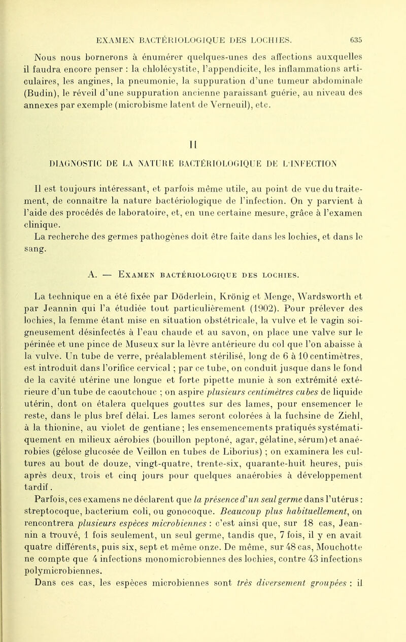 Nous nous bornerons à énumércr quelques-unes des affections auxquelles il faudra encore penser : la chlolécystite, l'appendicite, les inflammations arti- culaires, les angines, la pneumonie, la suppuration d'une tumeur abdominale (Budin), le réveil d'une suppuration ancienne paraissant guérie, au niveau des annexes par exemple (microbisme latent de Verneuil), etc. Il DIAGNOSTIC DE LA NATURE BACTÉRIOLOGIQUE DE L'INFECTION Il est toujours intéressant, et parfois même utile, au point de vue du traite- ment, de connaître la nature bactériologique de l'infection. On y parvient à l'aide des procédés de laboratoire, et, en une certaine mesure, grâce à l'examen clinique. La recherche des germes pathogènes doit être faite dans les lochies, et dans le sang. A. — Examen bactériologique des lochies. La technique en a été fixée par Dôderlein, Krônig et Menge, Wardsworth et par Jeannin qui l'a étudiée tout particulièrement (1902). Pour prélever des lochies, la femme étant mise en situation obstétricale, la vulve et le vagin soi- gneusement désinfectés à l'eau chaude et au savon, on place une valve sur le périnée et une pince de Museux sur la lèvre antérieure du col que l'on abaisse à la vulve. Un tube de verre, préalablement stérilisé, long de 6 à 10 centimètres, est introduit dans l'orifice cervical ; par ce tube, on conduit jusque dans le fond de la cavité utérine une longue et forte pipette munie à son extrémité exté- rieure d'un tube de caoutchouc ; on aspire plusieurs centimètres cubes de liquide utérin, dont on étalera quelques gouttes sur des lames, pour ensemencer le reste, dans le plus bref délai. Les lames seront colorées à la fuchsine de Ziehl, à la thionine, au violet de gentiane; les ensemencements pratiqués systémati- quement en milieux aérobies (bouillon peptoné, agar, gélatine, sérum) et anaé- robies (gélose glucosée de Veillon en tubes de Liborius) ; on examinera les cul- tures au bout de douze, vingt-quatre, trente-six, quarante-huit heures, puis après deux, trois et cinq jours pour quelques anaérobies à développement tardif. Parfois, ces examens ne déclarent que la présence d'un seul germe dans l'utérus : streptocoque, bacterium coli, ou gonocoque. Beaucoup plus habituellement, on rencontrera plusieurs espèces microbiennes : c'est ainsi que, sur 18 cas, Jean- nin a trouvé, 1 fois seulement, un seul germe, tandis que, 7 fois, il y en avait quatre différents, puis six, sept et même onze. De même, sur 48 cas, Mouchotte ne compte que 4 infections monomicrobiennes des lochies, contre 43 infections polymicrobiennes. Dans ces cas, les espèces microbiennes sont très diversement groupées : il