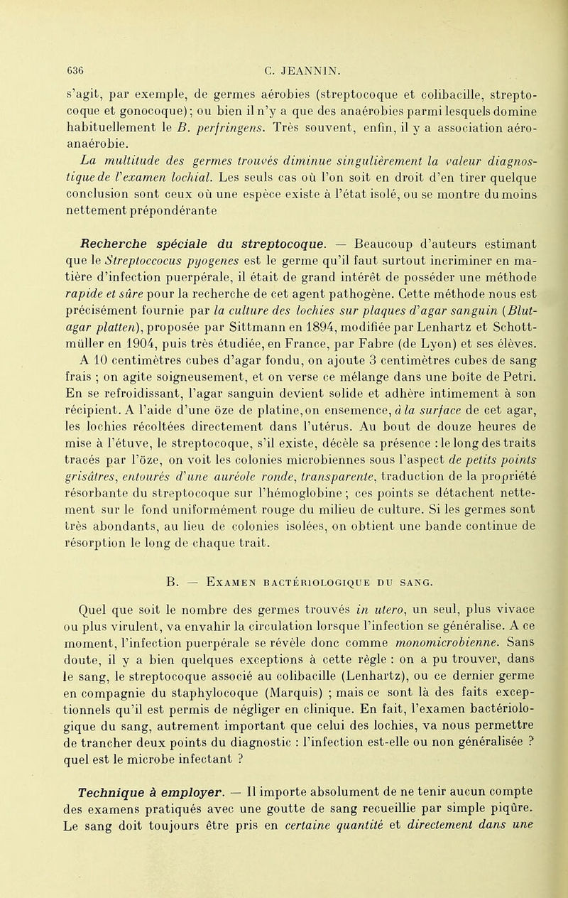 s'agit, par exemple, de germes aérobies (streptocoque et colibacille, strepto- coque et gonocoque); ou bien il n'y a que des anaérobies parmi lesquels domine habituellement le B. perfringens. Très souvent, enfin, il y a association aéro- anaérobie. La multitude des germes trouvés diminue singulièrement la valeur diagnos- tique de Vexamen lochial. Les seuls cas où l'on soit en droit d'en tirer quelque conclusion sont ceux où une espèce existe à l'état isolé, ou se montre du moins nettement prépondérante Recherche spéciale du streptocoque. — Beaucoup d'auteurs estimant que le Streptoccocus pyogenes est le germe qu'il faut surtout incriminer en ma- tière d'infection puerpérale, il était de grand intérêt de posséder une méthode rapide et sûre pour la recherche de cet agent pathogène. Cette méthode nous est précisément fournie par la culture des lochies sur plaques d'agar sanguin (Blut- agar platten), proposée par Sittmann en 1894, modifiée par Lenhartz et Schott- mùller en 1904, puis très étudiée, en France, par Fabre (de Lyon) et ses élèves. A 10 centimètres cubes d'agar fondu, on ajoute 3 centimètres cubes de sang frais ; on agite soigneusement, et on verse ce mélange dans une boîte de Pétri. En se refroidissant, l'agar sanguin devient solide et adhère intimement à son récipient. A l'aide d'une ôze de platine, on ensemence, à la surface de cet agar, les lochies récoltées directement dans l'utérus. Au bout de douze heures de mise à l'étuve, le streptocoque, s'il existe, décèle sa présence :1e long des traits tracés par l'ôze, on voit les colonies microbiennes sous l'aspect de petits points grisâtres, entourés d'une auréole ronde, transparente, traduction de la propriété résorbante du streptocoque sur l'hémoglobine; ces points se détachent nette- ment sur le fond uniformément rouge du milieu de culture. Si les germes sont très abondants, au lieu de colonies isolées, on obtient une bande continue de résorption le long de chaque trait. B. — Examen bactériologique du sang. Quel que soit le nombre des germes trouvés in utero, un seul, plus vivace ou plus virulent, va envahir la circulation lorsque l'infection se généralise. A ce moment, l'infection puerpérale se révèle donc comme monomicrobienne. Sans doute, il y a bien quelques exceptions à cette règle : on a pu trouver, dans le sang, le streptocoque associé au colibacille (Lenhartz), ou ce dernier germe en compagnie du staphylocoque (Marquis) ; mais ce sont là des faits excep- tionnels qu'il est permis de négliger en clinique. En fait, l'examen bactériolo- gique du sang, autrement important que celui des lochies, va nous permettre de trancher deux points du diagnostic : l'infection est-elle ou non généralisée ? quel est le microbe infectant ? Technique à employer. — Il importe absolument de ne tenir aucun compte des examens pratiqués avec une goutte de sang recueillie par simple piqûre. Le sang doit toujours être pris en certaine quantité et directement dans une