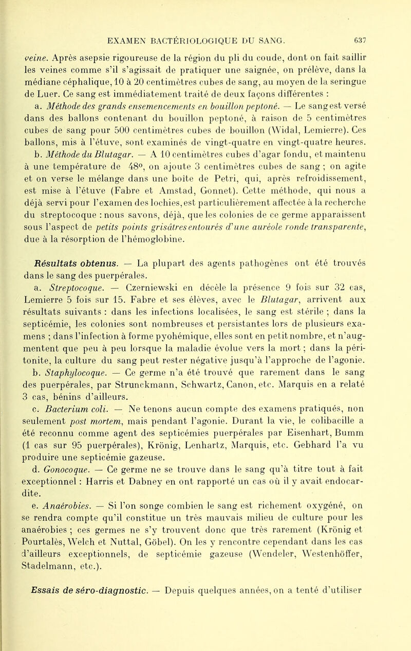 veine. Après asepsie rigoureuse de la région du pli du coude, dont on fait saillir les veines comme s'il s'agissait de pratiquer une saignée, on prélève, dans la médiane céphalique, 10 à 20 centimètres cubes de sang, au moyen de la seringue de Luer. Ce sang est immédiatement traité de deux façons différentes : a. Méthode des grands ensemencements en bouillon peptoné. — Le sang est versé dans des ballons contenant du bouillon peptoné, à raison de 5 centimètres cubes de sang pour 500 centimètres cubes de bouillon (Widal, Lemierre). Ces ballons, mis à l'étuve, sont examinés de vingt-quatre en vingt-quatre heures. b. Méthode du Blutagar. — A 10 centimètres cubes d'agar fondu, et maintenu à une température de 48°, on ajoute 3 centimètres cubes de sang ; on agite et on verse le mélange dans une boîte de Pétri, qui, après refroidissement, est mise à l'étuve (Fabre et Amstad, Gonnet). Cette méthode, qui nous a déjà servi pour l'examen des lochies, est particulièrement affectée à la recherche du streptocoque : nous savons, déjà, que les colonies de ce germe apparaissent sous l'aspect de petits points grisâtres entourés d'une auréole ronde transparente, due à la résorption de l'hémoglobine. Résultats obtenus. — La plupart des agents pathogènes ont été trouvés dans le sang des puerpérales. a. Streptocoque. — Czerniewski en décèle la présence 9 fois sur 32 cas, Lemierre 5 fois sur 15. Fabre et ses élèves, avec le Blutagar, arrivent aux résultats suivants : dans les infections localisées, le sang est stérile ; dans la septicémie, les colonies sont nombreuses et persistantes lors de plusieurs exa- mens ; dans l'infection à forme pyohémique, elles sont en petit nombre, et n'aug- mentent que peu à peu lorsque la maladie évolue vers la mort ; dans la péri- tonite, la culture du sang peut rester négative jusqu'à l'approche de l'agonie. b. Staphylocoque. —- Ce germe n'a été trouvé que rarement dans le sang des puerpérales, par Strunckmann, Schwartz, Canon, etc. Marquis en a relaté 3 cas, bénins d'ailleurs. c. Bacterium coli. — Ne tenons aucun compte des examens pratiqués, non seulement post mortem, mais pendant l'agonie. Durant la vie, le colibacille a été reconnu comme agent des septicémies puerpérales par Eisenhart, Bumm (1 cas sur 95 puerpérales), Krônig, Lenhartz, Marquis, etc. Gebhard l'a vu produire une septicémie gazeuse. d. Gonocoque. — Ce germe ne se trouve dans le sang qu'à titre tout à fait exceptionnel : Harris et Dabney en ont rapporté un cas où il y avait endocar- dite. e. Anaérobies. — Si l'on songe combien le sang est richement oxygéné, on se rendra compte qu'il constitue un très mauvais milieu de culture pour les anaérobies ; ces germes ne s'y trouvent donc que très rarement (Krônig et Pourtalès, Welch et Nuttal, Gôbel). On les y rencontre cependant dans les cas d'ailleurs exceptionnels, de septicémie gazeuse (Wendeler, Westenhôffer, Stadelmann, etc.). Essais de séro-diagnostic. — Depuis quelques années, on a tenté d'utiliser