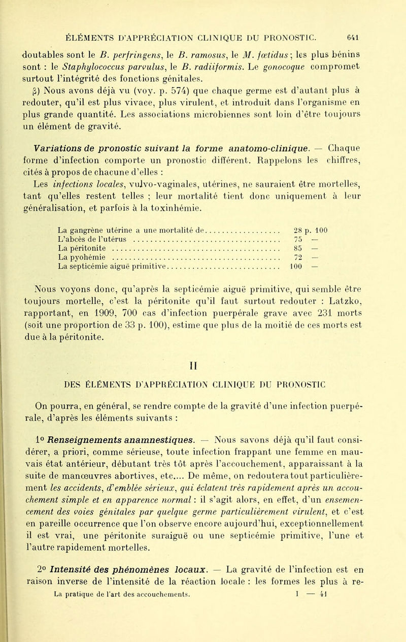 doutables sont le B. perfringens, le B. ramosus, le M. fœtidus; les plus bénins sont : le Staphylococcus parvulus, le B. radiiformis. Le gonocoque compromet surtout l'intégrité des fonctions génitales. (2) Nous avons déjà vu (voy. p. 574) que chaque germe est d'autant plus à redouter, qu'il est plus vivace, plus virulent, et introduit dans l'organisme en plus grande quantité. Les associations microbiennes sont loin d'être toujours un élément de gravité. Variations de pronostic suivant la forme anatomo-clinique. — Chaque forme d'infection comporte un pronostic différent. Rappelons les chiffres, cités à propos de chacune d'elles : Les infections locales, vulvo-vaginales, utérines, ne sauraient être mortelles, tant qu'elles restent telles ; leur mortalité tient donc uniquement à leur généralisation, et parfois à la toxinhémie. La gangrène utérine a une mortalité de 28 p. 100 L'abcès de l'utérus 75 — La péritonite 85 — La pyohémie 72 — La septicémie aiguë primitive 100 — Nous voyons donc, qu'après la septicémie aiguë primitive, qui semble être toujours mortelle, c'est la péritonite qu'il faut surtout redouter : Latzko, rapportant, en 1909, 700 cas d'infection puerpérale grave avec 231 morts (soit une proportion de 33 p. 100), estime que plus de la moitié de ces morts est due à la péritonite. II DES ÉLÉMENTS D'APPRÉCIATION CLINIQUE DU PRONOSTIC On pourra, en général, se rendre compte de la gravité d'une infection puerpé- rale, d'après les éléments suivants : 1° Renseignements anamnestiques. — Nous savons déjà qu'il faut consi- dérer, a priori, comme sérieuse, toute infection frappant une femme en mau- vais état antérieur, débutant très tôt après l'accouchement, apparaissant à la suite de manœuvres abortives, etc.... De même, on redoutera tout particulière- ment les accidents, d'emblée sérieux, qui éclatent très rapidement après un accou- chement simple et en apparence normal : il s'agit alors, en effet, d'un ensemen- cement des voies génitales par quelque germe particulièrement virulent, et c'est en pareille occurrence que l'on observe encore aujourd'hui, exceptionnellement il est vrai, une péritonite suraiguë ou une septicémie primitive, l'une et l'autre rapidement mortelles. 2° Intensité des phénomènes locaux. — La gravité de l'infection est en raison inverse de l'intensité de la réaction locale : les formes les plus à re- La pratique de l'art des accouchements. 1 — 41