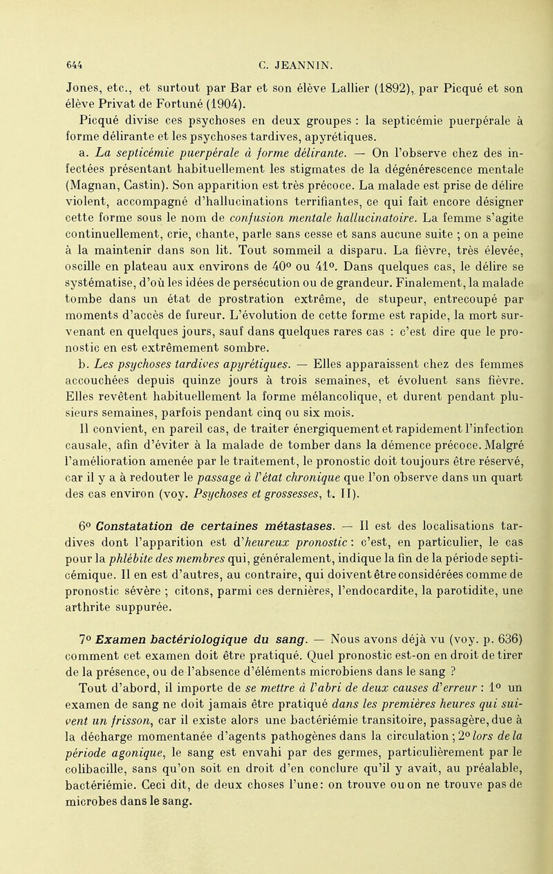 Jones, etc., et surtout par Bar et son élève Lallier (1892), par Picqué et son élève Privât de Fortuné (1904). Picqué divise ces psychoses en deux groupes : la septicémie puerpérale à forme délirante et les psychoses tardives, apyrétiques. a. La septicémie puerpérale à forme délirante. — On l'observe chez des in- fectées présentant habituellement les stigmates de la dégénérescence mentale (Magnan, Castin). Son apparition est très précoce. La malade est prise de délire violent, accompagné d'hallucinations terrifiantes, ce qui fait encore désigner cette forme sous le nom de confusion mentale hallucinatoire. La femme s'agite continuellement, crie, chante, parle sans cesse et sans aucune suite ; on a peine à la maintenir dans son lit. Tout sommeil a disparu. La fièvre, très élevée, oscille en plateau aux environs de 40° ou 41°. Dans quelques cas, le délire se systématise, d'où les idées de persécution ou de grandeur. Finalement, la malade tombe dans un état de prostration extrême, de stupeur, entrecoupé par moments d'accès de fureur. L'évolution de cette forme est rapide, la mort sur- venant en quelques jours, sauf dans quelques rares cas : c'est dire que le pro- nostic en est extrêmement sombre. b. Les psychoses tardives apyrétiques. — Elles apparaissent chez des femmes accouchées depuis quinze jours à trois semaines, et évoluent sans fièvre. Elles revêtent habituellement la forme mélancolique, et durent pendant plu- sieurs semaines, parfois pendant cinq ou six mois. Il convient, en pareil cas, de traiter énergiquement et rapidement l'infection causale, afin d'éviter à la malade de tomber dans la démence précoce. Malgré l'amélioration amenée par le traitement, le pronostic doit toujours être réservé, car il y a à redouter le passage à Vétat chronique que l'on observe dans un quart des cas environ (voy. Psychoses et grossesses, t. II). 6° Constatation de certaines métastases. — Il est des localisations tar- dives dont l'apparition est ^heureux pronostic : c'est, en particulier, le cas pour la phlébite des membres qui, généralement, indique la fin de la période septi- cémique. Il en est d'autres, au contraire, qui doivent être considérées comme de pronostic sévère ; citons, parmi ces dernières, l'endocardite, la parotidite, une arthrite suppurée. 7° Examen bactériologique du sang. — Nous avons déjà vu (voy. p. 636) comment cet examen doit être pratiqué. Quel pronostic est-on en droit de tirer de la présence, ou de l'absence d'éléments microbiens dans le sang ? Tout d'abord, il importe de se mettre à Vabri de deux causes d'erreur : 1° un examen de sang ne doit jamais être pratiqué dans les premières heures qui sui- vent un frisson, car il existe alors une bactériémie transitoire, passagère, due à la décharge momentanée d'agents pathogènes dans la circulation ; 2°lors delà période agonique, le sang est envahi par des germes, particulièrement par le colibacille, sans qu'on soit en droit d'en conclure qu'il y avait, au préalable, bactériémie. Ceci dit, de deux choses l'une: on trouve ou on ne trouve pas de microbes dans le sang.