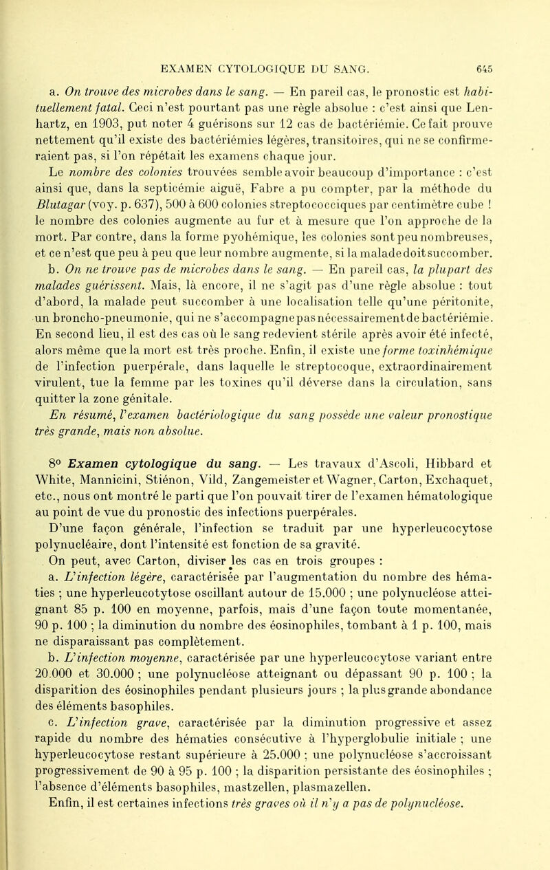 a. On trouve des microbes dans le sang. — En pareil cas, le pronostic est habi- tuellement fatal. Ceci n'est pourtant pas une règle absolue : c'est ainsi que Len- hartz, en 1903, put noter 4 guérisons sur 12 cas de bactériémie. Ce fait prouve nettement qu'il existe des bactériémies légères, transitoires, qui ne se confirme- raient pas, si l'on répétait les examens chaque jour. Le nombre des colonies trouvées semble avoir beaucoup d'importance : c'est ainsi que, dans la septicémie aiguë, Fabre a pu compter, par la méthode du Blutagar (voy. p. 637), 500 à 600 colonies streptococciques par centimètre cube ! le nombre des colonies augmente au fur et à mesure que l'on approche de la mort. Par contre, dans la forme pyohémique, les colonies sont peu nombreuses, et ce n'est que peu à peu que leur nombre augmente, silamaladedoitsuccomber. b. On ne trouve pas de microbes dans le sang. — En pareil cas, la plupart des malades guérissent. Mais, là encore, il ne s'agit pas d'une règle absolue : tout d'abord, la malade peut succomber à une localisation telle qu'une péritonite, un broncho-pneumonie, qui ne s'accompagnepasnécessairementde bactériémie. En second lieu, il est des cas où le sang redevient stérile après avoir été infecté, alors même que la mort est très proche. Enfin, il existe une forme toxinhémique de l'infection puerpérale, dans laquelle le streptocoque, extraordinairement virulent, tue la femme par les toxines qu'il déverse dans la circulation, sans quitter la zone génitale. En résumé, Vexamen bactériologique du sang possède une valeur pronostique très grande, mais non absolue. 8° Examen cytologique du sang. — Les travaux d'Ascoli, Hibbard et White, Mannicini, Stiénon, Vild, Zangemeister et Wagner, Carton, Exchaquet, etc., nous ont montré le parti que l'on pouvait tirer de l'examen hématologique au point de vue du pronostic des infections puerpérales. D'une façon générale, l'infection se traduit par une hyperleucocytose polynucléaire, dont l'intensité est fonction de sa gravité. On peut, avec Carton, diviser Jes cas en trois groupes : a. L'infection légère, caractérisée par l'augmentation du nombre des héma- ties ; une hyperleucotytose oscillant autour de 15.000 ; une polynucléose attei- gnant 85 p. 100 en moyenne, parfois, mais d'une façon toute momentanée, 90 p. 100 ; la diminution du nombre des éosinophiles, tombant à 1 p. 100, mais ne disparaissant pas complètement. b. L'infection moyenne, caractérisée par une hyperleucocytose variant entre 20.000 et 30.000 ; une polynucléose atteignant ou dépassant 90 p. 100 ; la disparition des éosinophiles pendant plusieurs jours ; la plus grande abondance des éléments basophiles. c. Linfection grave, caractérisée par la diminution progressive et assez rapide du nombre des hématies consécutive à l'hyperglobulie initiale ; une hyperleucocytose restant supérieure à 25.000 ; une polynucléose s'accroissant progressivement de 90 à 95 p. 100 ; la disparition persistante des éosinophiles ; l'absence d'éléments basophiles, mastzellen, plasmazellen. Enfin, il est certaines infections très graves où il n'y a pas de polynucléose.