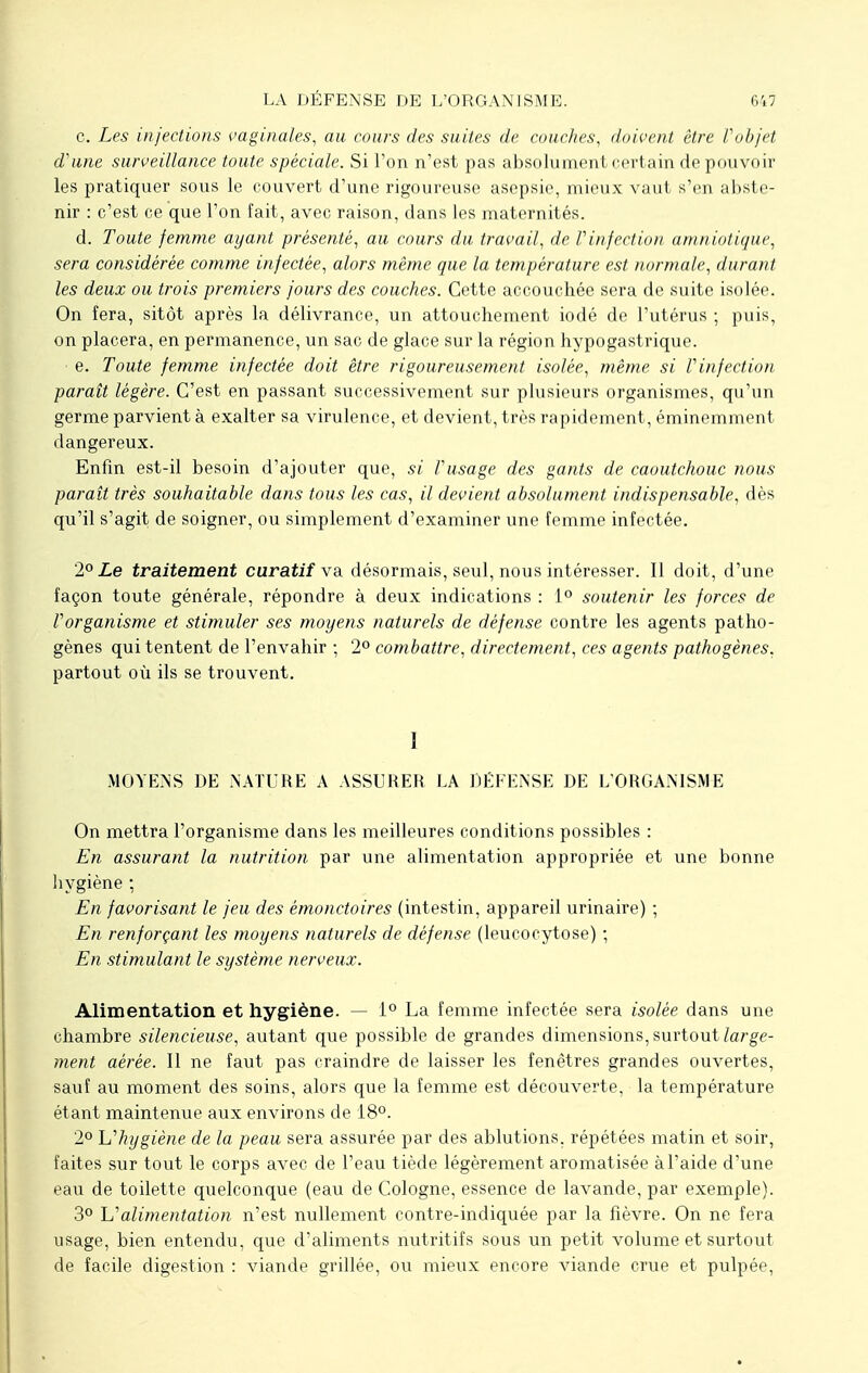 LA DÉFENSE DE L'ORGANISME. c. Les injections vaginales, au cours des suites de couches, doivent être Vobjet d'une surveillance toute spéciale. Si l'on n'est pas absolument certain de pouvoir les pratiquer sous le couvert d'une rigoureuse asepsie, mieux vaut s'en abste- nir : c'est ce que l'on fait, avec raison, dans les maternités. d. Toute femme ayant présenté, au cours du travail, de Vinfection amniotique, sera considérée comme infectée, alors même que la température est normale, durant les deux ou trois premiers jours des couches. Cette accouchée sera de suite isolée. On fera, sitôt après la délivrance, un attouchement iodé de l'utérus ; puis, on placera, en permanence, un sac de glace sur la région hypogastrique. e. Toute femme infectée doit être rigoureusement isolée, même si Vinfection paraît légère. C'est en passant successivement sur plusieurs organismes, qu'un germe parvient à exalter sa virulence, et devient, très rapidement, éminemment dangereux. Enfin est-il besoin d'ajouter que, si Vusage des gants de caoutchouc nous paraît très souhaitable dans tous les cas, il devient absolument indispensable, dès qu'il s'agit de soigner, ou simplement d'examiner une femme infectée. 2° Le traitement curatif va désormais, seul, nous intéresser. Il doit, d'une façon toute générale, répondre à deux indications : 1° soutenir les forces de l'organisme et stimuler ses moyens naturels de défense contre les agents patho- gènes qui tentent de l'envahir ; 2° combattre, directement, ces agents pathogènes. partout où ils se trouvent. 1 MOYENS DE NATURE A ASSURER LA DÉFENSE DE L'ORGANISME On mettra l'organisme dans les meilleures conditions possibles : En assurant la nutrition par une alimentation appropriée et une bonne hygiène : En favorisant le jeu des émonctoires (intestin, appareil urinaire) ; En renforçant les moyens naturels de défense (leucocytose) ; En stimulant le système nerveux. Alimentation et hygiène. — 1° La femme infectée sera isolée dans une chambre silencieuse, autant que possible de grandes dimensions, surtout large- ment aérée. Il ne faut pas craindre de laisser les fenêtres grandes ouvertes, sauf au moment des soins, alors que la femme est découverte, la température étant maintenue aux environs de 18°. 2° L'hygiène de la peau sera assurée par des ablutions, répétées matin et soir, faites sur tout le corps avec de l'eau tiède légèrement aromatisée à l'aide d'une eau de toilette quelconque (eau de Cologne, essence de lavande, par exemple). 3° L'alimentation n'est nullement contre-indiquée par la fièvre. On ne fera usage, bien entendu, que d'aliments nutritifs sous un petit volume et surtout de facile digestion : viande grillée, ou mieux encore viande crue et pulpée,