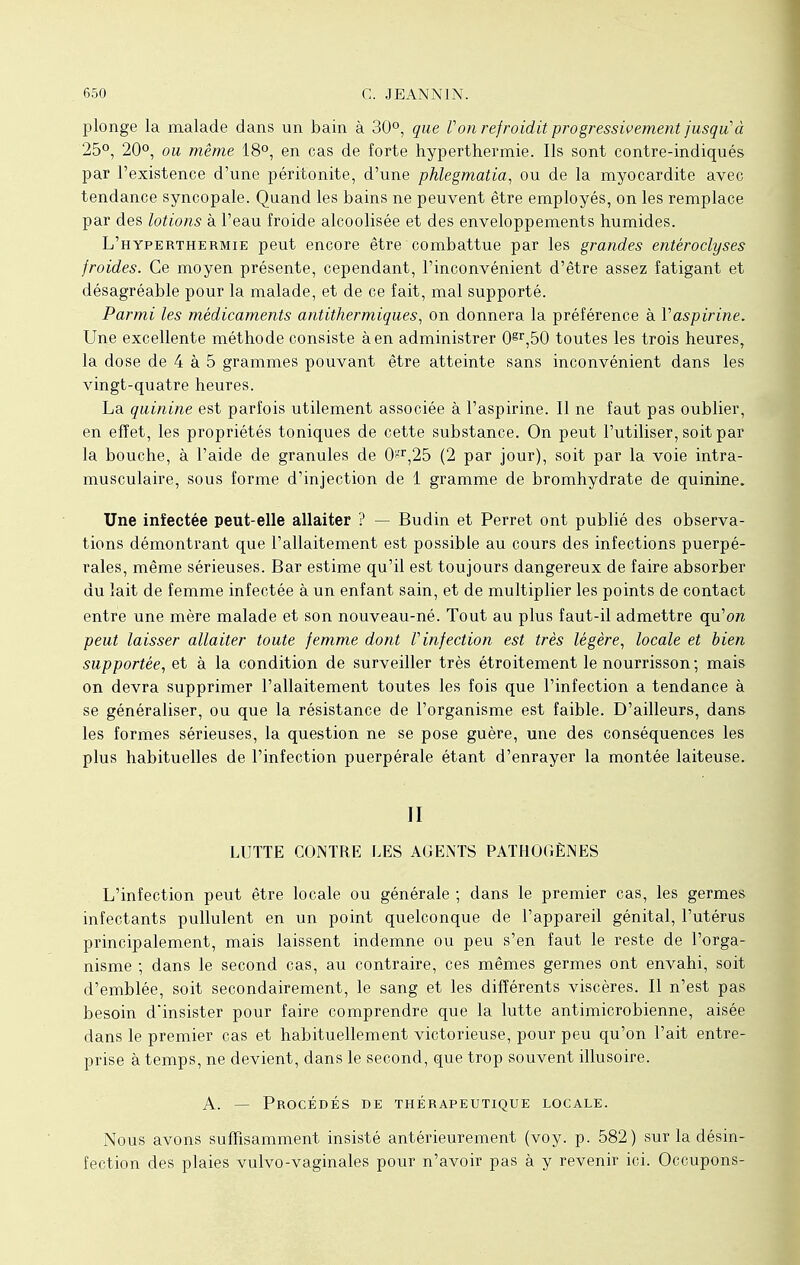 plonge la malade dans un bain à 30°, que Von refroidit progressivement jusqu'à 25°, 20°, ou même 18°, en cas de forte hyperthermie. Ils sont contre-indiqués par l'existence d'une péritonite, d'une phlegmatia, ou de la myocardite avec tendance syncopale. Quand les bains ne peuvent être employés, on les remplace par des lotions à l'eau froide alcoolisée et des enveloppements humides. L'hyperthermie peut encore être combattue par les grandes entéroclyses froides. Ce moyen présente, cependant, l'inconvénient d'être assez fatigant et désagréable pour la malade, et de ce fait, mal supporté. Parmi les médicaments antithermiques, on donnera la préférence à Vaspirine. Une excellente méthode consiste à en administrer 0gr,50 toutes les trois heures, la dose de 4 à 5 grammes pouvant être atteinte sans inconvénient dans les vingt-quatre heures. La quinine est parfois utilement associée à l'aspirine. Il ne faut pas oublier, en effet, les propriétés toniques de cette substance. On peut l'utiliser, soit par la bouche, à l'aide de granules de Ot,25 (2 par jour), soit par la voie intra- musculaire, sous forme d'injection de 1 gramme de bromhydrate de quinine. Une infectée peut-elle allaiter ? — Budin et Perret ont publié des observa- tions démontrant que l'allaitement est possible au cours des infections puerpé- rales, même sérieuses. Bar estime qu'il est toujours dangereux de faire absorber du lait de femme infectée à un enfant sain, et de multiplier les points de contact entre une mère malade et son nouveau-né. Tout au plus faut-il admettre qu'on peut laisser allaiter toute femme dont V infection est très légère, locale et bien supportée, et à la condition de surveiller très étroitement le nourrisson; mais on devra supprimer l'allaitement toutes les fois que l'infection a tendance à se généraliser, ou que la résistance de l'organisme est faible. D'ailleurs, dans les formes sérieuses, la question ne se pose guère, une des conséquences les plus habituelles de l'infection puerpérale étant d'enrayer la montée laiteuse. II LUTTE CONTRE LES AGENTS PATHOGÈNES L'infection peut être locale ou générale ; dans le premier cas, les germes infectants pullulent en un point quelconque de l'appareil génital, l'utérus principalement, mais laissent indemne ou peu s'en faut le reste de l'orga- nisme ; dans le second cas, au contraire, ces mêmes germes ont envahi, soit d'emblée, soit secondairement, le sang et les différents viscères. Il n'est pas besoin d'insister pour faire comprendre que la lutte antimicrobienne, aisée dans le premier cas et habituellement victorieuse, pour peu qu'on l'ait entre- prise à temps, ne devient, dans le second, que trop souvent illusoire. A. — Procédés de thérapeutique locale. Nous avons suffisamment insisté antérieurement (voy. p. 582) sur la désin- fection des plaies vulvo-vaginales pour n'avoir pas à y revenir ici. Occupons-