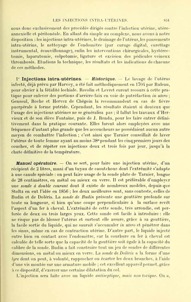 nous donc exclusivement des procédés dirigés contre l'infection utérine, utéro- annexielle et péritonéale. En allant du simple au complexe, nous avons à notre disposition : les injections intra-utérines, le drainage de l'utérus,les pansements intra-utérins, le nettoyage de l'endomètre (par curage digital, curettage instrumental, écouvillonnage), enfin les interventions chirurgicales, hystérec- tomie, laparatomie, colpotomie, ligature et excision des pédicules veineux thrombosés. Etudions la technique, les résultats et les indications de chacune de ces méthodes. 1° Injections intra-utérines. — Historique. — Le lavage de l'utérus infecté, déjà prévu par Harvey, a été fait méthodiquement en 1704 par Ruleau, pour obvier à la fétidité lochiale. Recolin et Levret eurent recours à cette pra- tique pour enlever des portions d'arrière-faix en voie de putréfaction in utero ; Gensoul, Roche et Hervez de Chégoin la recommandent en cas de fièvre puerpérale à forme putride. Cependant, les résultats étaient si douteux que l'usage des injections utérines ne se généralisa pas ; il fallut les travaux d'Her- vieux et de son élève Fontaine, puis de J. Rendu, pour les faire entrer défini- tivement dans la pratique courante. Elles furent alors employées avec une fréquence d'autant plus grande que les accoucheurs ne possédaient aucun autre moyen de combattre l'infection ; c'est ainsi que Tarnier conseillait de laver l'utérus de toute femme ayant au moins 38° pendant les cinq premiers jours des couches, et de répéter ces injections deux et trois fois par jour, jusqu'à la chute définitive de la température. Manuel opératoire. — On se sert, pour faire une injection utérine, d'un récipient de 2 litres, muni d'un tuyau de caoutchouc dont l'extrémité s'adapte à une canule spéciale : on peut faire usage de la sonde plate de Tarnier, longue de 28 centimètres, en métal ou mieux en verre. Il est préférable d'employer une sonde à double courant dont il existe de nombreux modèles, depuis que Stoltz en eut l'idée en 1856 ; les deux meilleures sont, sans conteste, celles de Budin et de Doléris. La sonde de Budin présente une gouttière profonde sur toute sa longueur, si bien qu'une coupe perpendiculaire à la surface revêt l'aspect d'un fer à cheval. L'extrémité de cette sonde, très arrondie, est per- forée de deux ou trois larges yeux. Cette sonde est facile à introduire : elle ne risque pas de blesser l'utérus et surtout elle assure, grâce à sa gouttière, la facile sortie du liquide, qui ne saurait s'accumuler in utero et pénétrer dans les sinus, même en cas de contraction utérine. D'autre part, le liquide injecté entre bien en contact avec l'endomètre, car la courbure en fer à cheval est calculée de telle sorte que la capacité de la gouttière soit égale à la capacité du calibre de la sonde. Budin a fait construire tout un jeu de sondes de différentes dimensions, en métal ou mieux en verre. La sonde de Doléris a la forme d'une lyre dont on peut, à volonté, rapprocher ou écarter les deux branches, à l'aide d'une vis montée sur une armature mobile ; cet excellent appareil permet , grâce à ce dispositif, d'exercer une certaine dilatation du col. L'injection sera faite avec un liquide antiseptique, mais non toxique. On a,