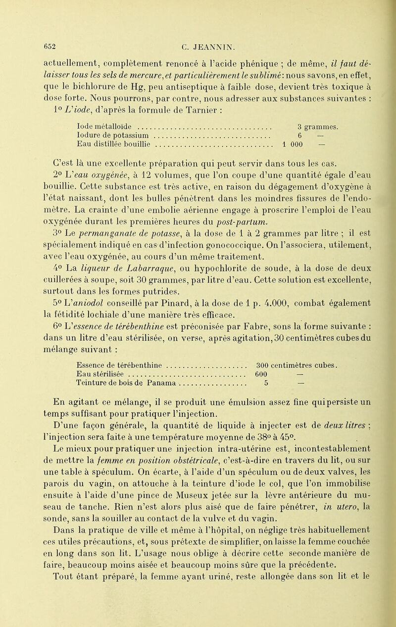 actuellement, complètement renoncé à l'acide phénique ; de même, il faut dé- laisser tous les sels de mercure, et particulièrement le sublimé : nous savons, en effet, que le bichlorure de Hg, peu antiseptique à faible dose, devient très toxique à dose forte. Nous pourrons, par contre, nous adresser aux substances suivantes : 1° Diode, d'après la formule de Tarnier : Iode métalloïde 3 grammes. Iodure de potassium 6 — Eau distillée bouillie 1 000 — C'est là une excellente préparation qui peut servir dans tous les cas. 2° L'eaiî oxygénée, à 12 volumes, que l'on coupe d'une quantité égale d'eau bouillie. Cette substance est très active, en raison du dégagement d'oxygène à l'état naissant, dont les bulles pénètrent dans les moindres fissures de l'endo- mètre. La crainte d'une embolie aérienne engage à proscrire l'emploi de l'eau oxygénée durant les premières heures du post-partum. 3° Le permanganate de potasse, à la dose de 1 à 2 grammes par litre ; il est spécialement indiqué en cas-d'infection gonococcique. On l'associera, utilement, avec l'eau oxygénée, au cours d'un même traitement. 4° La liqueur de Labarraque, ou hypochlorite de soude, à la dose de deux cuillerées à soupe, soit 30 grammes, par litre d'eau. Cette solution est excellente, surtout dans les formes putrides. 5° L'aniodol conseillé par Pinard, à la dose de 1 p. 4.000, combat également la fétidité lochiale d'une manière très efficace. 6° Y? essence de térébenthine est préconisée par Fabre, sons la forme suivante : dans un litre d'eau stérilisée, on verse, après agitation, 30 centimètres cubes du mélange suivant : En agitant ce mélange, il se produit une émulsion assez fine quipersiste un temps suffisant pour pratiquer l'injection. D'une façon générale, la quantité de liquide à injecter est de deux litres ; l'injection sera faite à une température moyenne de 38° à 45°. Le mieux pour pratiquer une injection intra-utérine est, incontestablement de mettre la femme en position obstétricale, c'est-à-dire en travers du lit, ou sur une table à spéculum. On écarte, à l'aide d'un spéculum ou de deux valves, les parois du vagin, on attouche à la teinture d'iode le col, que l'on immobilise ensuite à l'aide d'une pince de Museux jetée sur la lèvre antérieure du mu- seau de tanche. Rien n'est alors plus aisé que de faire pénétrer, in utero, la sonde, sans la souiller au contact de la vulve et du vagin. Dans la pratique de ville et même à l'hôpital, on néglige très habituellement ces utiles précautions, et, sous prétexte de simplifier, on laisse la femme couchée en long dans son lit. L'usage nous oblige à décrire cette seconde manière de faire, beaucoup moins aisée et beaucoup moins sûre que la précédente. Tout étant préparé, la femme ayant uriné, reste allongée dans son lit et le Essence de térébenthine ... Eau stérilisée Teinture de bois de Panama 300 centimètres cubes. 600 - 5 -